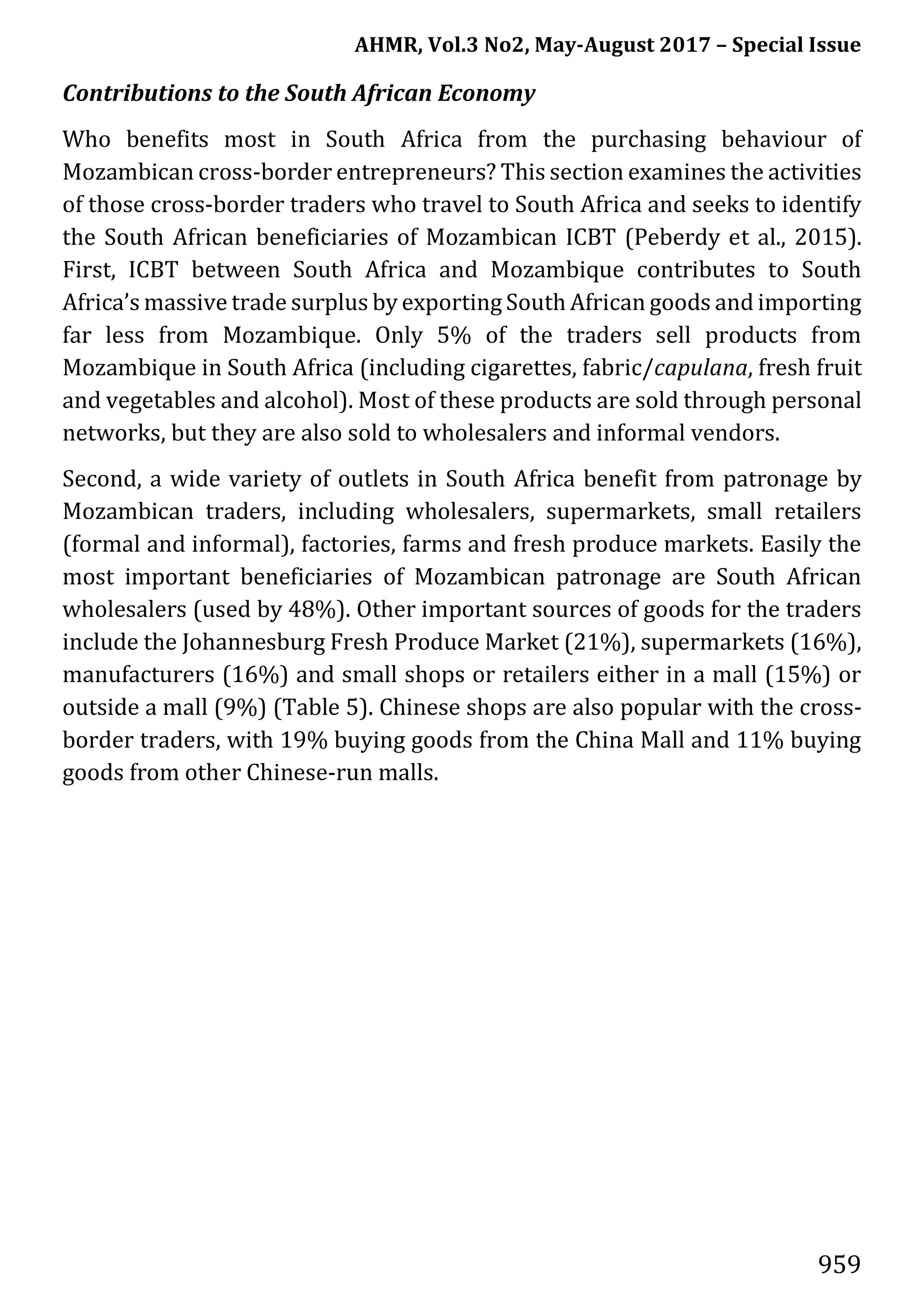 AHMR, Vol.3 No2, May-August 2017 – Special Issue
959
Contributions to the South African Economy
Who benefits most in South Africa from the purchasing behaviour of
Mozambican cross-border entrepreneurs? This section examines the activities
of those cross-border traders who travel to South Africa and seeks to identify
the South African beneficiaries of Mozambican ICBT (Peberdy et al., 2015).
First, ICBT between South Africa and Mozambique contributes to South
Africa’s massive trade surplus by exporting South African goods and importing
far less from Mozambique. Only 5% of the traders sell products from
Mozambique in South Africa (including cigarettes, fabric/capulana, fresh fruit
and vegetables and alcohol). Most of these products are sold through personal
networks, but they are also sold to wholesalers and informal vendors.
Second, a wide variety of outlets in South Africa benefit from patronage by
Mozambican traders, including wholesalers, supermarkets, small retailers
(formal and informal), factories, farms and fresh produce markets. Easily the
most important beneficiaries of Mozambican patronage are South African
wholesalers (used by 48%). Other important sources of goods for the traders
include the Johannesburg Fresh Produce Market (21%), supermarkets (16%),
manufacturers (16%) and small shops or retailers either in a mall (15%) or
outside a mall (9%) (Table 5). Chinese shops are also popular with the cross-
border traders, with 19% buying goods from the China Mall and 11% buying
goods from other Chinese-run malls.
 