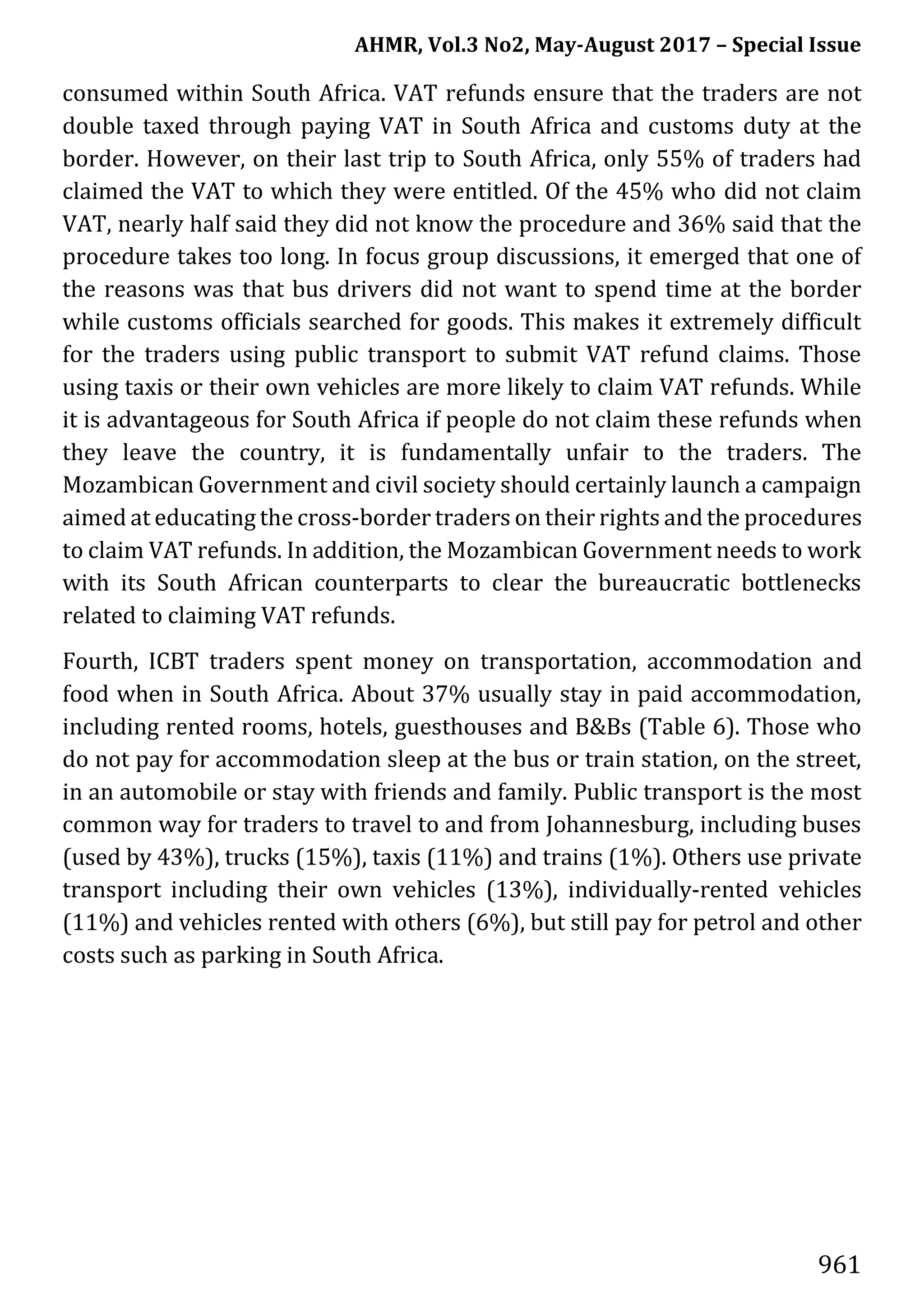 AHMR, Vol.3 No2, May-August 2017 – Special Issue
961
consumed within South Africa. VAT refunds ensure that the traders are not
double taxed through paying VAT in South Africa and customs duty at the
border. However, on their last trip to South Africa, only 55% of traders had
claimed the VAT to which they were entitled. Of the 45% who did not claim
VAT, nearly half said they did not know the procedure and 36% said that the
procedure takes too long. In focus group discussions, it emerged that one of
the reasons was that bus drivers did not want to spend time at the border
while customs officials searched for goods. This makes it extremely difficult
for the traders using public transport to submit VAT refund claims. Those
using taxis or their own vehicles are more likely to claim VAT refunds. While
it is advantageous for South Africa if people do not claim these refunds when
they leave the country, it is fundamentally unfair to the traders. The
Mozambican Government and civil society should certainly launch a campaign
aimed at educating the cross-border traders on their rights and the procedures
to claim VAT refunds. In addition, the Mozambican Government needs to work
with its South African counterparts to clear the bureaucratic bottlenecks
related to claiming VAT refunds.
Fourth, ICBT traders spent money on transportation, accommodation and
food when in South Africa. About 37% usually stay in paid accommodation,
including rented rooms, hotels, guesthouses and B&Bs (Table 6). Those who
do not pay for accommodation sleep at the bus or train station, on the street,
in an automobile or stay with friends and family. Public transport is the most
common way for traders to travel to and from Johannesburg, including buses
(used by 43%), trucks (15%), taxis (11%) and trains (1%). Others use private
transport including their own vehicles (13%), individually-rented vehicles
(11%) and vehicles rented with others (6%), but still pay for petrol and other
costs such as parking in South Africa.
 