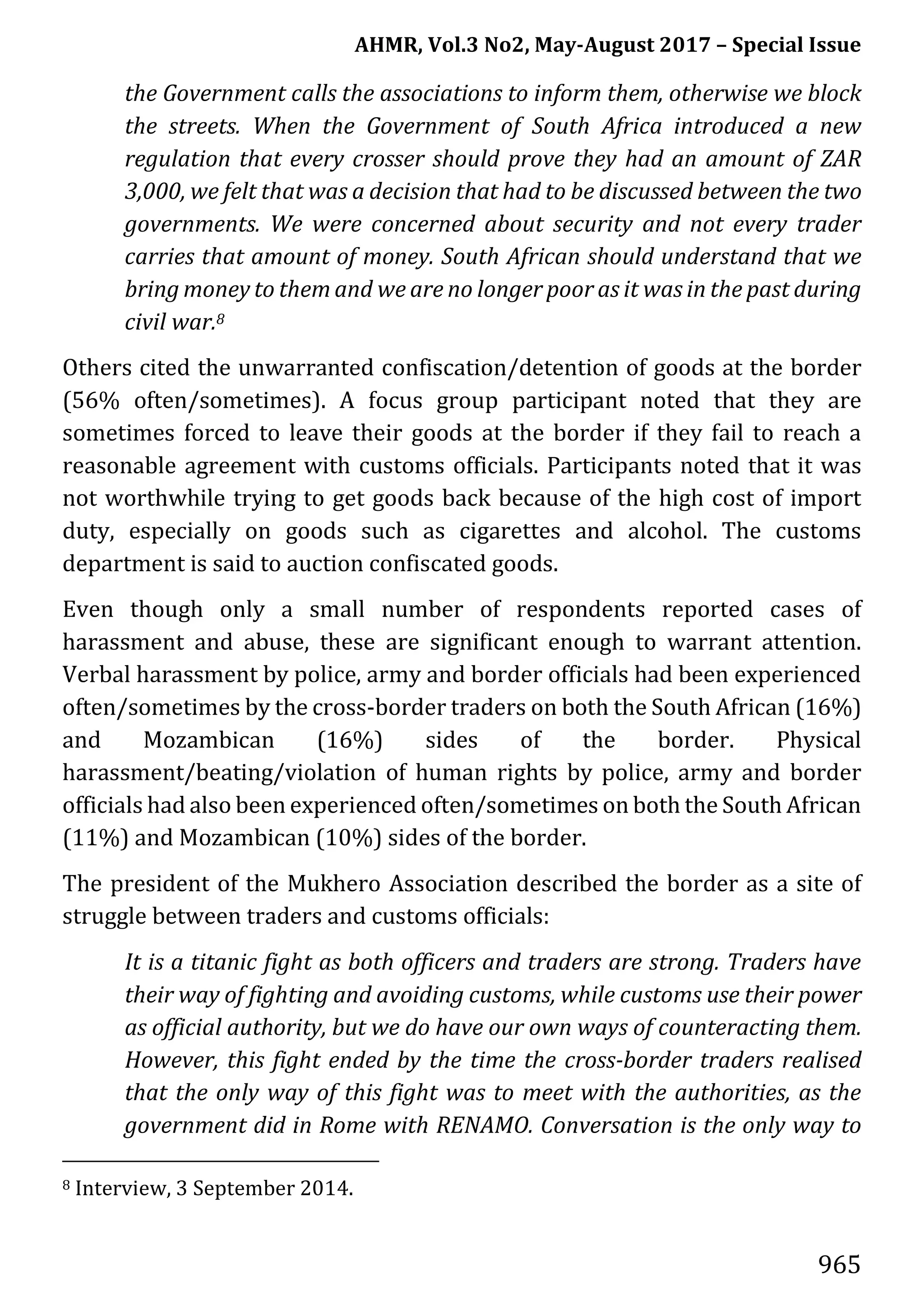 AHMR, Vol.3 No2, May-August 2017 – Special Issue
965
the Government calls the associations to inform them, otherwise we block
the streets. When the Government of South Africa introduced a new
regulation that every crosser should prove they had an amount of ZAR
3,000, we felt that was a decision that had to be discussed between the two
governments. We were concerned about security and not every trader
carries that amount of money. South African should understand that we
bring money to them and we are no longer poor as it was in the past during
civil war.8
Others cited the unwarranted confiscation/detention of goods at the border
(56% often/sometimes). A focus group participant noted that they are
sometimes forced to leave their goods at the border if they fail to reach a
reasonable agreement with customs officials. Participants noted that it was
not worthwhile trying to get goods back because of the high cost of import
duty, especially on goods such as cigarettes and alcohol. The customs
department is said to auction confiscated goods.
Even though only a small number of respondents reported cases of
harassment and abuse, these are significant enough to warrant attention.
Verbal harassment by police, army and border officials had been experienced
often/sometimes by the cross-border traders on both the South African (16%)
and Mozambican (16%) sides of the border. Physical
harassment/beating/violation of human rights by police, army and border
officials had also been experienced often/sometimes on both the South African
(11%) and Mozambican (10%) sides of the border.
The president of the Mukhero Association described the border as a site of
struggle between traders and customs officials:
It is a titanic fight as both officers and traders are strong. Traders have
their way of fighting and avoiding customs, while customs use their power
as official authority, but we do have our own ways of counteracting them.
However, this fight ended by the time the cross-border traders realised
that the only way of this fight was to meet with the authorities, as the
government did in Rome with RENAMO. Conversation is the only way to
8 Interview, 3 September 2014.
 