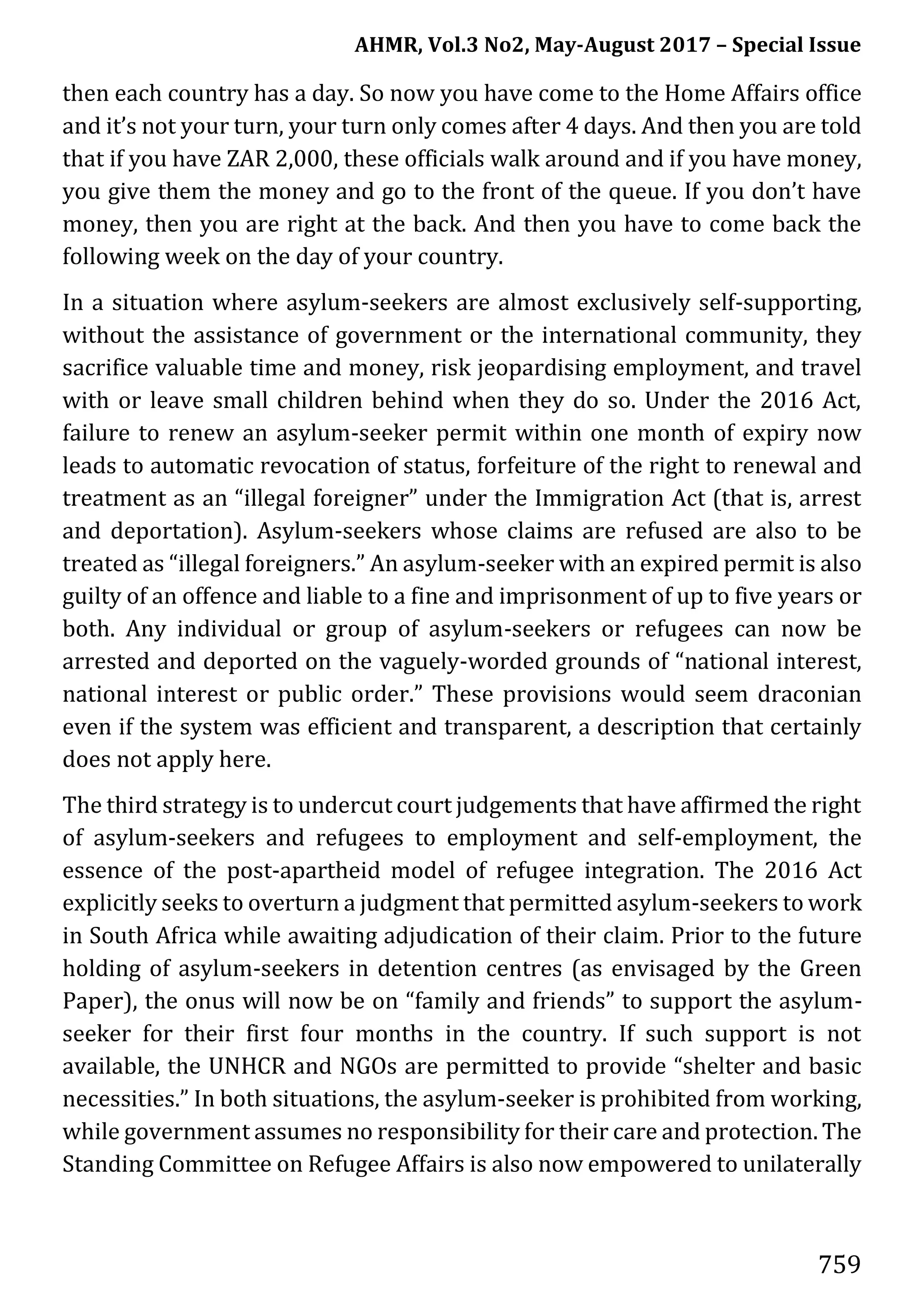 AHMR, Vol.3 No2, May-August 2017 – Special Issue
759
then each country has a day. So now you have come to the Home Affairs office
and it’s not your turn, your turn only comes after 4 days. And then you are told
that if you have ZAR 2,000, these officials walk around and if you have money,
you give them the money and go to the front of the queue. If you don’t have
money, then you are right at the back. And then you have to come back the
following week on the day of your country.
In a situation where asylum-seekers are almost exclusively self-supporting,
without the assistance of government or the international community, they
sacrifice valuable time and money, risk jeopardising employment, and travel
with or leave small children behind when they do so. Under the 2016 Act,
failure to renew an asylum-seeker permit within one month of expiry now
leads to automatic revocation of status, forfeiture of the right to renewal and
treatment as an “illegal foreigner” under the Immigration Act (that is, arrest
and deportation). Asylum-seekers whose claims are refused are also to be
treated as “illegal foreigners.” An asylum-seeker with an expired permit is also
guilty of an offence and liable to a fine and imprisonment of up to five years or
both. Any individual or group of asylum-seekers or refugees can now be
arrested and deported on the vaguely-worded grounds of “national interest,
national interest or public order.” These provisions would seem draconian
even if the system was efficient and transparent, a description that certainly
does not apply here.
The third strategy is to undercut court judgements that have affirmed the right
of asylum-seekers and refugees to employment and self-employment, the
essence of the post-apartheid model of refugee integration. The 2016 Act
explicitly seeks to overturn a judgment that permitted asylum-seekers to work
in South Africa while awaiting adjudication of their claim. Prior to the future
holding of asylum-seekers in detention centres (as envisaged by the Green
Paper), the onus will now be on “family and friends” to support the asylum-
seeker for their first four months in the country. If such support is not
available, the UNHCR and NGOs are permitted to provide “shelter and basic
necessities.” In both situations, the asylum-seeker is prohibited from working,
while government assumes no responsibility for their care and protection. The
Standing Committee on Refugee Affairs is also now empowered to unilaterally
 