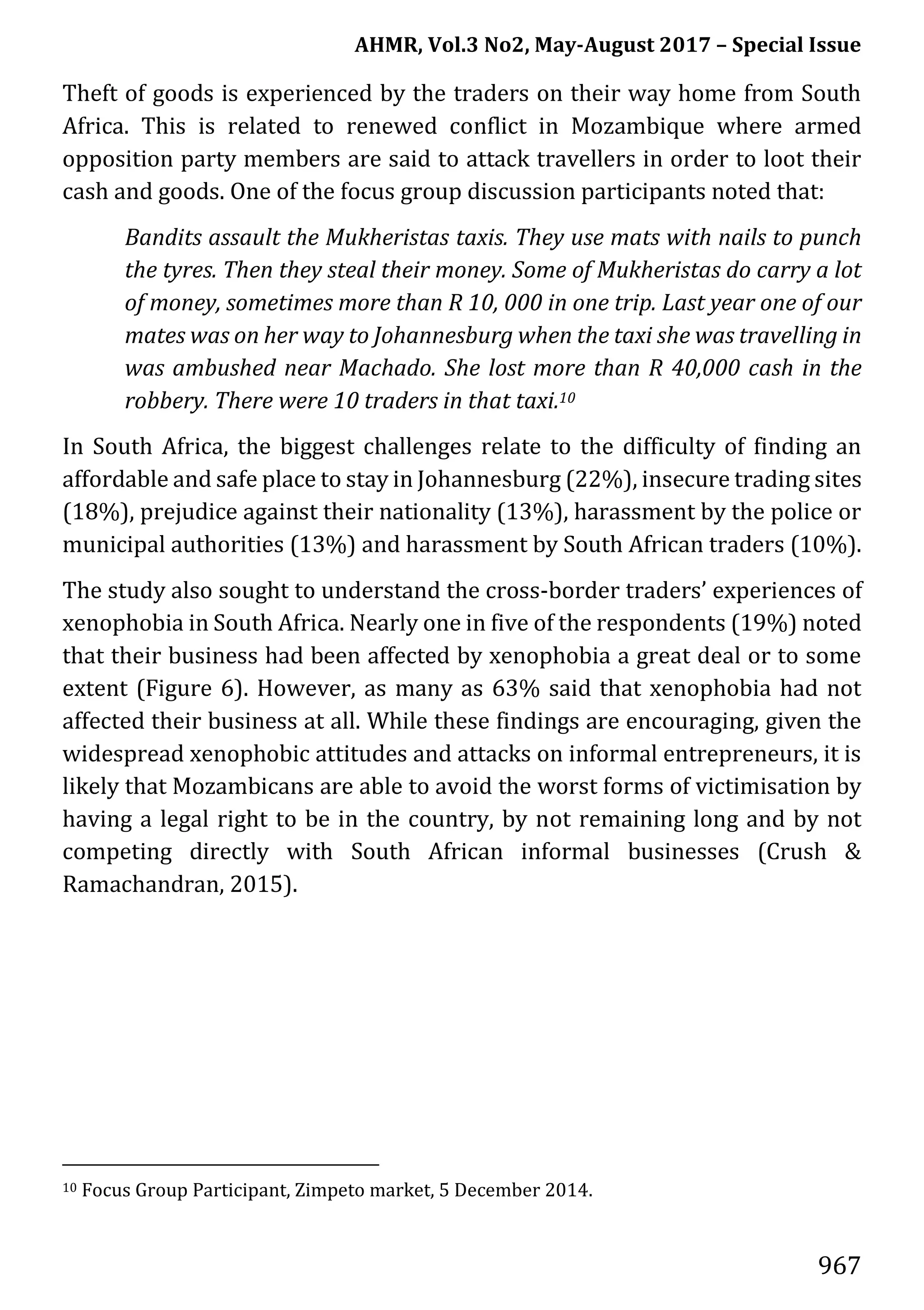 AHMR, Vol.3 No2, May-August 2017 – Special Issue
967
Theft of goods is experienced by the traders on their way home from South
Africa. This is related to renewed conflict in Mozambique where armed
opposition party members are said to attack travellers in order to loot their
cash and goods. One of the focus group discussion participants noted that:
Bandits assault the Mukheristas taxis. They use mats with nails to punch
the tyres. Then they steal their money. Some of Mukheristas do carry a lot
of money, sometimes more than R 10, 000 in one trip. Last year one of our
mates was on her way to Johannesburg when the taxi she was travelling in
was ambushed near Machado. She lost more than R 40,000 cash in the
robbery. There were 10 traders in that taxi.10
In South Africa, the biggest challenges relate to the difficulty of finding an
affordable and safe place to stay in Johannesburg (22%), insecure trading sites
(18%), prejudice against their nationality (13%), harassment by the police or
municipal authorities (13%) and harassment by South African traders (10%).
The study also sought to understand the cross-border traders’ experiences of
xenophobia in South Africa. Nearly one in five of the respondents (19%) noted
that their business had been affected by xenophobia a great deal or to some
extent (Figure 6). However, as many as 63% said that xenophobia had not
affected their business at all. While these findings are encouraging, given the
widespread xenophobic attitudes and attacks on informal entrepreneurs, it is
likely that Mozambicans are able to avoid the worst forms of victimisation by
having a legal right to be in the country, by not remaining long and by not
competing directly with South African informal businesses (Crush &
Ramachandran, 2015).
10 Focus Group Participant, Zimpeto market, 5 December 2014.
 