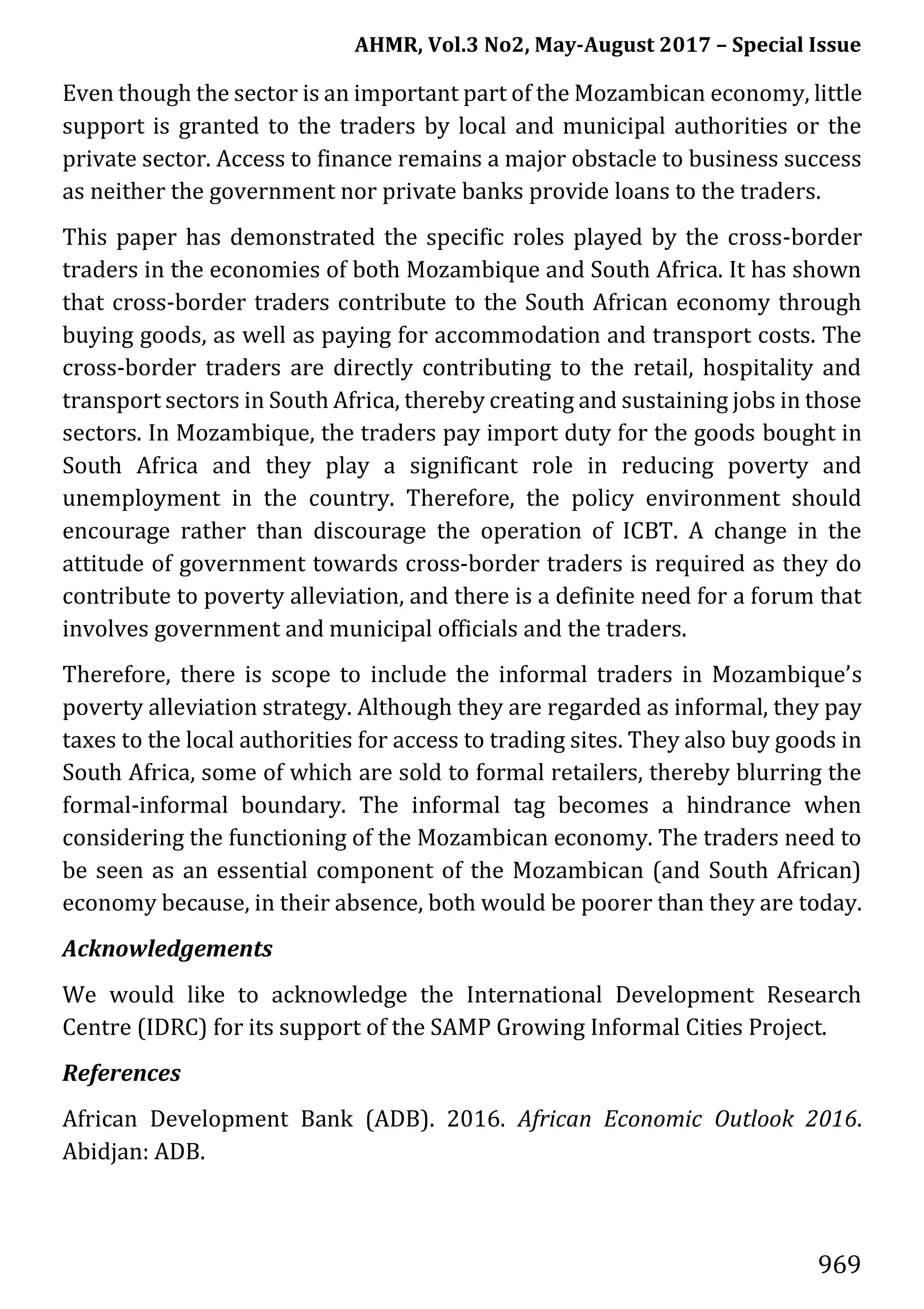 AHMR, Vol.3 No2, May-August 2017 – Special Issue
969
Even though the sector is an important part of the Mozambican economy, little
support is granted to the traders by local and municipal authorities or the
private sector. Access to finance remains a major obstacle to business success
as neither the government nor private banks provide loans to the traders.
This paper has demonstrated the specific roles played by the cross-border
traders in the economies of both Mozambique and South Africa. It has shown
that cross-border traders contribute to the South African economy through
buying goods, as well as paying for accommodation and transport costs. The
cross-border traders are directly contributing to the retail, hospitality and
transport sectors in South Africa, thereby creating and sustaining jobs in those
sectors. In Mozambique, the traders pay import duty for the goods bought in
South Africa and they play a significant role in reducing poverty and
unemployment in the country. Therefore, the policy environment should
encourage rather than discourage the operation of ICBT. A change in the
attitude of government towards cross-border traders is required as they do
contribute to poverty alleviation, and there is a definite need for a forum that
involves government and municipal officials and the traders.
Therefore, there is scope to include the informal traders in Mozambique’s
poverty alleviation strategy. Although they are regarded as informal, they pay
taxes to the local authorities for access to trading sites. They also buy goods in
South Africa, some of which are sold to formal retailers, thereby blurring the
formal-informal boundary. The informal tag becomes a hindrance when
considering the functioning of the Mozambican economy. The traders need to
be seen as an essential component of the Mozambican (and South African)
economy because, in their absence, both would be poorer than they are today.
Acknowledgements
We would like to acknowledge the International Development Research
Centre (IDRC) for its support of the SAMP Growing Informal Cities Project.
References
African Development Bank (ADB). 2016. African Economic Outlook 2016.
Abidjan: ADB.
 