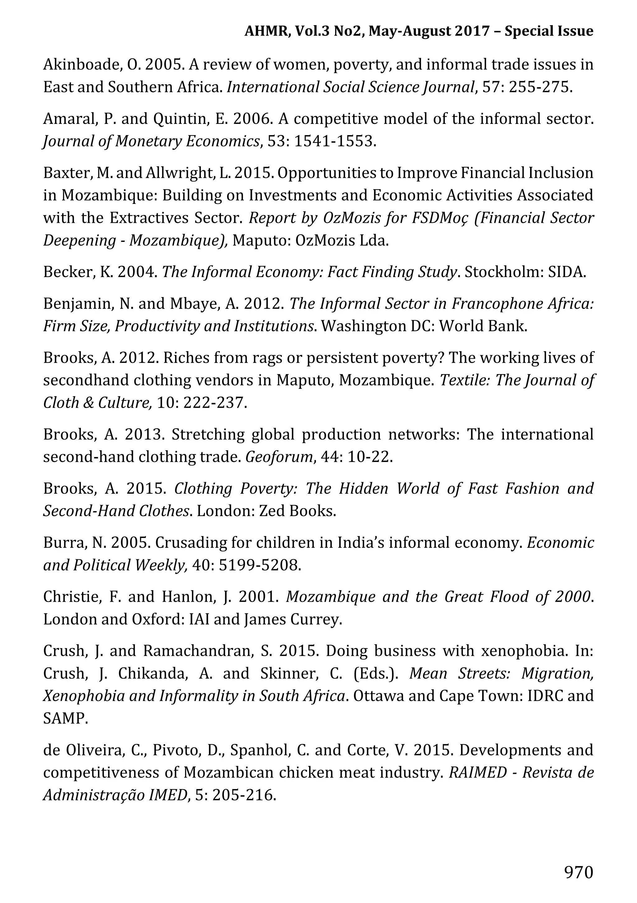 AHMR, Vol.3 No2, May-August 2017 – Special Issue
970
Akinboade, O. 2005. A review of women, poverty, and informal trade issues in
East and Southern Africa. International Social Science Journal, 57: 255-275.
Amaral, P. and Quintin, E. 2006. A competitive model of the informal sector.
Journal of Monetary Economics, 53: 1541-1553.
Baxter, M. and Allwright, L. 2015. Opportunities to Improve Financial Inclusion
in Mozambique: Building on Investments and Economic Activities Associated
with the Extractives Sector. Report by OzMozis for FSDMoç (Financial Sector
Deepening - Mozambique), Maputo: OzMozis Lda.
Becker, K. 2004. The Informal Economy: Fact Finding Study. Stockholm: SIDA.
Benjamin, N. and Mbaye, A. 2012. The Informal Sector in Francophone Africa:
Firm Size, Productivity and Institutions. Washington DC: World Bank.
Brooks, A. 2012. Riches from rags or persistent poverty? The working lives of
secondhand clothing vendors in Maputo, Mozambique. Textile: The Journal of
Cloth & Culture, 10: 222-237.
Brooks, A. 2013. Stretching global production networks: The international
second-hand clothing trade. Geoforum, 44: 10-22.
Brooks, A. 2015. Clothing Poverty: The Hidden World of Fast Fashion and
Second-Hand Clothes. London: Zed Books.
Burra, N. 2005. Crusading for children in India’s informal economy. Economic
and Political Weekly, 40: 5199-5208.
Christie, F. and Hanlon, J. 2001. Mozambique and the Great Flood of 2000.
London and Oxford: IAI and James Currey.
Crush, J. and Ramachandran, S. 2015. Doing business with xenophobia. In:
Crush, J. Chikanda, A. and Skinner, C. (Eds.). Mean Streets: Migration,
Xenophobia and Informality in South Africa. Ottawa and Cape Town: IDRC and
SAMP.
de Oliveira, C., Pivoto, D., Spanhol, C. and Corte, V. 2015. Developments and
competitiveness of Mozambican chicken meat industry. RAIMED - Revista de
Administração IMED, 5: 205-216.
 