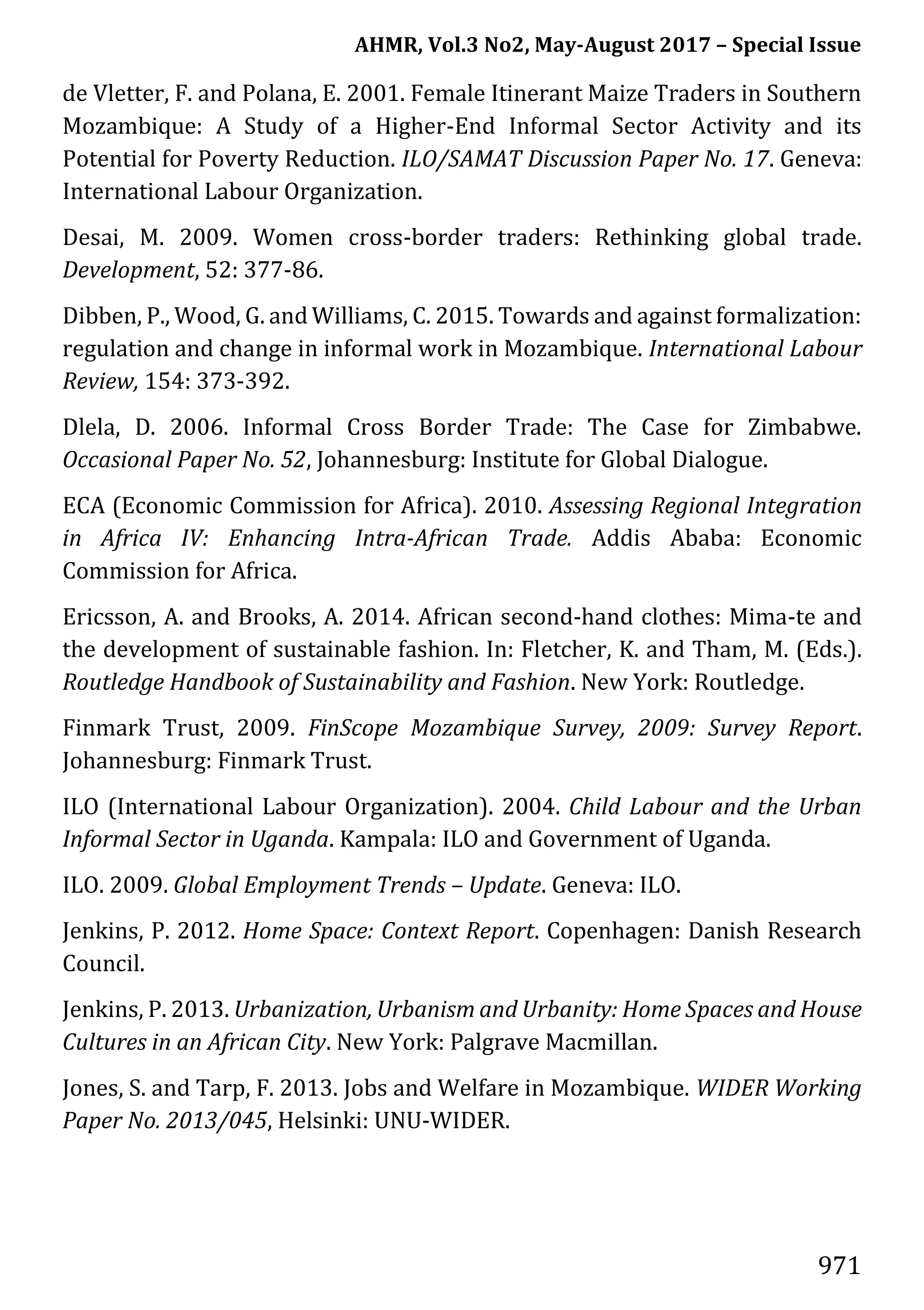 AHMR, Vol.3 No2, May-August 2017 – Special Issue
971
de Vletter, F. and Polana, E. 2001. Female Itinerant Maize Traders in Southern
Mozambique: A Study of a Higher-End Informal Sector Activity and its
Potential for Poverty Reduction. ILO/SAMAT Discussion Paper No. 17. Geneva:
International Labour Organization.
Desai, M. 2009. Women cross-border traders: Rethinking global trade.
Development, 52: 377-86.
Dibben, P., Wood, G. and Williams, C. 2015. Towards and against formalization:
regulation and change in informal work in Mozambique. International Labour
Review, 154: 373-392.
Dlela, D. 2006. Informal Cross Border Trade: The Case for Zimbabwe.
Occasional Paper No. 52, Johannesburg: Institute for Global Dialogue.
ECA (Economic Commission for Africa). 2010. Assessing Regional Integration
in Africa IV: Enhancing Intra-African Trade. Addis Ababa: Economic
Commission for Africa.
Ericsson, A. and Brooks, A. 2014. African second-hand clothes: Mima-te and
the development of sustainable fashion. In: Fletcher, K. and Tham, M. (Eds.).
Routledge Handbook of Sustainability and Fashion. New York: Routledge.
Finmark Trust, 2009. FinScope Mozambique Survey, 2009: Survey Report.
Johannesburg: Finmark Trust.
ILO (International Labour Organization). 2004. Child Labour and the Urban
Informal Sector in Uganda. Kampala: ILO and Government of Uganda.
ILO. 2009. Global Employment Trends – Update. Geneva: ILO.
Jenkins, P. 2012. Home Space: Context Report. Copenhagen: Danish Research
Council.
Jenkins, P. 2013. Urbanization, Urbanism and Urbanity: Home Spaces and House
Cultures in an African City. New York: Palgrave Macmillan.
Jones, S. and Tarp, F. 2013. Jobs and Welfare in Mozambique. WIDER Working
Paper No. 2013/045, Helsinki: UNU-WIDER.
 