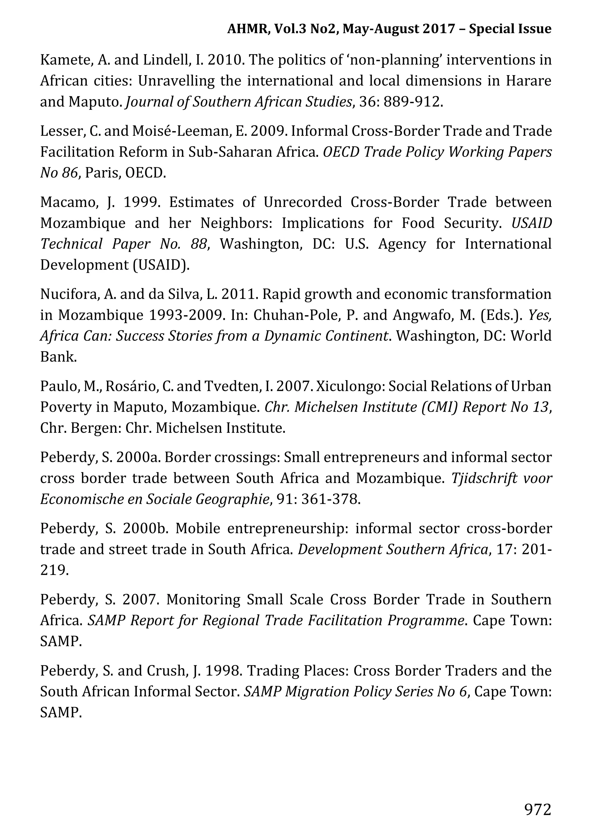 AHMR, Vol.3 No2, May-August 2017 – Special Issue
972
Kamete, A. and Lindell, I. 2010. The politics of ‘non-planning’ interventions in
African cities: Unravelling the international and local dimensions in Harare
and Maputo. Journal of Southern African Studies, 36: 889-912.
Lesser, C. and Moisé-Leeman, E. 2009. Informal Cross-Border Trade and Trade
Facilitation Reform in Sub-Saharan Africa. OECD Trade Policy Working Papers
No 86, Paris, OECD.
Macamo, J. 1999. Estimates of Unrecorded Cross-Border Trade between
Mozambique and her Neighbors: Implications for Food Security. USAID
Technical Paper No. 88, Washington, DC: U.S. Agency for International
Development (USAID).
Nucifora, A. and da Silva, L. 2011. Rapid growth and economic transformation
in Mozambique 1993-2009. In: Chuhan-Pole, P. and Angwafo, M. (Eds.). Yes,
Africa Can: Success Stories from a Dynamic Continent. Washington, DC: World
Bank.
Paulo, M., Rosário, C. and Tvedten, I. 2007. Xiculongo: Social Relations of Urban
Poverty in Maputo, Mozambique. Chr. Michelsen Institute (CMI) Report No 13,
Chr. Bergen: Chr. Michelsen Institute.
Peberdy, S. 2000a. Border crossings: Small entrepreneurs and informal sector
cross border trade between South Africa and Mozambique. Tjidschrift voor
Economische en Sociale Geographie, 91: 361-378.
Peberdy, S. 2000b. Mobile entrepreneurship: informal sector cross-border
trade and street trade in South Africa. Development Southern Africa, 17: 201-
219.
Peberdy, S. 2007. Monitoring Small Scale Cross Border Trade in Southern
Africa. SAMP Report for Regional Trade Facilitation Programme. Cape Town:
SAMP.
Peberdy, S. and Crush, J. 1998. Trading Places: Cross Border Traders and the
South African Informal Sector. SAMP Migration Policy Series No 6, Cape Town:
SAMP.
 