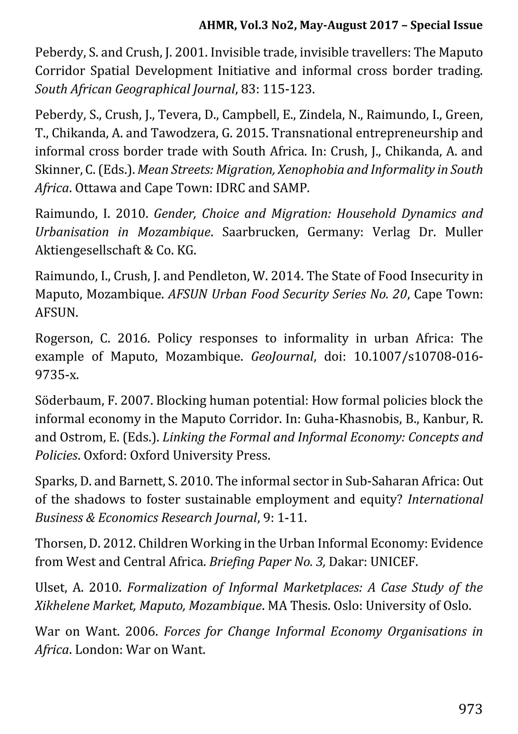 AHMR, Vol.3 No2, May-August 2017 – Special Issue
973
Peberdy, S. and Crush, J. 2001. Invisible trade, invisible travellers: The Maputo
Corridor Spatial Development Initiative and informal cross border trading.
South African Geographical Journal, 83: 115-123.
Peberdy, S., Crush, J., Tevera, D., Campbell, E., Zindela, N., Raimundo, I., Green,
T., Chikanda, A. and Tawodzera, G. 2015. Transnational entrepreneurship and
informal cross border trade with South Africa. In: Crush, J., Chikanda, A. and
Skinner, C. (Eds.). Mean Streets: Migration, Xenophobia and Informality in South
Africa. Ottawa and Cape Town: IDRC and SAMP.
Raimundo, I. 2010. Gender, Choice and Migration: Household Dynamics and
Urbanisation in Mozambique. Saarbrucken, Germany: Verlag Dr. Muller
Aktiengesellschaft & Co. KG.
Raimundo, I., Crush, J. and Pendleton, W. 2014. The State of Food Insecurity in
Maputo, Mozambique. AFSUN Urban Food Security Series No. 20, Cape Town:
AFSUN.
Rogerson, C. 2016. Policy responses to informality in urban Africa: The
example of Maputo, Mozambique. GeoJournal, doi: 10.1007/s10708-016-
9735-x.
Söderbaum, F. 2007. Blocking human potential: How formal policies block the
informal economy in the Maputo Corridor. In: Guha-Khasnobis, B., Kanbur, R.
and Ostrom, E. (Eds.). Linking the Formal and Informal Economy: Concepts and
Policies. Oxford: Oxford University Press.
Sparks, D. and Barnett, S. 2010. The informal sector in Sub-Saharan Africa: Out
of the shadows to foster sustainable employment and equity? International
Business & Economics Research Journal, 9: 1-11.
Thorsen, D. 2012. Children Working in the Urban Informal Economy: Evidence
from West and Central Africa. Briefing Paper No. 3, Dakar: UNICEF.
Ulset, A. 2010. Formalization of Informal Marketplaces: A Case Study of the
Xikhelene Market, Maputo, Mozambique. MA Thesis. Oslo: University of Oslo.
War on Want. 2006. Forces for Change Informal Economy Organisations in
Africa. London: War on Want.
 