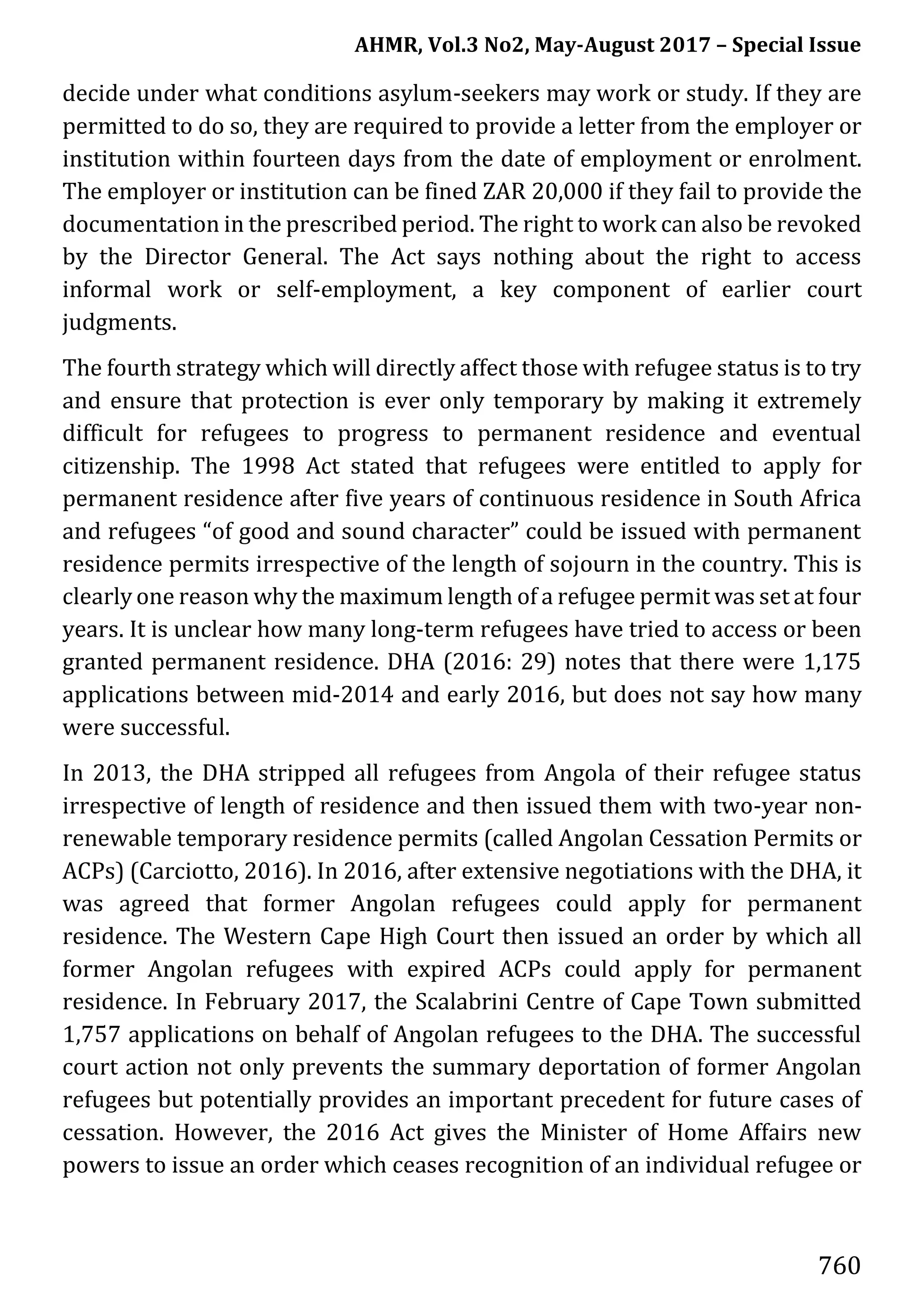 AHMR, Vol.3 No2, May-August 2017 – Special Issue
760
decide under what conditions asylum-seekers may work or study. If they are
permitted to do so, they are required to provide a letter from the employer or
institution within fourteen days from the date of employment or enrolment.
The employer or institution can be fined ZAR 20,000 if they fail to provide the
documentation in the prescribed period. The right to work can also be revoked
by the Director General. The Act says nothing about the right to access
informal work or self-employment, a key component of earlier court
judgments.
The fourth strategy which will directly affect those with refugee status is to try
and ensure that protection is ever only temporary by making it extremely
difficult for refugees to progress to permanent residence and eventual
citizenship. The 1998 Act stated that refugees were entitled to apply for
permanent residence after five years of continuous residence in South Africa
and refugees “of good and sound character” could be issued with permanent
residence permits irrespective of the length of sojourn in the country. This is
clearly one reason why the maximum length of a refugee permit was set at four
years. It is unclear how many long-term refugees have tried to access or been
granted permanent residence. DHA (2016: 29) notes that there were 1,175
applications between mid-2014 and early 2016, but does not say how many
were successful.
In 2013, the DHA stripped all refugees from Angola of their refugee status
irrespective of length of residence and then issued them with two-year non-
renewable temporary residence permits (called Angolan Cessation Permits or
ACPs) (Carciotto, 2016). In 2016, after extensive negotiations with the DHA, it
was agreed that former Angolan refugees could apply for permanent
residence. The Western Cape High Court then issued an order by which all
former Angolan refugees with expired ACPs could apply for permanent
residence. In February 2017, the Scalabrini Centre of Cape Town submitted
1,757 applications on behalf of Angolan refugees to the DHA. The successful
court action not only prevents the summary deportation of former Angolan
refugees but potentially provides an important precedent for future cases of
cessation. However, the 2016 Act gives the Minister of Home Affairs new
powers to issue an order which ceases recognition of an individual refugee or
 