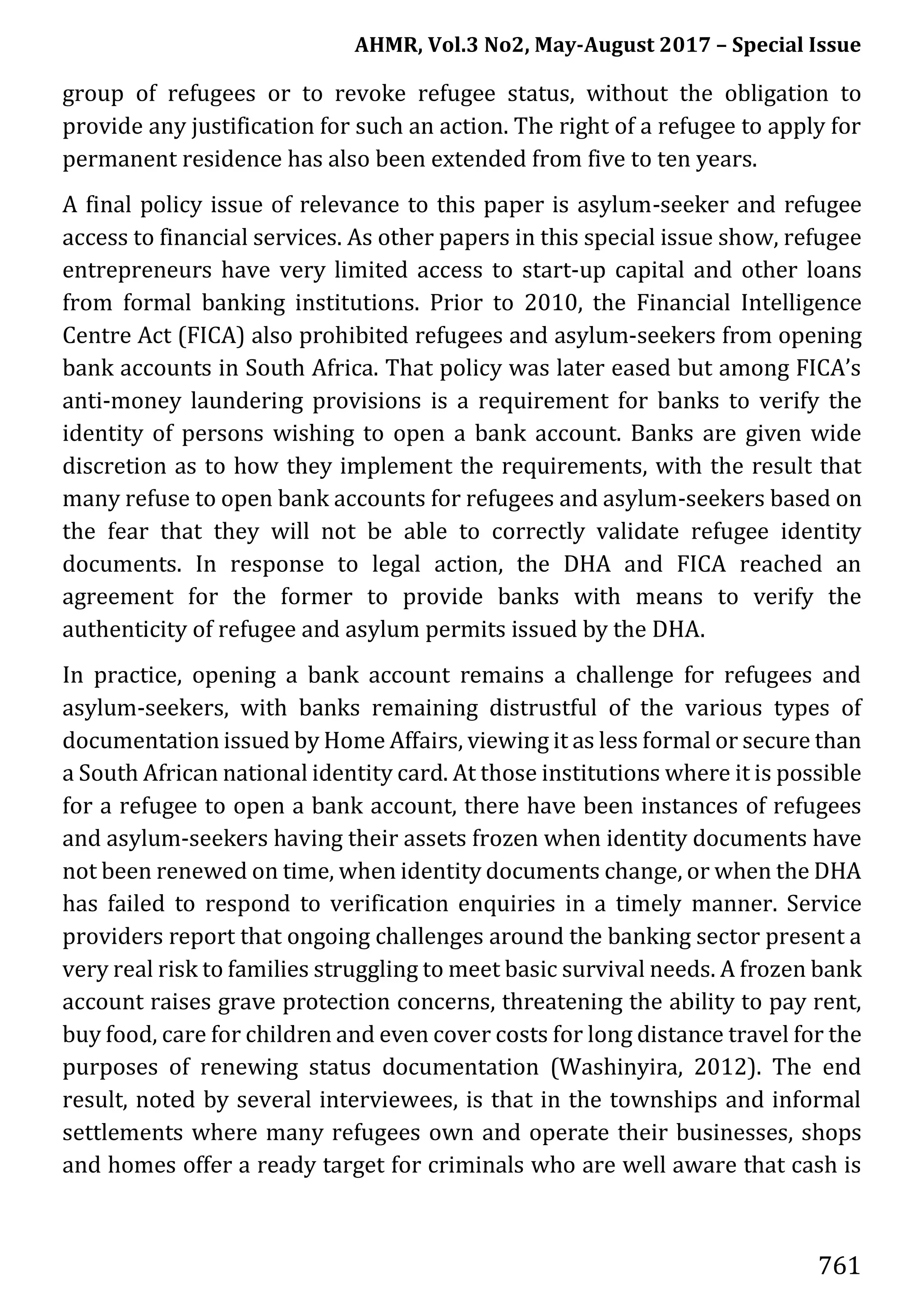 AHMR, Vol.3 No2, May-August 2017 – Special Issue
761
group of refugees or to revoke refugee status, without the obligation to
provide any justification for such an action. The right of a refugee to apply for
permanent residence has also been extended from five to ten years.
A final policy issue of relevance to this paper is asylum-seeker and refugee
access to financial services. As other papers in this special issue show, refugee
entrepreneurs have very limited access to start-up capital and other loans
from formal banking institutions. Prior to 2010, the Financial Intelligence
Centre Act (FICA) also prohibited refugees and asylum-seekers from opening
bank accounts in South Africa. That policy was later eased but among FICA’s
anti-money laundering provisions is a requirement for banks to verify the
identity of persons wishing to open a bank account. Banks are given wide
discretion as to how they implement the requirements, with the result that
many refuse to open bank accounts for refugees and asylum-seekers based on
the fear that they will not be able to correctly validate refugee identity
documents. In response to legal action, the DHA and FICA reached an
agreement for the former to provide banks with means to verify the
authenticity of refugee and asylum permits issued by the DHA.
In practice, opening a bank account remains a challenge for refugees and
asylum-seekers, with banks remaining distrustful of the various types of
documentation issued by Home Affairs, viewing it as less formal or secure than
a South African national identity card. At those institutions where it is possible
for a refugee to open a bank account, there have been instances of refugees
and asylum-seekers having their assets frozen when identity documents have
not been renewed on time, when identity documents change, or when the DHA
has failed to respond to verification enquiries in a timely manner. Service
providers report that ongoing challenges around the banking sector present a
very real risk to families struggling to meet basic survival needs. A frozen bank
account raises grave protection concerns, threatening the ability to pay rent,
buy food, care for children and even cover costs for long distance travel for the
purposes of renewing status documentation (Washinyira, 2012). The end
result, noted by several interviewees, is that in the townships and informal
settlements where many refugees own and operate their businesses, shops
and homes offer a ready target for criminals who are well aware that cash is
 