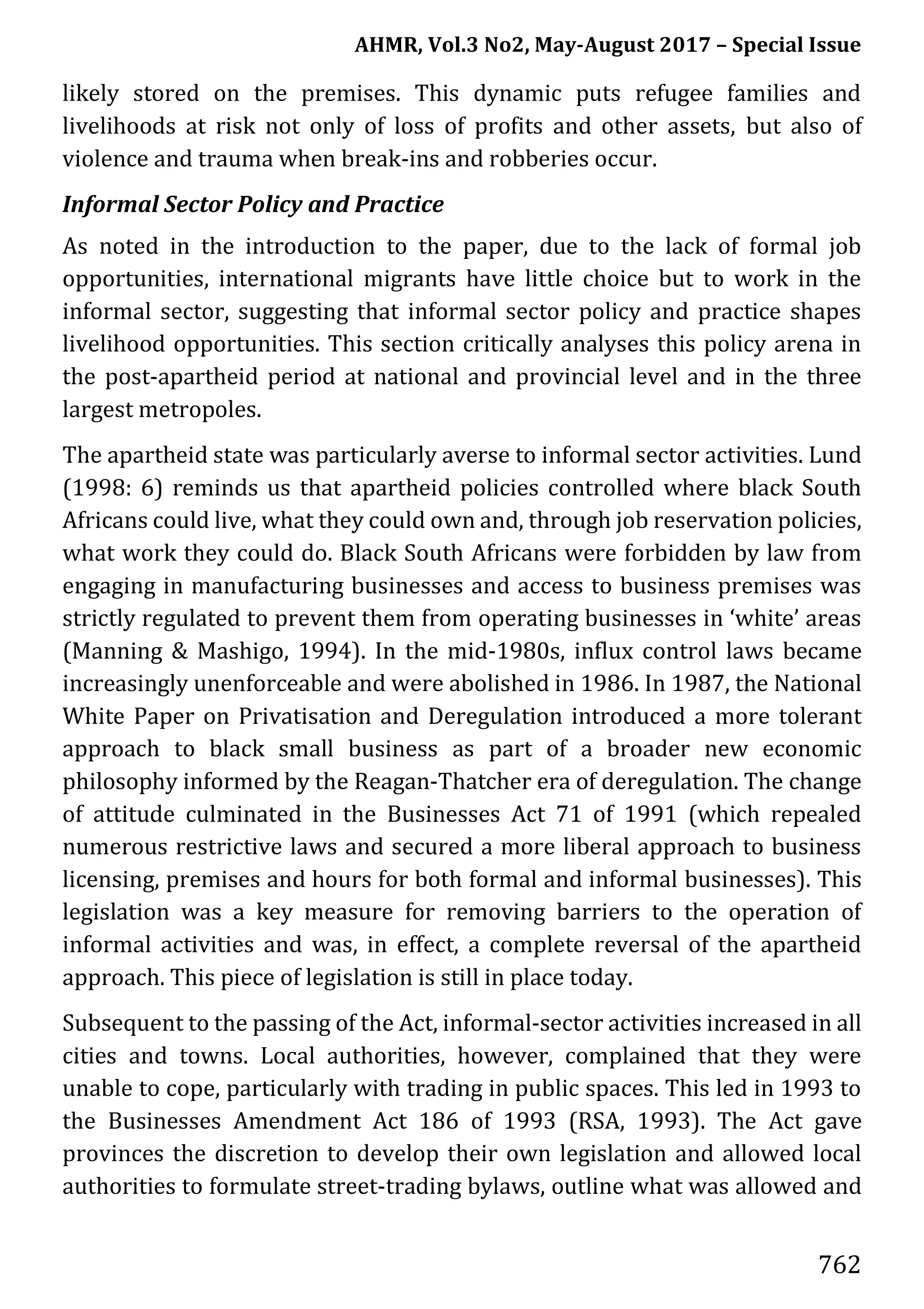 AHMR, Vol.3 No2, May-August 2017 – Special Issue
762
likely stored on the premises. This dynamic puts refugee families and
livelihoods at risk not only of loss of profits and other assets, but also of
violence and trauma when break-ins and robberies occur.
Informal Sector Policy and Practice
As noted in the introduction to the paper, due to the lack of formal job
opportunities, international migrants have little choice but to work in the
informal sector, suggesting that informal sector policy and practice shapes
livelihood opportunities. This section critically analyses this policy arena in
the post-apartheid period at national and provincial level and in the three
largest metropoles.
The apartheid state was particularly averse to informal sector activities. Lund
(1998: 6) reminds us that apartheid policies controlled where black South
Africans could live, what they could own and, through job reservation policies,
what work they could do. Black South Africans were forbidden by law from
engaging in manufacturing businesses and access to business premises was
strictly regulated to prevent them from operating businesses in ‘white’ areas
(Manning & Mashigo, 1994). In the mid-1980s, influx control laws became
increasingly unenforceable and were abolished in 1986. In 1987, the National
White Paper on Privatisation and Deregulation introduced a more tolerant
approach to black small business as part of a broader new economic
philosophy informed by the Reagan-Thatcher era of deregulation. The change
of attitude culminated in the Businesses Act 71 of 1991 (which repealed
numerous restrictive laws and secured a more liberal approach to business
licensing, premises and hours for both formal and informal businesses). This
legislation was a key measure for removing barriers to the operation of
informal activities and was, in effect, a complete reversal of the apartheid
approach. This piece of legislation is still in place today.
Subsequent to the passing of the Act, informal-sector activities increased in all
cities and towns. Local authorities, however, complained that they were
unable to cope, particularly with trading in public spaces. This led in 1993 to
the Businesses Amendment Act 186 of 1993 (RSA, 1993). The Act gave
provinces the discretion to develop their own legislation and allowed local
authorities to formulate street-trading bylaws, outline what was allowed and
 