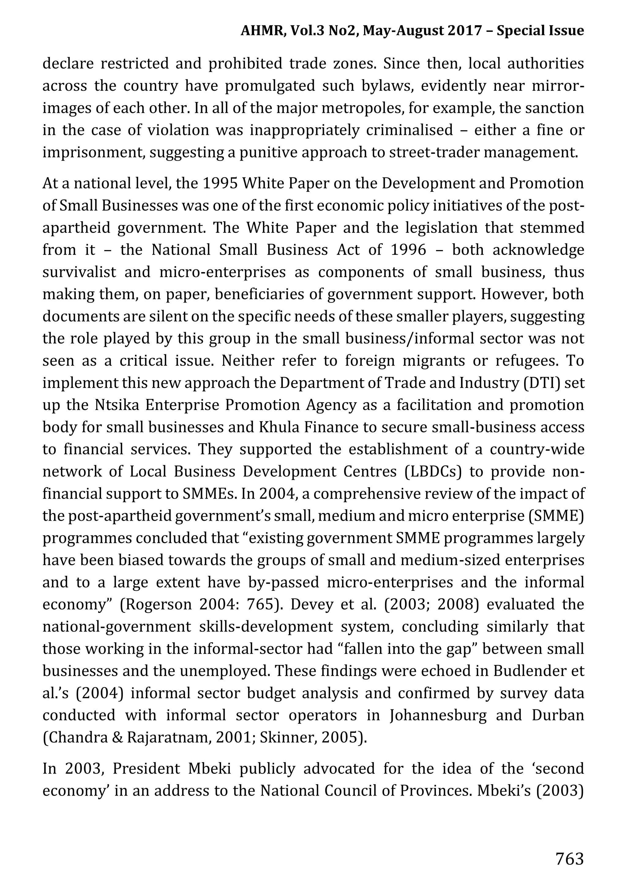 AHMR, Vol.3 No2, May-August 2017 – Special Issue
763
declare restricted and prohibited trade zones. Since then, local authorities
across the country have promulgated such bylaws, evidently near mirror-
images of each other. In all of the major metropoles, for example, the sanction
in the case of violation was inappropriately criminalised – either a fine or
imprisonment, suggesting a punitive approach to street-trader management.
At a national level, the 1995 White Paper on the Development and Promotion
of Small Businesses was one of the first economic policy initiatives of the post-
apartheid government. The White Paper and the legislation that stemmed
from it – the National Small Business Act of 1996 – both acknowledge
survivalist and micro-enterprises as components of small business, thus
making them, on paper, beneficiaries of government support. However, both
documents are silent on the specific needs of these smaller players, suggesting
the role played by this group in the small business/informal sector was not
seen as a critical issue. Neither refer to foreign migrants or refugees. To
implement this new approach the Department of Trade and Industry (DTI) set
up the Ntsika Enterprise Promotion Agency as a facilitation and promotion
body for small businesses and Khula Finance to secure small-business access
to financial services. They supported the establishment of a country-wide
network of Local Business Development Centres (LBDCs) to provide non-
financial support to SMMEs. In 2004, a comprehensive review of the impact of
the post-apartheid government’s small, medium and micro enterprise (SMME)
programmes concluded that “existing government SMME programmes largely
have been biased towards the groups of small and medium-sized enterprises
and to a large extent have by-passed micro-enterprises and the informal
economy” (Rogerson 2004: 765). Devey et al. (2003; 2008) evaluated the
national-government skills-development system, concluding similarly that
those working in the informal-sector had “fallen into the gap” between small
businesses and the unemployed. These findings were echoed in Budlender et
al.’s (2004) informal sector budget analysis and confirmed by survey data
conducted with informal sector operators in Johannesburg and Durban
(Chandra & Rajaratnam, 2001; Skinner, 2005).
In 2003, President Mbeki publicly advocated for the idea of the ‘second
economy’ in an address to the National Council of Provinces. Mbeki’s (2003)
 