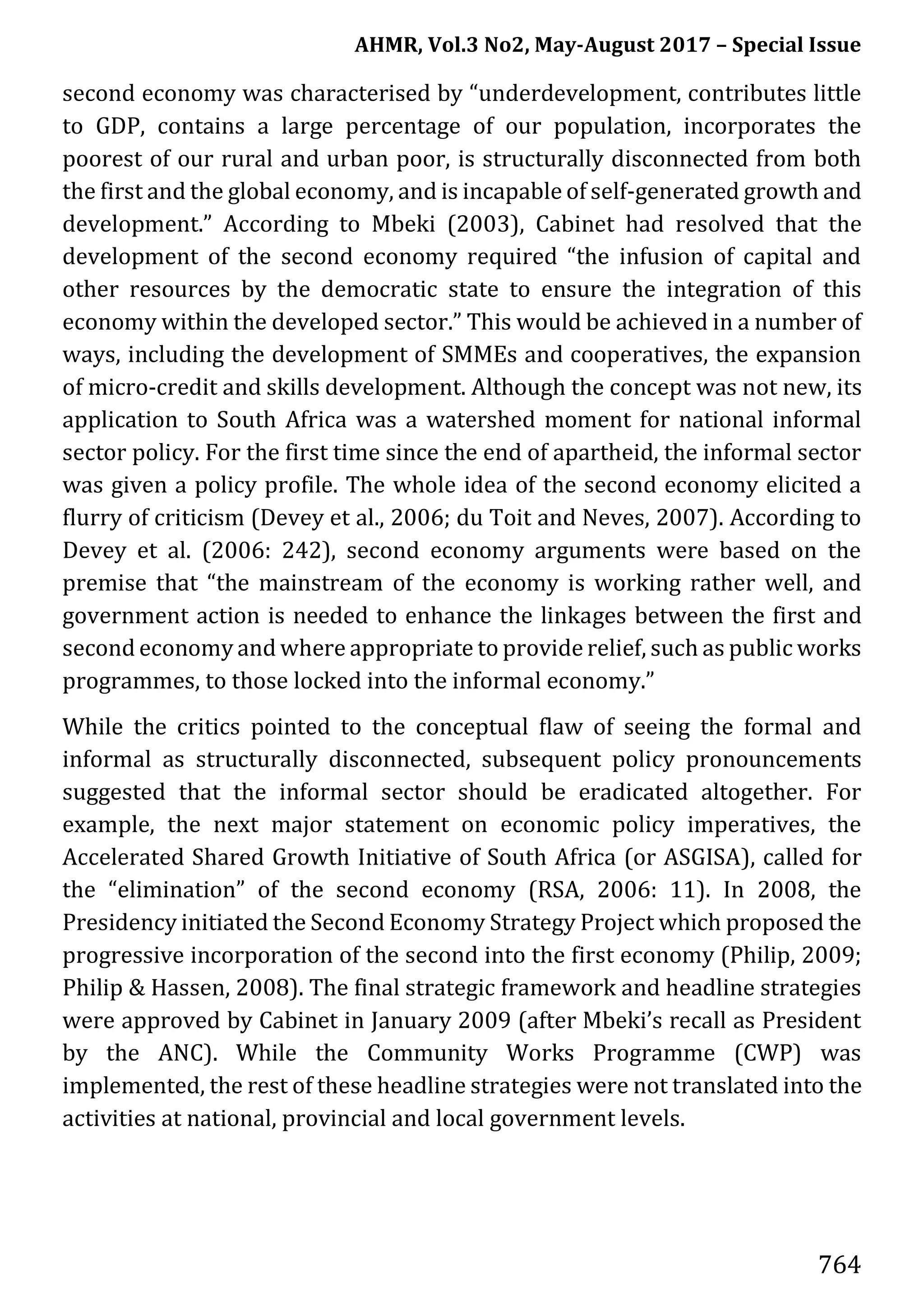 AHMR, Vol.3 No2, May-August 2017 – Special Issue
764
second economy was characterised by “underdevelopment, contributes little
to GDP, contains a large percentage of our population, incorporates the
poorest of our rural and urban poor, is structurally disconnected from both
the first and the global economy, and is incapable of self-generated growth and
development.” According to Mbeki (2003), Cabinet had resolved that the
development of the second economy required “the infusion of capital and
other resources by the democratic state to ensure the integration of this
economy within the developed sector.” This would be achieved in a number of
ways, including the development of SMMEs and cooperatives, the expansion
of micro-credit and skills development. Although the concept was not new, its
application to South Africa was a watershed moment for national informal
sector policy. For the first time since the end of apartheid, the informal sector
was given a policy profile. The whole idea of the second economy elicited a
flurry of criticism (Devey et al., 2006; du Toit and Neves, 2007). According to
Devey et al. (2006: 242), second economy arguments were based on the
premise that “the mainstream of the economy is working rather well, and
government action is needed to enhance the linkages between the first and
second economy and where appropriate to provide relief, such as public works
programmes, to those locked into the informal economy.”
While the critics pointed to the conceptual flaw of seeing the formal and
informal as structurally disconnected, subsequent policy pronouncements
suggested that the informal sector should be eradicated altogether. For
example, the next major statement on economic policy imperatives, the
Accelerated Shared Growth Initiative of South Africa (or ASGISA), called for
the “elimination” of the second economy (RSA, 2006: 11). In 2008, the
Presidency initiated the Second Economy Strategy Project which proposed the
progressive incorporation of the second into the first economy (Philip, 2009;
Philip & Hassen, 2008). The final strategic framework and headline strategies
were approved by Cabinet in January 2009 (after Mbeki’s recall as President
by the ANC). While the Community Works Programme (CWP) was
implemented, the rest of these headline strategies were not translated into the
activities at national, provincial and local government levels.
 