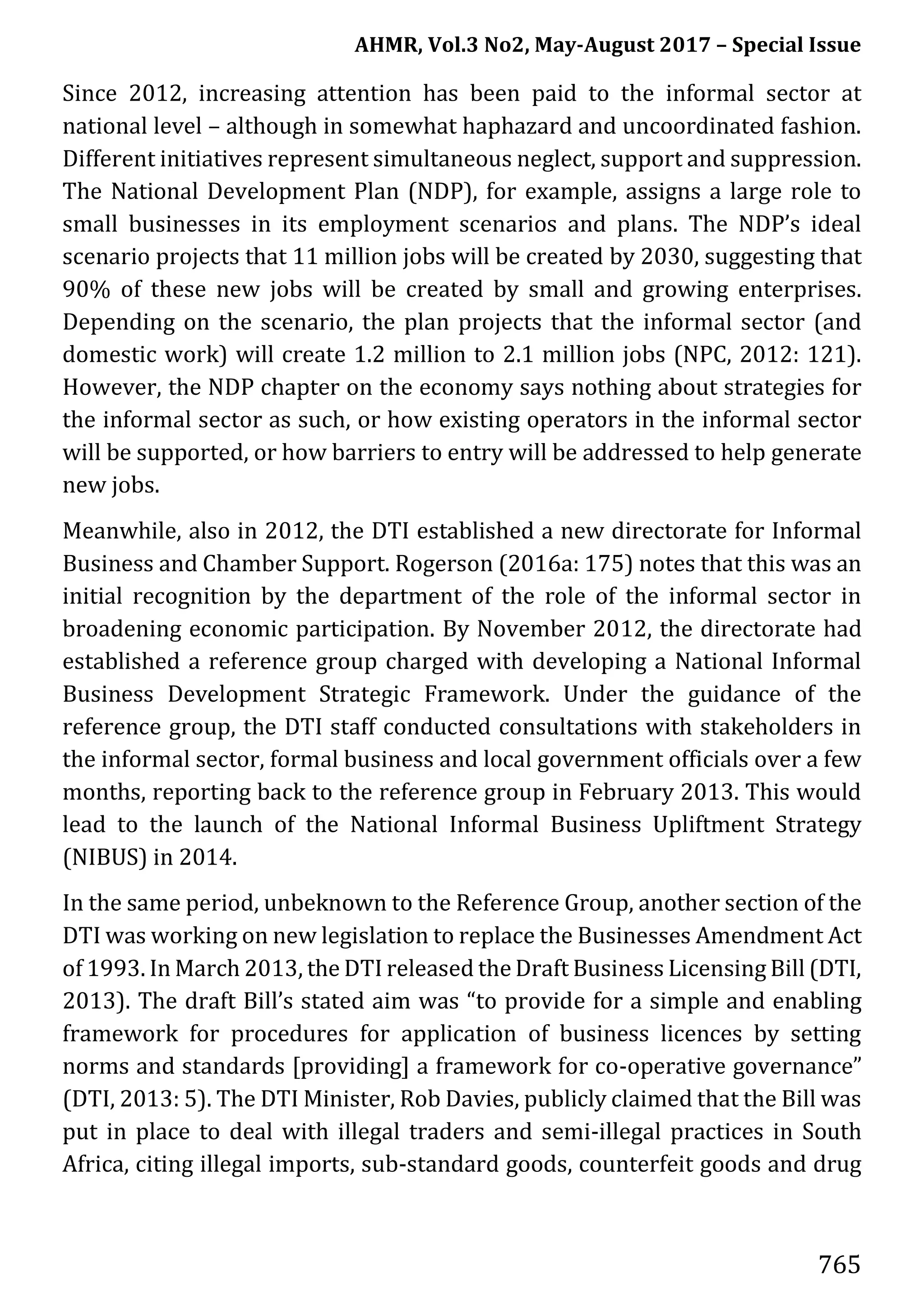 AHMR, Vol.3 No2, May-August 2017 – Special Issue
765
Since 2012, increasing attention has been paid to the informal sector at
national level – although in somewhat haphazard and uncoordinated fashion.
Different initiatives represent simultaneous neglect, support and suppression.
The National Development Plan (NDP), for example, assigns a large role to
small businesses in its employment scenarios and plans. The NDP’s ideal
scenario projects that 11 million jobs will be created by 2030, suggesting that
90% of these new jobs will be created by small and growing enterprises.
Depending on the scenario, the plan projects that the informal sector (and
domestic work) will create 1.2 million to 2.1 million jobs (NPC, 2012: 121).
However, the NDP chapter on the economy says nothing about strategies for
the informal sector as such, or how existing operators in the informal sector
will be supported, or how barriers to entry will be addressed to help generate
new jobs.
Meanwhile, also in 2012, the DTI established a new directorate for Informal
Business and Chamber Support. Rogerson (2016a: 175) notes that this was an
initial recognition by the department of the role of the informal sector in
broadening economic participation. By November 2012, the directorate had
established a reference group charged with developing a National Informal
Business Development Strategic Framework. Under the guidance of the
reference group, the DTI staff conducted consultations with stakeholders in
the informal sector, formal business and local government officials over a few
months, reporting back to the reference group in February 2013. This would
lead to the launch of the National Informal Business Upliftment Strategy
(NIBUS) in 2014.
In the same period, unbeknown to the Reference Group, another section of the
DTI was working on new legislation to replace the Businesses Amendment Act
of 1993. In March 2013, the DTI released the Draft Business Licensing Bill (DTI,
2013). The draft Bill’s stated aim was “to provide for a simple and enabling
framework for procedures for application of business licences by setting
norms and standards [providing] a framework for co-operative governance”
(DTI, 2013: 5). The DTI Minister, Rob Davies, publicly claimed that the Bill was
put in place to deal with illegal traders and semi-illegal practices in South
Africa, citing illegal imports, sub-standard goods, counterfeit goods and drug
 
