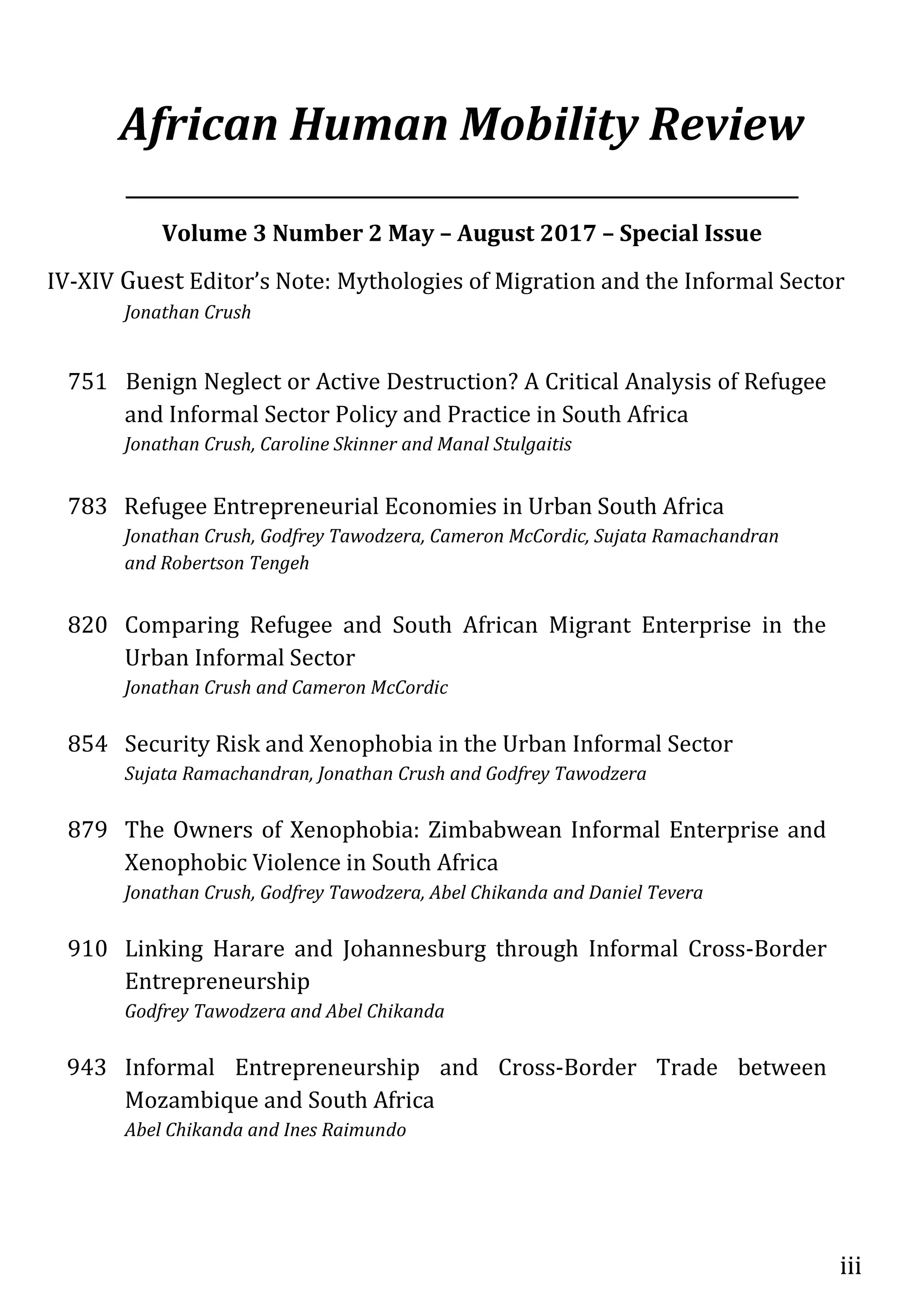 iii
African Human Mobility Review
___________________________________________________________________________
Volume 3 Number 2 May – August 2017 – Special Issue
IV-XIV Guest Editor’s Note: Mythologies of Migration and the Informal Sector
Jonathan Crush
751 Benign Neglect or Active Destruction? A Critical Analysis of Refugee
and Informal Sector Policy and Practice in South Africa
Jonathan Crush, Caroline Skinner and Manal Stulgaitis
783 Refugee Entrepreneurial Economies in Urban South Africa
Jonathan Crush, Godfrey Tawodzera, Cameron McCordic, Sujata Ramachandran
and Robertson Tengeh
820 Comparing Refugee and South African Migrant Enterprise in the
Urban Informal Sector
Jonathan Crush and Cameron McCordic
854 Security Risk and Xenophobia in the Urban Informal Sector
Sujata Ramachandran, Jonathan Crush and Godfrey Tawodzera
879 The Owners of Xenophobia: Zimbabwean Informal Enterprise and
Xenophobic Violence in South Africa
Jonathan Crush, Godfrey Tawodzera, Abel Chikanda and Daniel Tevera
910 Linking Harare and Johannesburg through Informal Cross-Border
Entrepreneurship
Godfrey Tawodzera and Abel Chikanda
943 Informal Entrepreneurship and Cross-Border Trade between
Mozambique and South Africa
Abel Chikanda and Ines Raimundo
 
