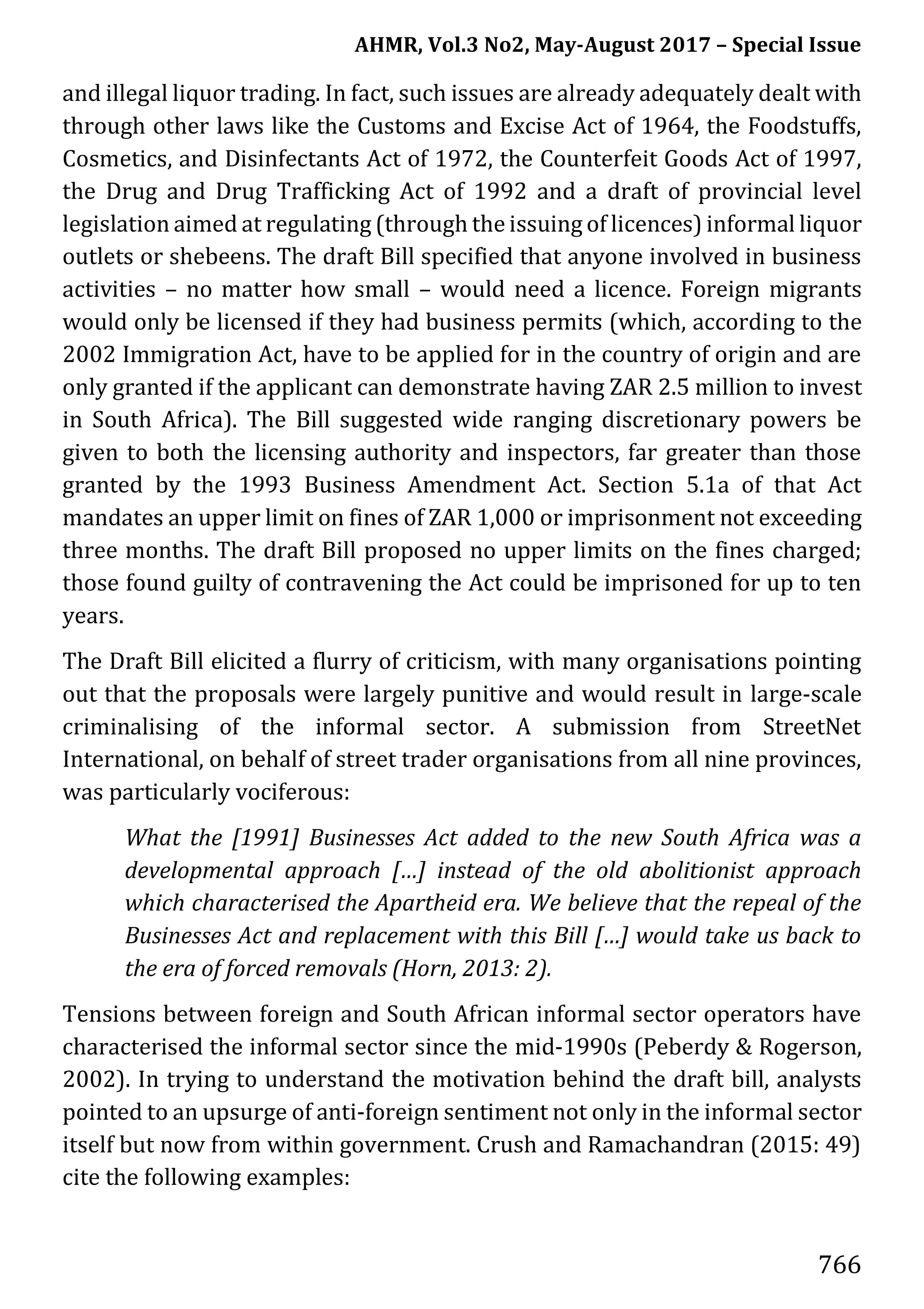 AHMR, Vol.3 No2, May-August 2017 – Special Issue
766
and illegal liquor trading. In fact, such issues are already adequately dealt with
through other laws like the Customs and Excise Act of 1964, the Foodstuffs,
Cosmetics, and Disinfectants Act of 1972, the Counterfeit Goods Act of 1997,
the Drug and Drug Trafficking Act of 1992 and a draft of provincial level
legislation aimed at regulating (through the issuing of licences) informal liquor
outlets or shebeens. The draft Bill specified that anyone involved in business
activities – no matter how small – would need a licence. Foreign migrants
would only be licensed if they had business permits (which, according to the
2002 Immigration Act, have to be applied for in the country of origin and are
only granted if the applicant can demonstrate having ZAR 2.5 million to invest
in South Africa). The Bill suggested wide ranging discretionary powers be
given to both the licensing authority and inspectors, far greater than those
granted by the 1993 Business Amendment Act. Section 5.1a of that Act
mandates an upper limit on fines of ZAR 1,000 or imprisonment not exceeding
three months. The draft Bill proposed no upper limits on the fines charged;
those found guilty of contravening the Act could be imprisoned for up to ten
years.
The Draft Bill elicited a flurry of criticism, with many organisations pointing
out that the proposals were largely punitive and would result in large-scale
criminalising of the informal sector. A submission from StreetNet
International, on behalf of street trader organisations from all nine provinces,
was particularly vociferous:
What the [1991] Businesses Act added to the new South Africa was a
developmental approach […] instead of the old abolitionist approach
which characterised the Apartheid era. We believe that the repeal of the
Businesses Act and replacement with this Bill […] would take us back to
the era of forced removals (Horn, 2013: 2).
Tensions between foreign and South African informal sector operators have
characterised the informal sector since the mid-1990s (Peberdy & Rogerson,
2002). In trying to understand the motivation behind the draft bill, analysts
pointed to an upsurge of anti-foreign sentiment not only in the informal sector
itself but now from within government. Crush and Ramachandran (2015: 49)
cite the following examples:
 