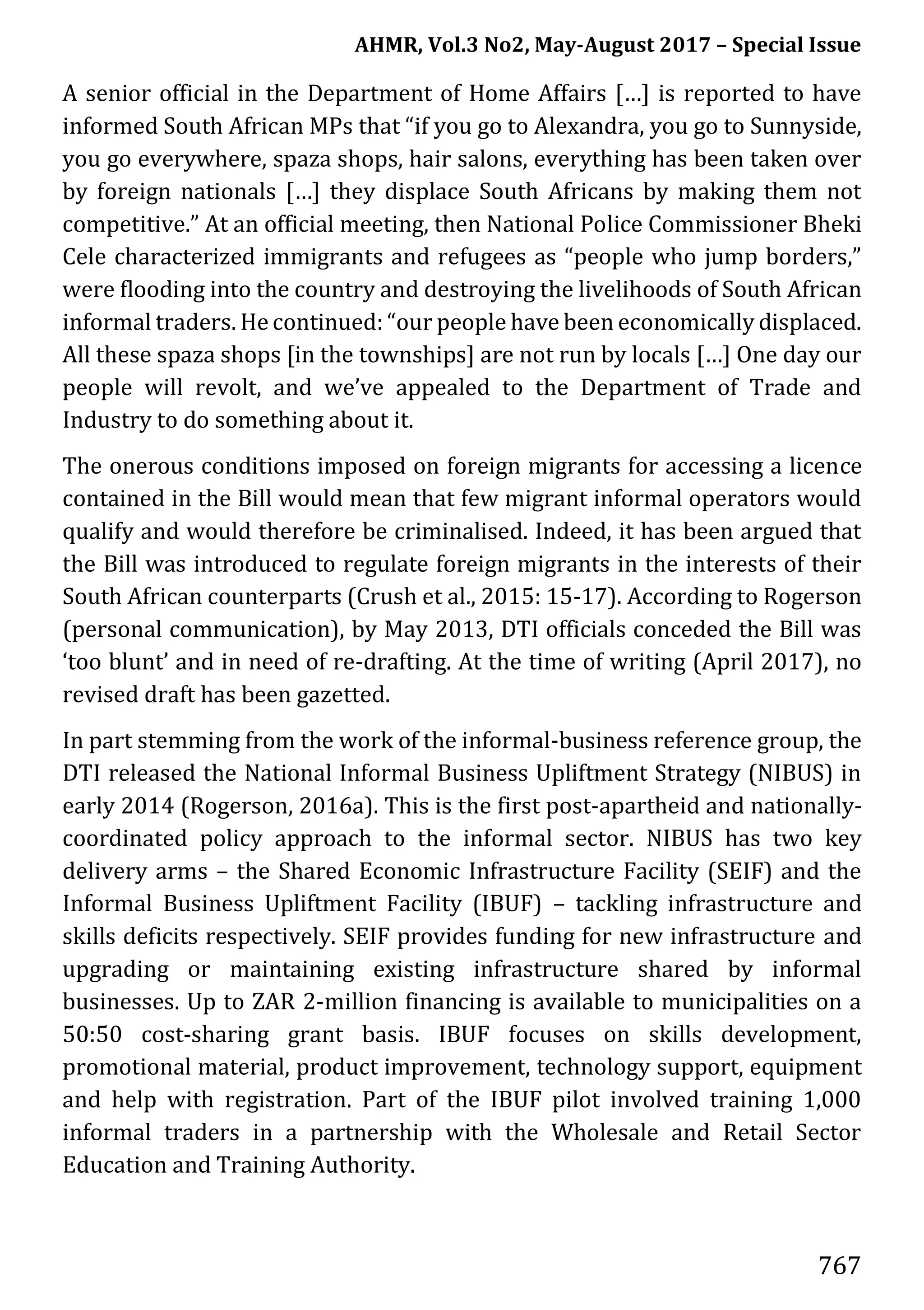 AHMR, Vol.3 No2, May-August 2017 – Special Issue
767
A senior official in the Department of Home Affairs […] is reported to have
informed South African MPs that “if you go to Alexandra, you go to Sunnyside,
you go everywhere, spaza shops, hair salons, everything has been taken over
by foreign nationals […] they displace South Africans by making them not
competitive.” At an official meeting, then National Police Commissioner Bheki
Cele characterized immigrants and refugees as “people who jump borders,”
were flooding into the country and destroying the livelihoods of South African
informal traders. He continued: “our people have been economically displaced.
All these spaza shops [in the townships] are not run by locals […] One day our
people will revolt, and we’ve appealed to the Department of Trade and
Industry to do something about it.
The onerous conditions imposed on foreign migrants for accessing a licence
contained in the Bill would mean that few migrant informal operators would
qualify and would therefore be criminalised. Indeed, it has been argued that
the Bill was introduced to regulate foreign migrants in the interests of their
South African counterparts (Crush et al., 2015: 15-17). According to Rogerson
(personal communication), by May 2013, DTI officials conceded the Bill was
‘too blunt’ and in need of re-drafting. At the time of writing (April 2017), no
revised draft has been gazetted.
In part stemming from the work of the informal-business reference group, the
DTI released the National Informal Business Upliftment Strategy (NIBUS) in
early 2014 (Rogerson, 2016a). This is the first post-apartheid and nationally-
coordinated policy approach to the informal sector. NIBUS has two key
delivery arms – the Shared Economic Infrastructure Facility (SEIF) and the
Informal Business Upliftment Facility (IBUF) – tackling infrastructure and
skills deficits respectively. SEIF provides funding for new infrastructure and
upgrading or maintaining existing infrastructure shared by informal
businesses. Up to ZAR 2-million financing is available to municipalities on a
50:50 cost-sharing grant basis. IBUF focuses on skills development,
promotional material, product improvement, technology support, equipment
and help with registration. Part of the IBUF pilot involved training 1,000
informal traders in a partnership with the Wholesale and Retail Sector
Education and Training Authority.
 