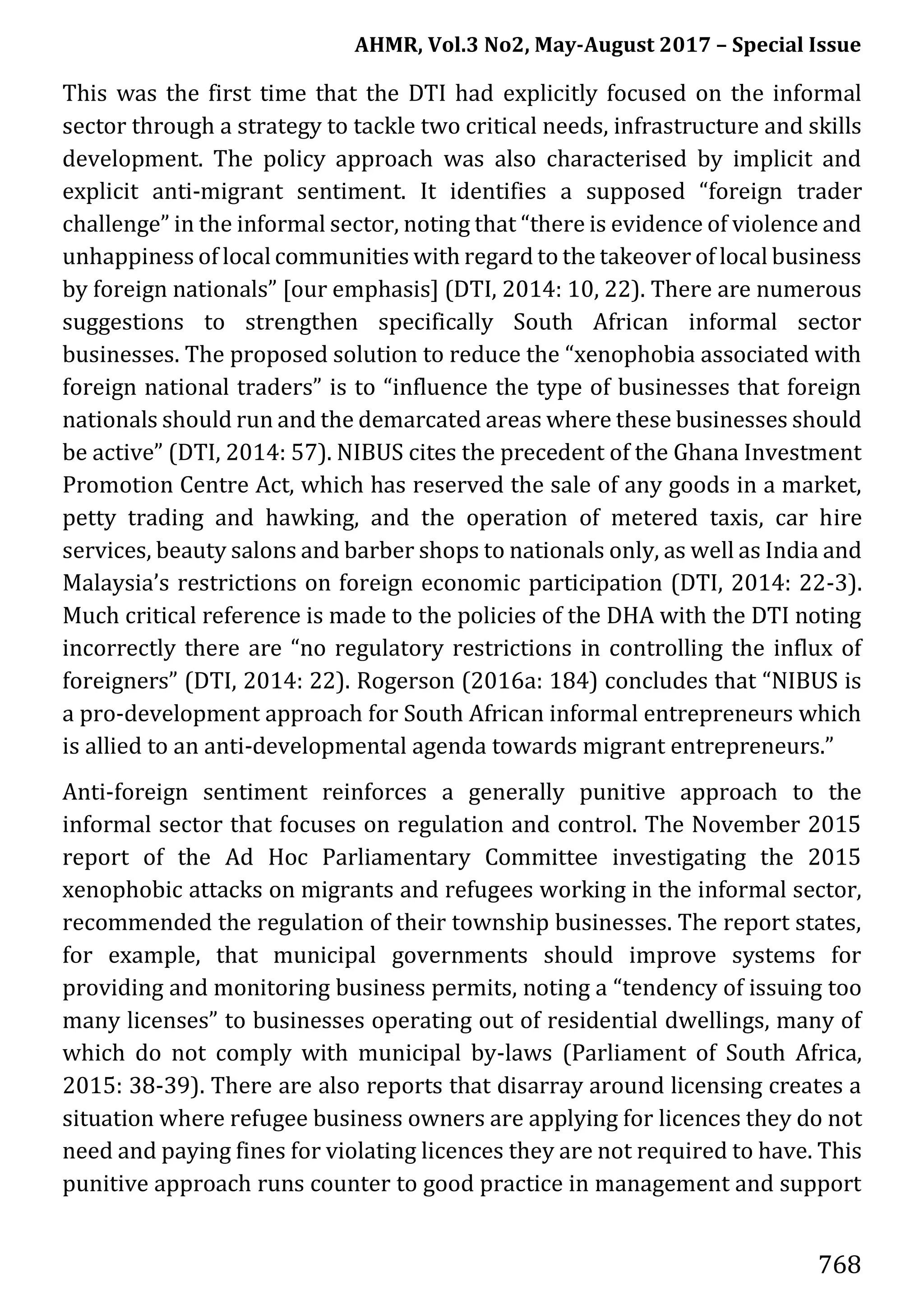 AHMR, Vol.3 No2, May-August 2017 – Special Issue
768
This was the first time that the DTI had explicitly focused on the informal
sector through a strategy to tackle two critical needs, infrastructure and skills
development. The policy approach was also characterised by implicit and
explicit anti-migrant sentiment. It identifies a supposed “foreign trader
challenge” in the informal sector, noting that “there is evidence of violence and
unhappiness of local communities with regard to the takeover of local business
by foreign nationals” [our emphasis] (DTI, 2014: 10, 22). There are numerous
suggestions to strengthen specifically South African informal sector
businesses. The proposed solution to reduce the “xenophobia associated with
foreign national traders” is to “influence the type of businesses that foreign
nationals should run and the demarcated areas where these businesses should
be active” (DTI, 2014: 57). NIBUS cites the precedent of the Ghana Investment
Promotion Centre Act, which has reserved the sale of any goods in a market,
petty trading and hawking, and the operation of metered taxis, car hire
services, beauty salons and barber shops to nationals only, as well as India and
Malaysia’s restrictions on foreign economic participation (DTI, 2014: 22-3).
Much critical reference is made to the policies of the DHA with the DTI noting
incorrectly there are “no regulatory restrictions in controlling the influx of
foreigners” (DTI, 2014: 22). Rogerson (2016a: 184) concludes that “NIBUS is
a pro-development approach for South African informal entrepreneurs which
is allied to an anti-developmental agenda towards migrant entrepreneurs.”
Anti-foreign sentiment reinforces a generally punitive approach to the
informal sector that focuses on regulation and control. The November 2015
report of the Ad Hoc Parliamentary Committee investigating the 2015
xenophobic attacks on migrants and refugees working in the informal sector,
recommended the regulation of their township businesses. The report states,
for example, that municipal governments should improve systems for
providing and monitoring business permits, noting a “tendency of issuing too
many licenses” to businesses operating out of residential dwellings, many of
which do not comply with municipal by-laws (Parliament of South Africa,
2015: 38-39). There are also reports that disarray around licensing creates a
situation where refugee business owners are applying for licences they do not
need and paying fines for violating licences they are not required to have. This
punitive approach runs counter to good practice in management and support
 