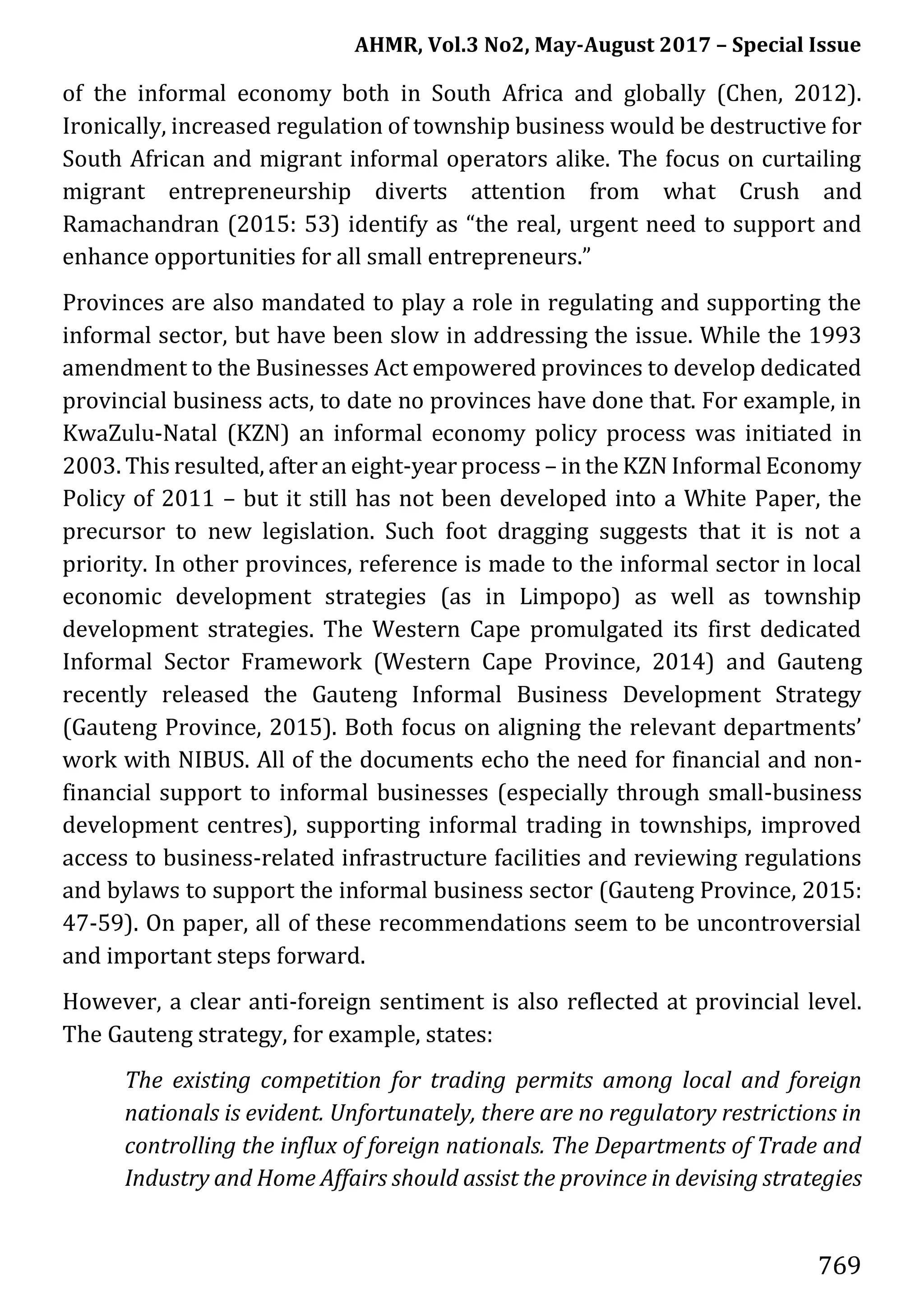 AHMR, Vol.3 No2, May-August 2017 – Special Issue
769
of the informal economy both in South Africa and globally (Chen, 2012).
Ironically, increased regulation of township business would be destructive for
South African and migrant informal operators alike. The focus on curtailing
migrant entrepreneurship diverts attention from what Crush and
Ramachandran (2015: 53) identify as “the real, urgent need to support and
enhance opportunities for all small entrepreneurs.”
Provinces are also mandated to play a role in regulating and supporting the
informal sector, but have been slow in addressing the issue. While the 1993
amendment to the Businesses Act empowered provinces to develop dedicated
provincial business acts, to date no provinces have done that. For example, in
KwaZulu-Natal (KZN) an informal economy policy process was initiated in
2003. This resulted, after an eight-year process – in the KZN Informal Economy
Policy of 2011 – but it still has not been developed into a White Paper, the
precursor to new legislation. Such foot dragging suggests that it is not a
priority. In other provinces, reference is made to the informal sector in local
economic development strategies (as in Limpopo) as well as township
development strategies. The Western Cape promulgated its first dedicated
Informal Sector Framework (Western Cape Province, 2014) and Gauteng
recently released the Gauteng Informal Business Development Strategy
(Gauteng Province, 2015). Both focus on aligning the relevant departments’
work with NIBUS. All of the documents echo the need for financial and non-
financial support to informal businesses (especially through small-business
development centres), supporting informal trading in townships, improved
access to business-related infrastructure facilities and reviewing regulations
and bylaws to support the informal business sector (Gauteng Province, 2015:
47-59). On paper, all of these recommendations seem to be uncontroversial
and important steps forward.
However, a clear anti-foreign sentiment is also reflected at provincial level.
The Gauteng strategy, for example, states:
The existing competition for trading permits among local and foreign
nationals is evident. Unfortunately, there are no regulatory restrictions in
controlling the influx of foreign nationals. The Departments of Trade and
Industry and Home Affairs should assist the province in devising strategies
 