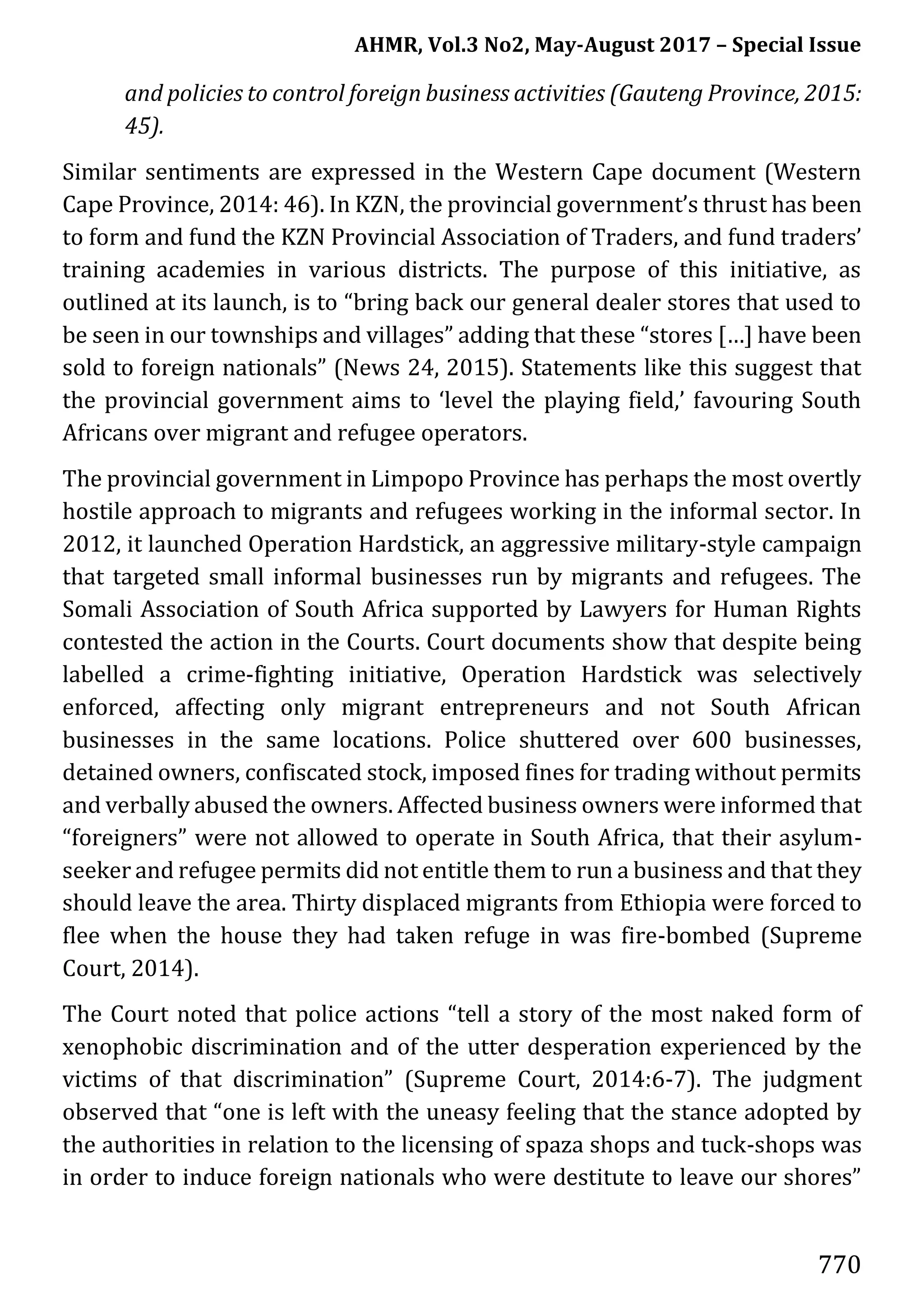 AHMR, Vol.3 No2, May-August 2017 – Special Issue
770
and policies to control foreign business activities (Gauteng Province, 2015:
45).
Similar sentiments are expressed in the Western Cape document (Western
Cape Province, 2014: 46). In KZN, the provincial government’s thrust has been
to form and fund the KZN Provincial Association of Traders, and fund traders’
training academies in various districts. The purpose of this initiative, as
outlined at its launch, is to “bring back our general dealer stores that used to
be seen in our townships and villages” adding that these “stores […] have been
sold to foreign nationals” (News 24, 2015). Statements like this suggest that
the provincial government aims to ‘level the playing field,’ favouring South
Africans over migrant and refugee operators.
The provincial government in Limpopo Province has perhaps the most overtly
hostile approach to migrants and refugees working in the informal sector. In
2012, it launched Operation Hardstick, an aggressive military-style campaign
that targeted small informal businesses run by migrants and refugees. The
Somali Association of South Africa supported by Lawyers for Human Rights
contested the action in the Courts. Court documents show that despite being
labelled a crime-fighting initiative, Operation Hardstick was selectively
enforced, affecting only migrant entrepreneurs and not South African
businesses in the same locations. Police shuttered over 600 businesses,
detained owners, confiscated stock, imposed fines for trading without permits
and verbally abused the owners. Affected business owners were informed that
“foreigners” were not allowed to operate in South Africa, that their asylum-
seeker and refugee permits did not entitle them to run a business and that they
should leave the area. Thirty displaced migrants from Ethiopia were forced to
flee when the house they had taken refuge in was fire-bombed (Supreme
Court, 2014).
The Court noted that police actions “tell a story of the most naked form of
xenophobic discrimination and of the utter desperation experienced by the
victims of that discrimination” (Supreme Court, 2014:6-7). The judgment
observed that “one is left with the uneasy feeling that the stance adopted by
the authorities in relation to the licensing of spaza shops and tuck-shops was
in order to induce foreign nationals who were destitute to leave our shores”
 
