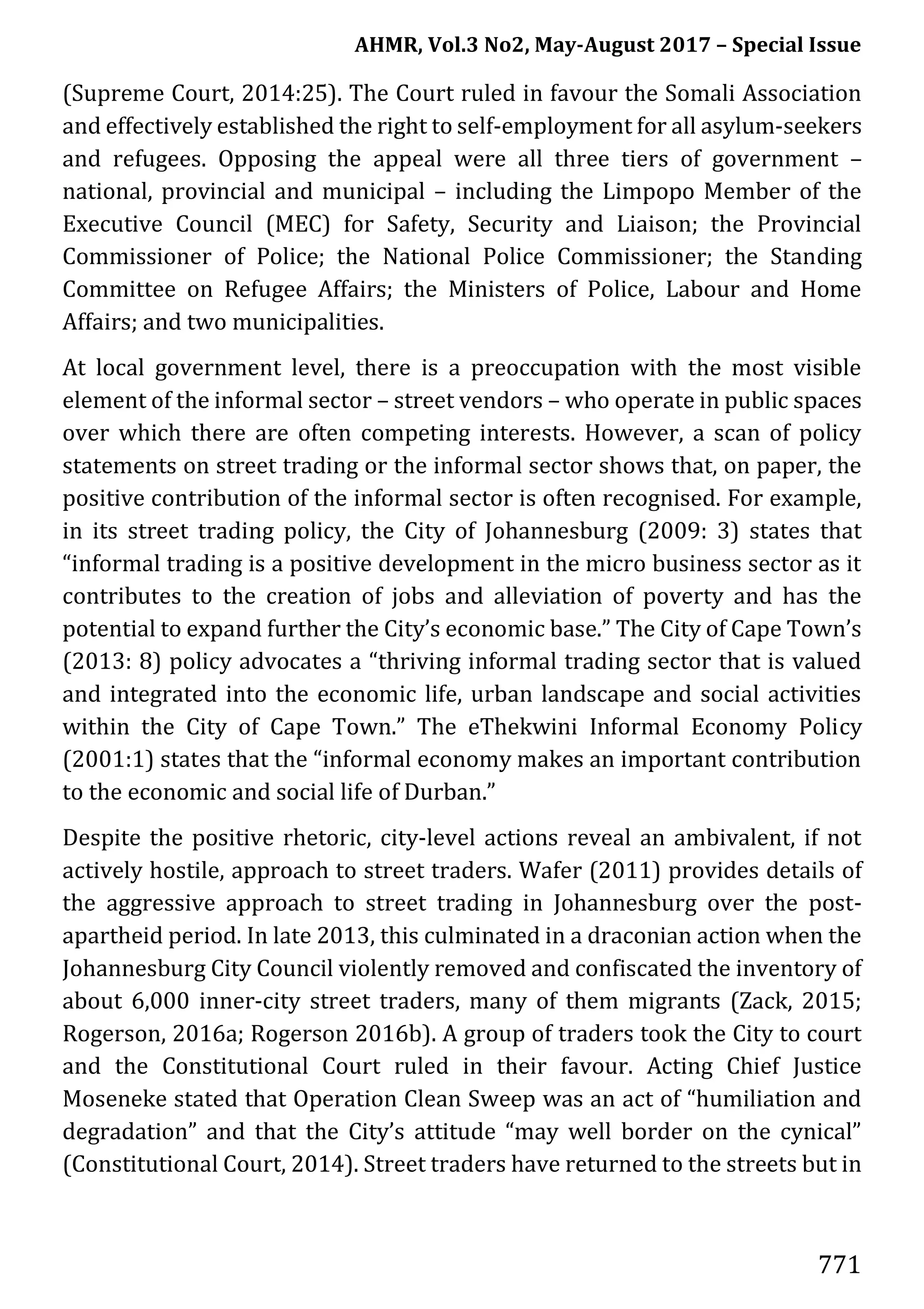 AHMR, Vol.3 No2, May-August 2017 – Special Issue
771
(Supreme Court, 2014:25). The Court ruled in favour the Somali Association
and effectively established the right to self-employment for all asylum-seekers
and refugees. Opposing the appeal were all three tiers of government –
national, provincial and municipal – including the Limpopo Member of the
Executive Council (MEC) for Safety, Security and Liaison; the Provincial
Commissioner of Police; the National Police Commissioner; the Standing
Committee on Refugee Affairs; the Ministers of Police, Labour and Home
Affairs; and two municipalities.
At local government level, there is a preoccupation with the most visible
element of the informal sector – street vendors – who operate in public spaces
over which there are often competing interests. However, a scan of policy
statements on street trading or the informal sector shows that, on paper, the
positive contribution of the informal sector is often recognised. For example,
in its street trading policy, the City of Johannesburg (2009: 3) states that
“informal trading is a positive development in the micro business sector as it
contributes to the creation of jobs and alleviation of poverty and has the
potential to expand further the City’s economic base.” The City of Cape Town’s
(2013: 8) policy advocates a “thriving informal trading sector that is valued
and integrated into the economic life, urban landscape and social activities
within the City of Cape Town.” The eThekwini Informal Economy Policy
(2001:1) states that the “informal economy makes an important contribution
to the economic and social life of Durban.”
Despite the positive rhetoric, city-level actions reveal an ambivalent, if not
actively hostile, approach to street traders. Wafer (2011) provides details of
the aggressive approach to street trading in Johannesburg over the post-
apartheid period. In late 2013, this culminated in a draconian action when the
Johannesburg City Council violently removed and confiscated the inventory of
about 6,000 inner-city street traders, many of them migrants (Zack, 2015;
Rogerson, 2016a; Rogerson 2016b). A group of traders took the City to court
and the Constitutional Court ruled in their favour. Acting Chief Justice
Moseneke stated that Operation Clean Sweep was an act of “humiliation and
degradation” and that the City’s attitude “may well border on the cynical”
(Constitutional Court, 2014). Street traders have returned to the streets but in
 