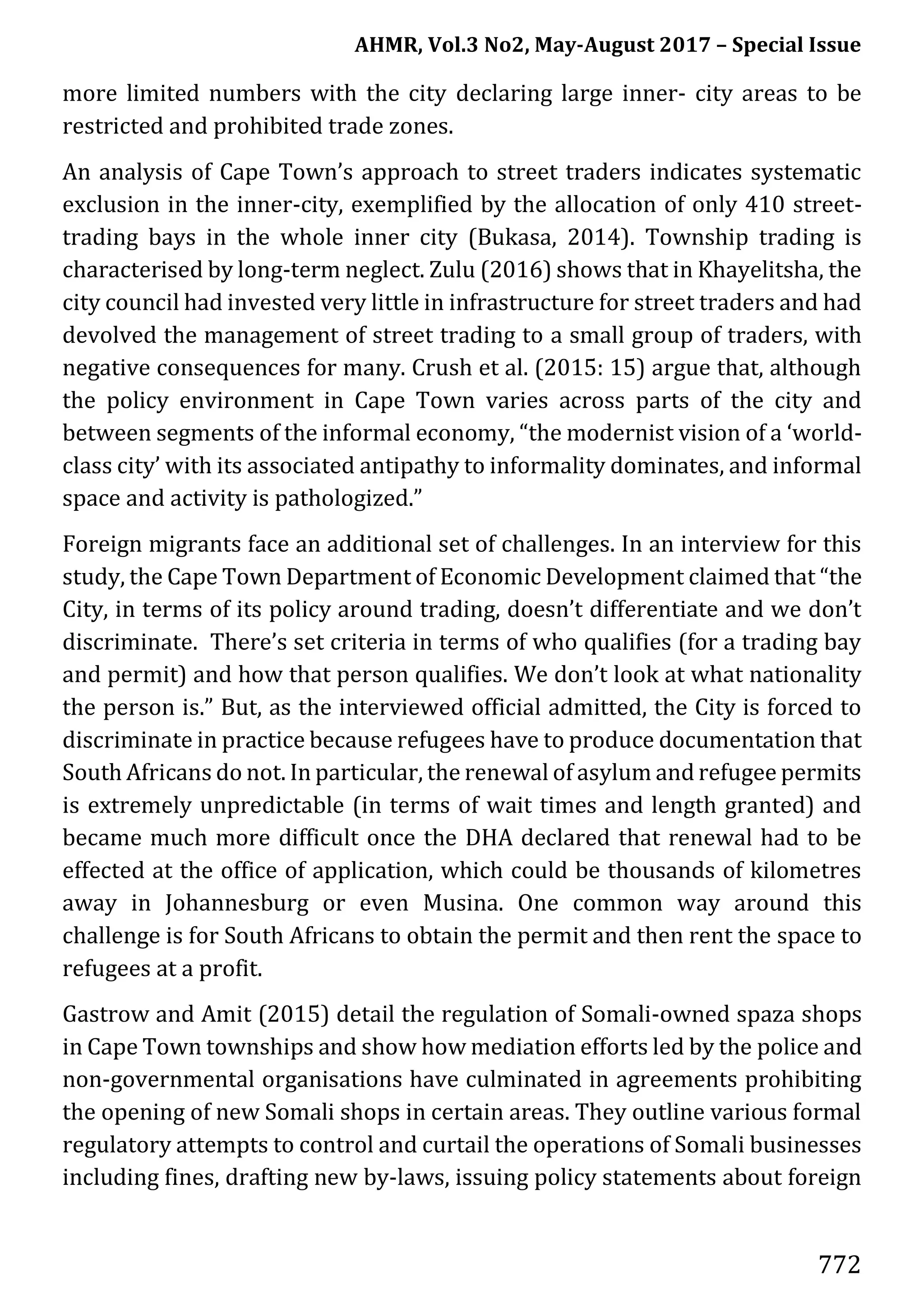 AHMR, Vol.3 No2, May-August 2017 – Special Issue
772
more limited numbers with the city declaring large inner- city areas to be
restricted and prohibited trade zones.
An analysis of Cape Town’s approach to street traders indicates systematic
exclusion in the inner-city, exemplified by the allocation of only 410 street-
trading bays in the whole inner city (Bukasa, 2014). Township trading is
characterised by long-term neglect. Zulu (2016) shows that in Khayelitsha, the
city council had invested very little in infrastructure for street traders and had
devolved the management of street trading to a small group of traders, with
negative consequences for many. Crush et al. (2015: 15) argue that, although
the policy environment in Cape Town varies across parts of the city and
between segments of the informal economy, “the modernist vision of a ‘world-
class city’ with its associated antipathy to informality dominates, and informal
space and activity is pathologized.”
Foreign migrants face an additional set of challenges. In an interview for this
study, the Cape Town Department of Economic Development claimed that “the
City, in terms of its policy around trading, doesn’t differentiate and we don’t
discriminate. There’s set criteria in terms of who qualifies (for a trading bay
and permit) and how that person qualifies. We don’t look at what nationality
the person is.” But, as the interviewed official admitted, the City is forced to
discriminate in practice because refugees have to produce documentation that
South Africans do not. In particular, the renewal of asylum and refugee permits
is extremely unpredictable (in terms of wait times and length granted) and
became much more difficult once the DHA declared that renewal had to be
effected at the office of application, which could be thousands of kilometres
away in Johannesburg or even Musina. One common way around this
challenge is for South Africans to obtain the permit and then rent the space to
refugees at a profit.
Gastrow and Amit (2015) detail the regulation of Somali-owned spaza shops
in Cape Town townships and show how mediation efforts led by the police and
non-governmental organisations have culminated in agreements prohibiting
the opening of new Somali shops in certain areas. They outline various formal
regulatory attempts to control and curtail the operations of Somali businesses
including fines, drafting new by-laws, issuing policy statements about foreign
 