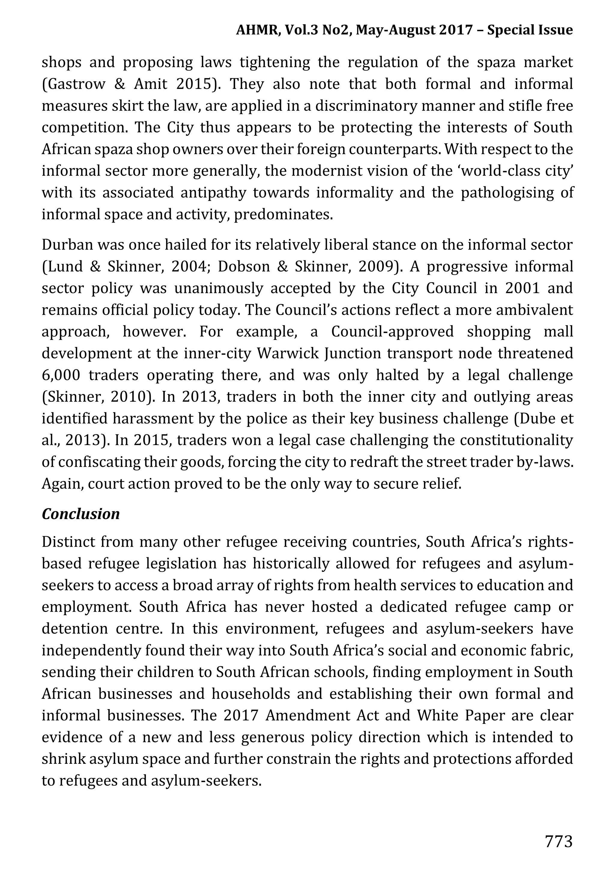 AHMR, Vol.3 No2, May-August 2017 – Special Issue
773
shops and proposing laws tightening the regulation of the spaza market
(Gastrow & Amit 2015). They also note that both formal and informal
measures skirt the law, are applied in a discriminatory manner and stifle free
competition. The City thus appears to be protecting the interests of South
African spaza shop owners over their foreign counterparts. With respect to the
informal sector more generally, the modernist vision of the ‘world-class city’
with its associated antipathy towards informality and the pathologising of
informal space and activity, predominates.
Durban was once hailed for its relatively liberal stance on the informal sector
(Lund & Skinner, 2004; Dobson & Skinner, 2009). A progressive informal
sector policy was unanimously accepted by the City Council in 2001 and
remains official policy today. The Council’s actions reflect a more ambivalent
approach, however. For example, a Council-approved shopping mall
development at the inner-city Warwick Junction transport node threatened
6,000 traders operating there, and was only halted by a legal challenge
(Skinner, 2010). In 2013, traders in both the inner city and outlying areas
identified harassment by the police as their key business challenge (Dube et
al., 2013). In 2015, traders won a legal case challenging the constitutionality
of confiscating their goods, forcing the city to redraft the street trader by-laws.
Again, court action proved to be the only way to secure relief.
Conclusion
Distinct from many other refugee receiving countries, South Africa’s rights-
based refugee legislation has historically allowed for refugees and asylum-
seekers to access a broad array of rights from health services to education and
employment. South Africa has never hosted a dedicated refugee camp or
detention centre. In this environment, refugees and asylum-seekers have
independently found their way into South Africa’s social and economic fabric,
sending their children to South African schools, finding employment in South
African businesses and households and establishing their own formal and
informal businesses. The 2017 Amendment Act and White Paper are clear
evidence of a new and less generous policy direction which is intended to
shrink asylum space and further constrain the rights and protections afforded
to refugees and asylum-seekers.
 