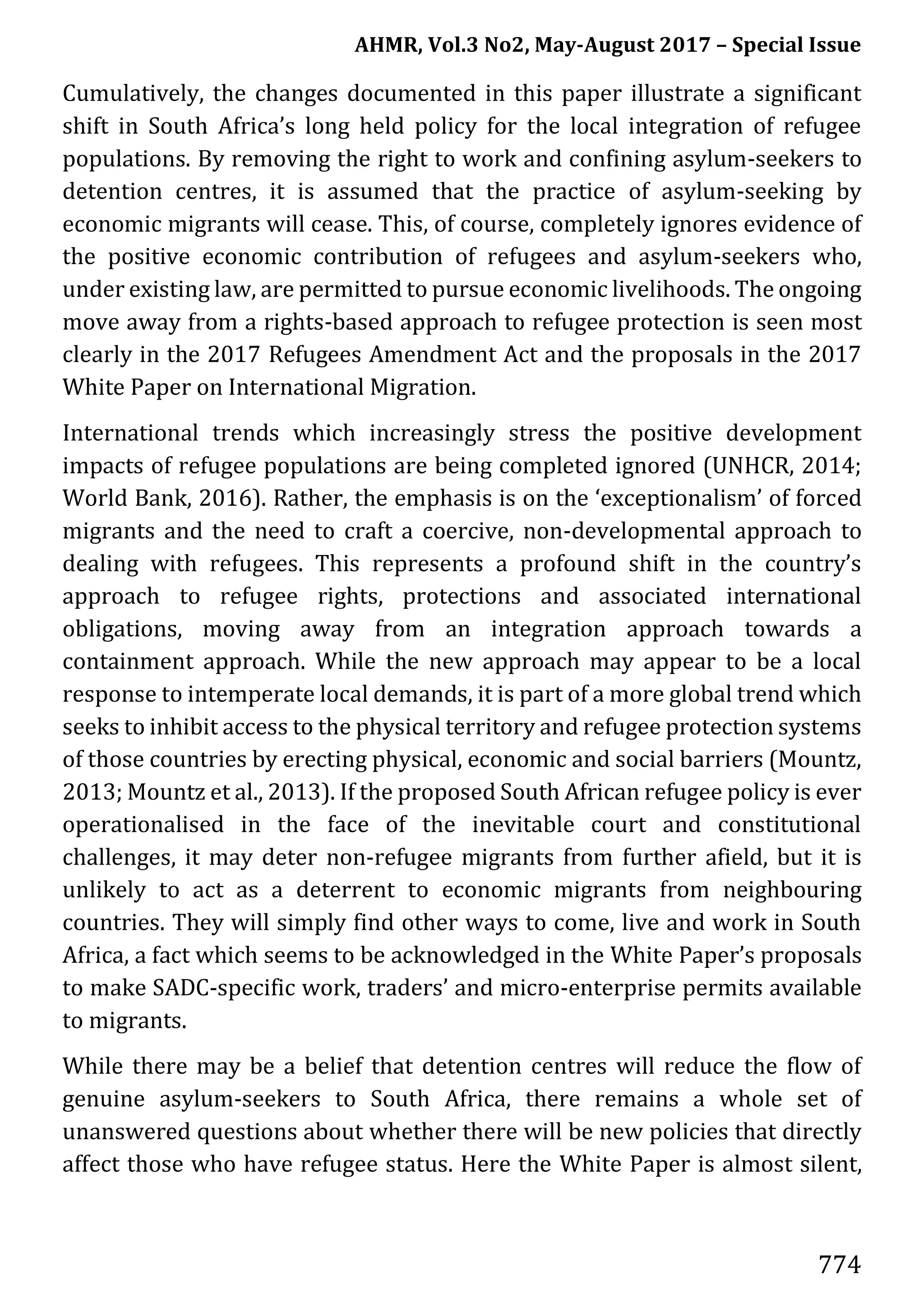AHMR, Vol.3 No2, May-August 2017 – Special Issue
774
Cumulatively, the changes documented in this paper illustrate a significant
shift in South Africa’s long held policy for the local integration of refugee
populations. By removing the right to work and confining asylum-seekers to
detention centres, it is assumed that the practice of asylum-seeking by
economic migrants will cease. This, of course, completely ignores evidence of
the positive economic contribution of refugees and asylum-seekers who,
under existing law, are permitted to pursue economic livelihoods. The ongoing
move away from a rights-based approach to refugee protection is seen most
clearly in the 2017 Refugees Amendment Act and the proposals in the 2017
White Paper on International Migration.
International trends which increasingly stress the positive development
impacts of refugee populations are being completed ignored (UNHCR, 2014;
World Bank, 2016). Rather, the emphasis is on the ‘exceptionalism’ of forced
migrants and the need to craft a coercive, non-developmental approach to
dealing with refugees. This represents a profound shift in the country’s
approach to refugee rights, protections and associated international
obligations, moving away from an integration approach towards a
containment approach. While the new approach may appear to be a local
response to intemperate local demands, it is part of a more global trend which
seeks to inhibit access to the physical territory and refugee protection systems
of those countries by erecting physical, economic and social barriers (Mountz,
2013; Mountz et al., 2013). If the proposed South African refugee policy is ever
operationalised in the face of the inevitable court and constitutional
challenges, it may deter non-refugee migrants from further afield, but it is
unlikely to act as a deterrent to economic migrants from neighbouring
countries. They will simply find other ways to come, live and work in South
Africa, a fact which seems to be acknowledged in the White Paper’s proposals
to make SADC-specific work, traders’ and micro-enterprise permits available
to migrants.
While there may be a belief that detention centres will reduce the flow of
genuine asylum-seekers to South Africa, there remains a whole set of
unanswered questions about whether there will be new policies that directly
affect those who have refugee status. Here the White Paper is almost silent,
 