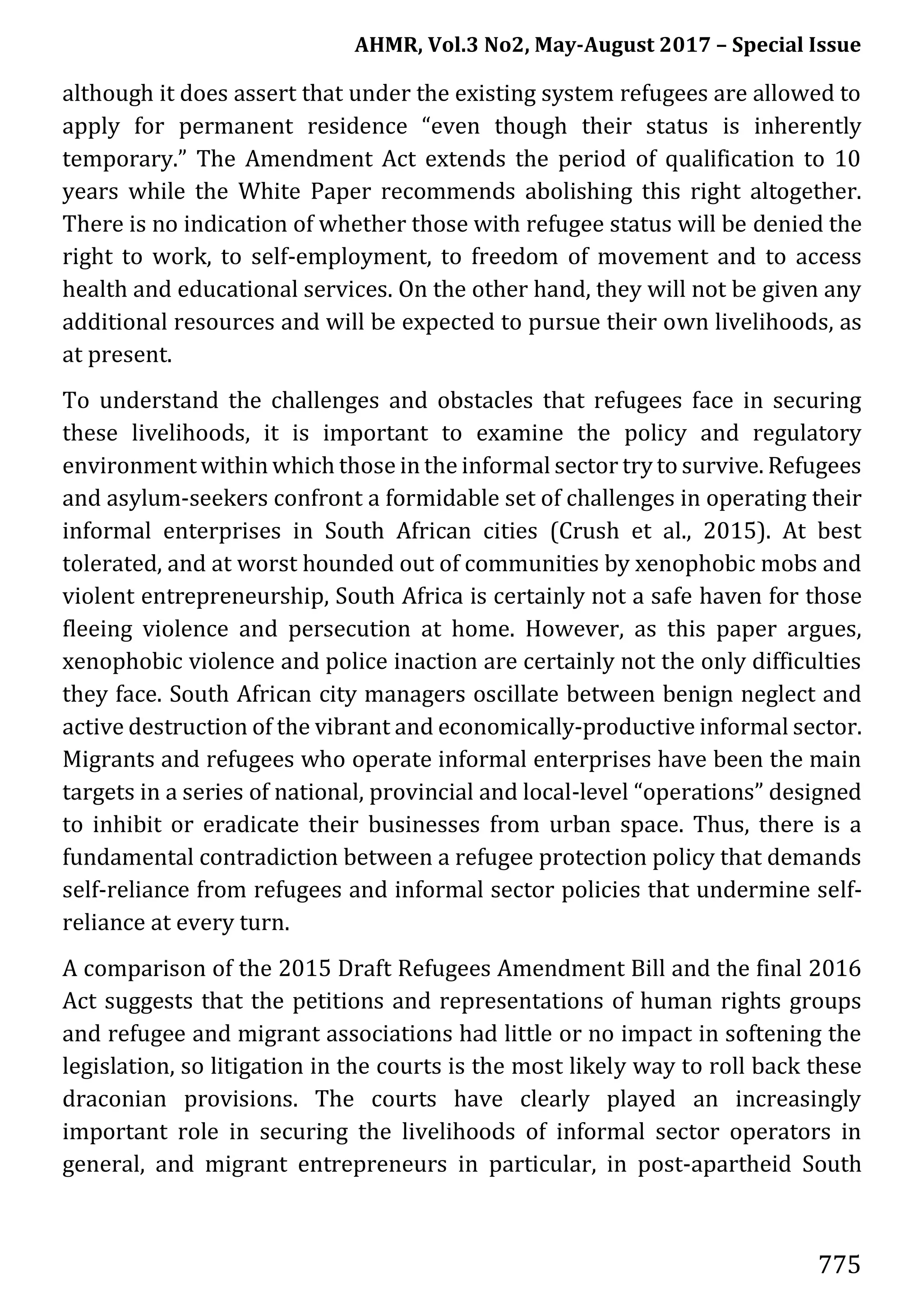 AHMR, Vol.3 No2, May-August 2017 – Special Issue
775
although it does assert that under the existing system refugees are allowed to
apply for permanent residence “even though their status is inherently
temporary.” The Amendment Act extends the period of qualification to 10
years while the White Paper recommends abolishing this right altogether.
There is no indication of whether those with refugee status will be denied the
right to work, to self-employment, to freedom of movement and to access
health and educational services. On the other hand, they will not be given any
additional resources and will be expected to pursue their own livelihoods, as
at present.
To understand the challenges and obstacles that refugees face in securing
these livelihoods, it is important to examine the policy and regulatory
environment within which those in the informal sector try to survive. Refugees
and asylum-seekers confront a formidable set of challenges in operating their
informal enterprises in South African cities (Crush et al., 2015). At best
tolerated, and at worst hounded out of communities by xenophobic mobs and
violent entrepreneurship, South Africa is certainly not a safe haven for those
fleeing violence and persecution at home. However, as this paper argues,
xenophobic violence and police inaction are certainly not the only difficulties
they face. South African city managers oscillate between benign neglect and
active destruction of the vibrant and economically-productive informal sector.
Migrants and refugees who operate informal enterprises have been the main
targets in a series of national, provincial and local-level “operations” designed
to inhibit or eradicate their businesses from urban space. Thus, there is a
fundamental contradiction between a refugee protection policy that demands
self-reliance from refugees and informal sector policies that undermine self-
reliance at every turn.
A comparison of the 2015 Draft Refugees Amendment Bill and the final 2016
Act suggests that the petitions and representations of human rights groups
and refugee and migrant associations had little or no impact in softening the
legislation, so litigation in the courts is the most likely way to roll back these
draconian provisions. The courts have clearly played an increasingly
important role in securing the livelihoods of informal sector operators in
general, and migrant entrepreneurs in particular, in post-apartheid South
 
