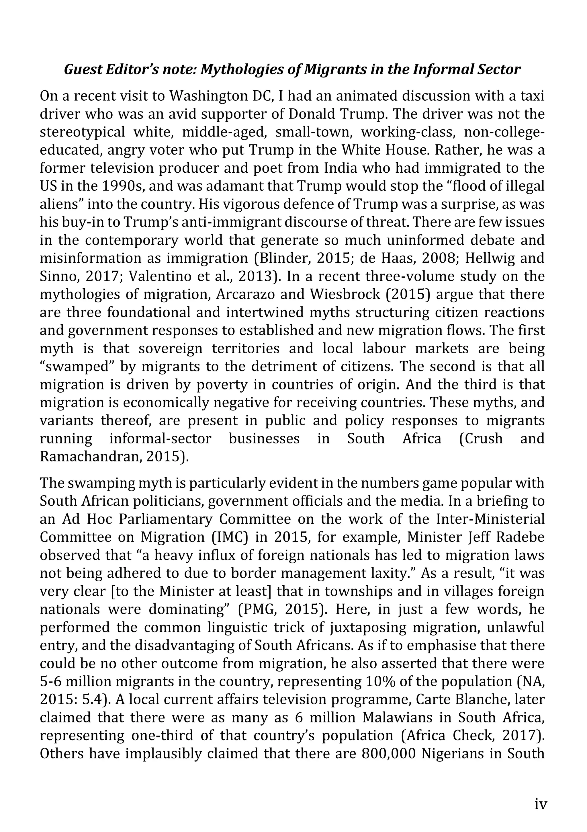 iv
Guest Editor’s note: Mythologies of Migrants in the Informal Sector
On a recent visit to Washington DC, I had an animated discussion with a taxi
driver who was an avid supporter of Donald Trump. The driver was not the
stereotypical white, middle-aged, small-town, working-class, non-college-
educated, angry voter who put Trump in the White House. Rather, he was a
former television producer and poet from India who had immigrated to the
US in the 1990s, and was adamant that Trump would stop the “flood of illegal
aliens” into the country. His vigorous defence of Trump was a surprise, as was
his buy-in to Trump’s anti-immigrant discourse of threat. There are few issues
in the contemporary world that generate so much uninformed debate and
misinformation as immigration (Blinder, 2015; de Haas, 2008; Hellwig and
Sinno, 2017; Valentino et al., 2013). In a recent three-volume study on the
mythologies of migration, Arcarazo and Wiesbrock (2015) argue that there
are three foundational and intertwined myths structuring citizen reactions
and government responses to established and new migration flows. The first
myth is that sovereign territories and local labour markets are being
“swamped” by migrants to the detriment of citizens. The second is that all
migration is driven by poverty in countries of origin. And the third is that
migration is economically negative for receiving countries. These myths, and
variants thereof, are present in public and policy responses to migrants
running informal-sector businesses in South Africa (Crush and
Ramachandran, 2015).
The swamping myth is particularly evident in the numbers game popular with
South African politicians, government officials and the media. In a briefing to
an Ad Hoc Parliamentary Committee on the work of the Inter-Ministerial
Committee on Migration (IMC) in 2015, for example, Minister Jeff Radebe
observed that “a heavy influx of foreign nationals has led to migration laws
not being adhered to due to border management laxity.” As a result, “it was
very clear [to the Minister at least] that in townships and in villages foreign
nationals were dominating” (PMG, 2015). Here, in just a few words, he
performed the common linguistic trick of juxtaposing migration, unlawful
entry, and the disadvantaging of South Africans. As if to emphasise that there
could be no other outcome from migration, he also asserted that there were
5-6 million migrants in the country, representing 10% of the population (NA,
2015: 5.4). A local current affairs television programme, Carte Blanche, later
claimed that there were as many as 6 million Malawians in South Africa,
representing one-third of that country’s population (Africa Check, 2017).
Others have implausibly claimed that there are 800,000 Nigerians in South
 