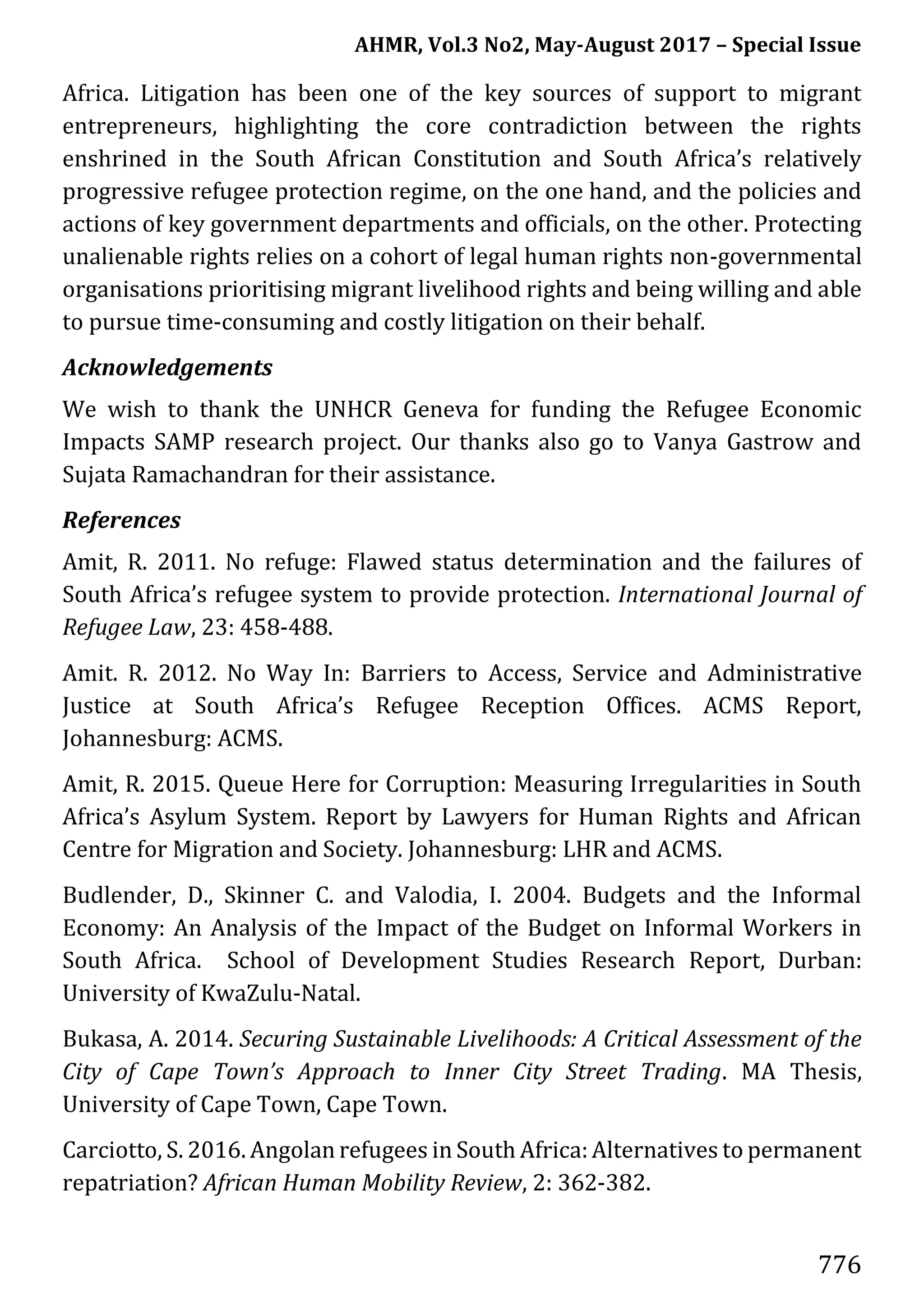 AHMR, Vol.3 No2, May-August 2017 – Special Issue
776
Africa. Litigation has been one of the key sources of support to migrant
entrepreneurs, highlighting the core contradiction between the rights
enshrined in the South African Constitution and South Africa’s relatively
progressive refugee protection regime, on the one hand, and the policies and
actions of key government departments and officials, on the other. Protecting
unalienable rights relies on a cohort of legal human rights non-governmental
organisations prioritising migrant livelihood rights and being willing and able
to pursue time-consuming and costly litigation on their behalf.
Acknowledgements
We wish to thank the UNHCR Geneva for funding the Refugee Economic
Impacts SAMP research project. Our thanks also go to Vanya Gastrow and
Sujata Ramachandran for their assistance.
References
Amit, R. 2011. No refuge: Flawed status determination and the failures of
South Africa’s refugee system to provide protection. International Journal of
Refugee Law, 23: 458-488.
Amit. R. 2012. No Way In: Barriers to Access, Service and Administrative
Justice at South Africa’s Refugee Reception Offices. ACMS Report,
Johannesburg: ACMS.
Amit, R. 2015. Queue Here for Corruption: Measuring Irregularities in South
Africa’s Asylum System. Report by Lawyers for Human Rights and African
Centre for Migration and Society. Johannesburg: LHR and ACMS.
Budlender, D., Skinner C. and Valodia, I. 2004. Budgets and the Informal
Economy: An Analysis of the Impact of the Budget on Informal Workers in
South Africa. School of Development Studies Research Report, Durban:
University of KwaZulu-Natal.
Bukasa, A. 2014. Securing Sustainable Livelihoods: A Critical Assessment of the
City of Cape Town’s Approach to Inner City Street Trading. MA Thesis,
University of Cape Town, Cape Town.
Carciotto, S. 2016. Angolan refugees in South Africa:Alternatives to permanent
repatriation? African Human Mobility Review, 2: 362-382.
 