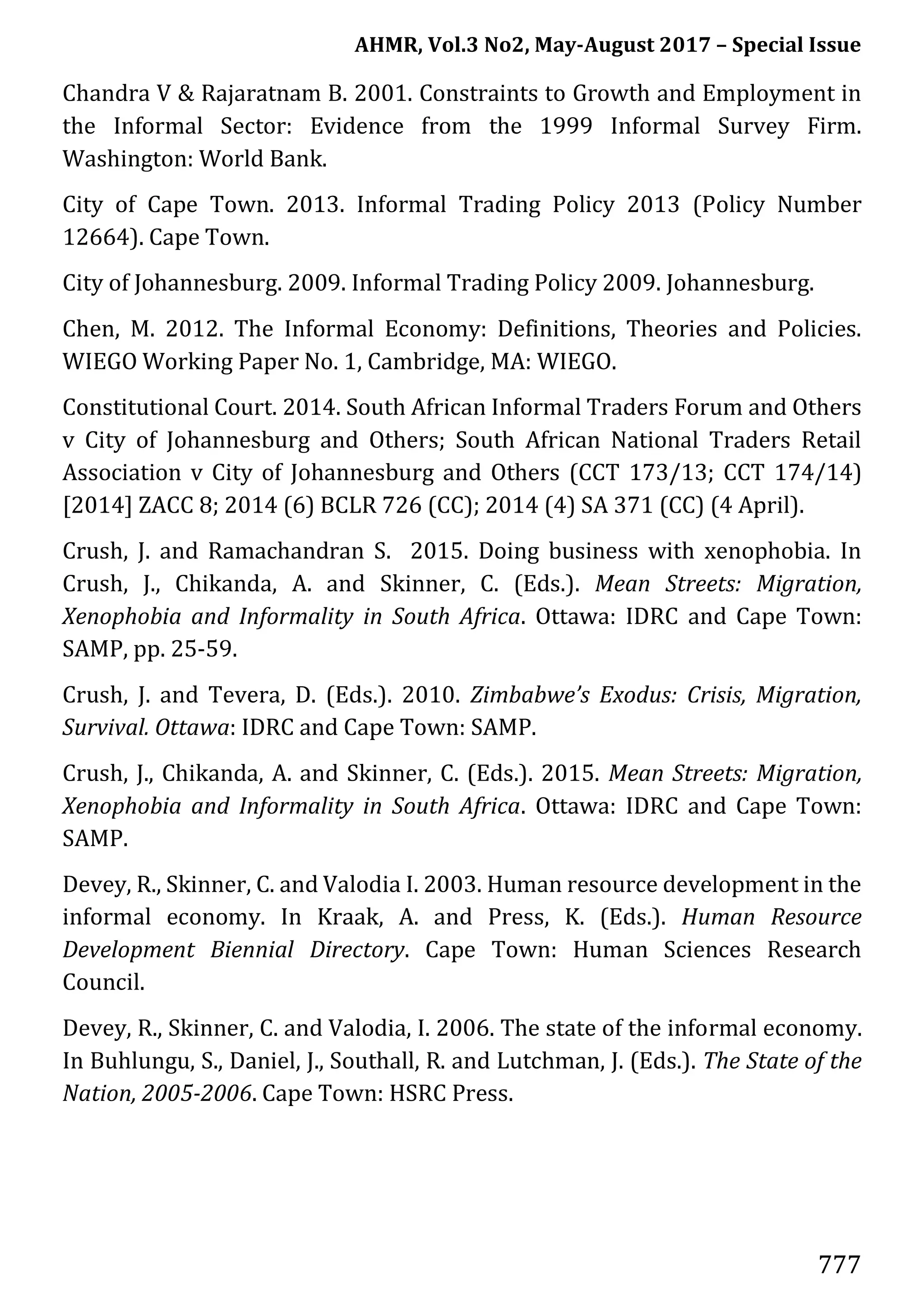 AHMR, Vol.3 No2, May-August 2017 – Special Issue
777
Chandra V & Rajaratnam B. 2001. Constraints to Growth and Employment in
the Informal Sector: Evidence from the 1999 Informal Survey Firm.
Washington: World Bank.
City of Cape Town. 2013. Informal Trading Policy 2013 (Policy Number
12664). Cape Town.
City of Johannesburg. 2009. Informal Trading Policy 2009. Johannesburg.
Chen, M. 2012. The Informal Economy: Definitions, Theories and Policies.
WIEGO Working Paper No. 1, Cambridge, MA: WIEGO.
Constitutional Court. 2014. South African Informal Traders Forum and Others
v City of Johannesburg and Others; South African National Traders Retail
Association v City of Johannesburg and Others (CCT 173/13; CCT 174/14)
[2014] ZACC 8; 2014 (6) BCLR 726 (CC); 2014 (4) SA 371 (CC) (4 April).
Crush, J. and Ramachandran S. 2015. Doing business with xenophobia. In
Crush, J., Chikanda, A. and Skinner, C. (Eds.). Mean Streets: Migration,
Xenophobia and Informality in South Africa. Ottawa: IDRC and Cape Town:
SAMP, pp. 25-59.
Crush, J. and Tevera, D. (Eds.). 2010. Zimbabwe’s Exodus: Crisis, Migration,
Survival. Ottawa: IDRC and Cape Town: SAMP.
Crush, J., Chikanda, A. and Skinner, C. (Eds.). 2015. Mean Streets: Migration,
Xenophobia and Informality in South Africa. Ottawa: IDRC and Cape Town:
SAMP.
Devey, R., Skinner, C. and Valodia I. 2003. Human resource development in the
informal economy. In Kraak, A. and Press, K. (Eds.). Human Resource
Development Biennial Directory. Cape Town: Human Sciences Research
Council.
Devey, R., Skinner, C. and Valodia, I. 2006. The state of the informal economy.
In Buhlungu, S., Daniel, J., Southall, R. and Lutchman, J. (Eds.). The State of the
Nation, 2005-2006. Cape Town: HSRC Press.
 