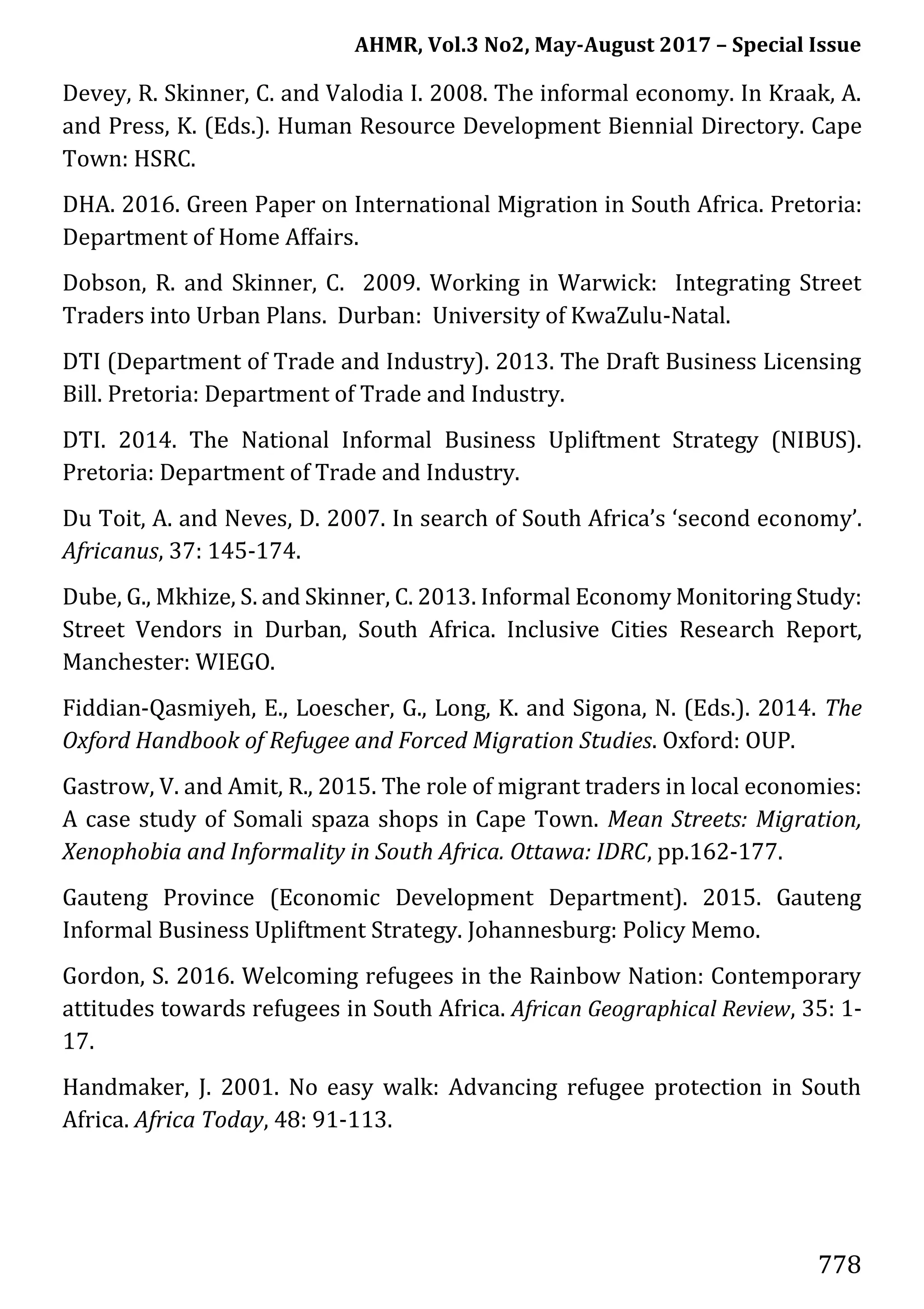 AHMR, Vol.3 No2, May-August 2017 – Special Issue
778
Devey, R. Skinner, C. and Valodia I. 2008. The informal economy. In Kraak, A.
and Press, K. (Eds.). Human Resource Development Biennial Directory. Cape
Town: HSRC.
DHA. 2016. Green Paper on International Migration in South Africa. Pretoria:
Department of Home Affairs.
Dobson, R. and Skinner, C. 2009. Working in Warwick: Integrating Street
Traders into Urban Plans. Durban: University of KwaZulu-Natal.
DTI (Department of Trade and Industry). 2013. The Draft Business Licensing
Bill. Pretoria: Department of Trade and Industry.
DTI. 2014. The National Informal Business Upliftment Strategy (NIBUS).
Pretoria: Department of Trade and Industry.
Du Toit, A. and Neves, D. 2007. In search of South Africa’s ‘second economy’.
Africanus, 37: 145-174.
Dube, G., Mkhize, S. and Skinner, C. 2013. Informal Economy Monitoring Study:
Street Vendors in Durban, South Africa. Inclusive Cities Research Report,
Manchester: WIEGO.
Fiddian-Qasmiyeh, E., Loescher, G., Long, K. and Sigona, N. (Eds.). 2014. The
Oxford Handbook of Refugee and Forced Migration Studies. Oxford: OUP.
Gastrow, V. and Amit, R., 2015. The role of migrant traders in local economies:
A case study of Somali spaza shops in Cape Town. Mean Streets: Migration,
Xenophobia and Informality in South Africa. Ottawa: IDRC, pp.162-177.
Gauteng Province (Economic Development Department). 2015. Gauteng
Informal Business Upliftment Strategy. Johannesburg: Policy Memo.
Gordon, S. 2016. Welcoming refugees in the Rainbow Nation: Contemporary
attitudes towards refugees in South Africa. African Geographical Review, 35: 1-
17.
Handmaker, J. 2001. No easy walk: Advancing refugee protection in South
Africa. Africa Today, 48: 91-113.
 