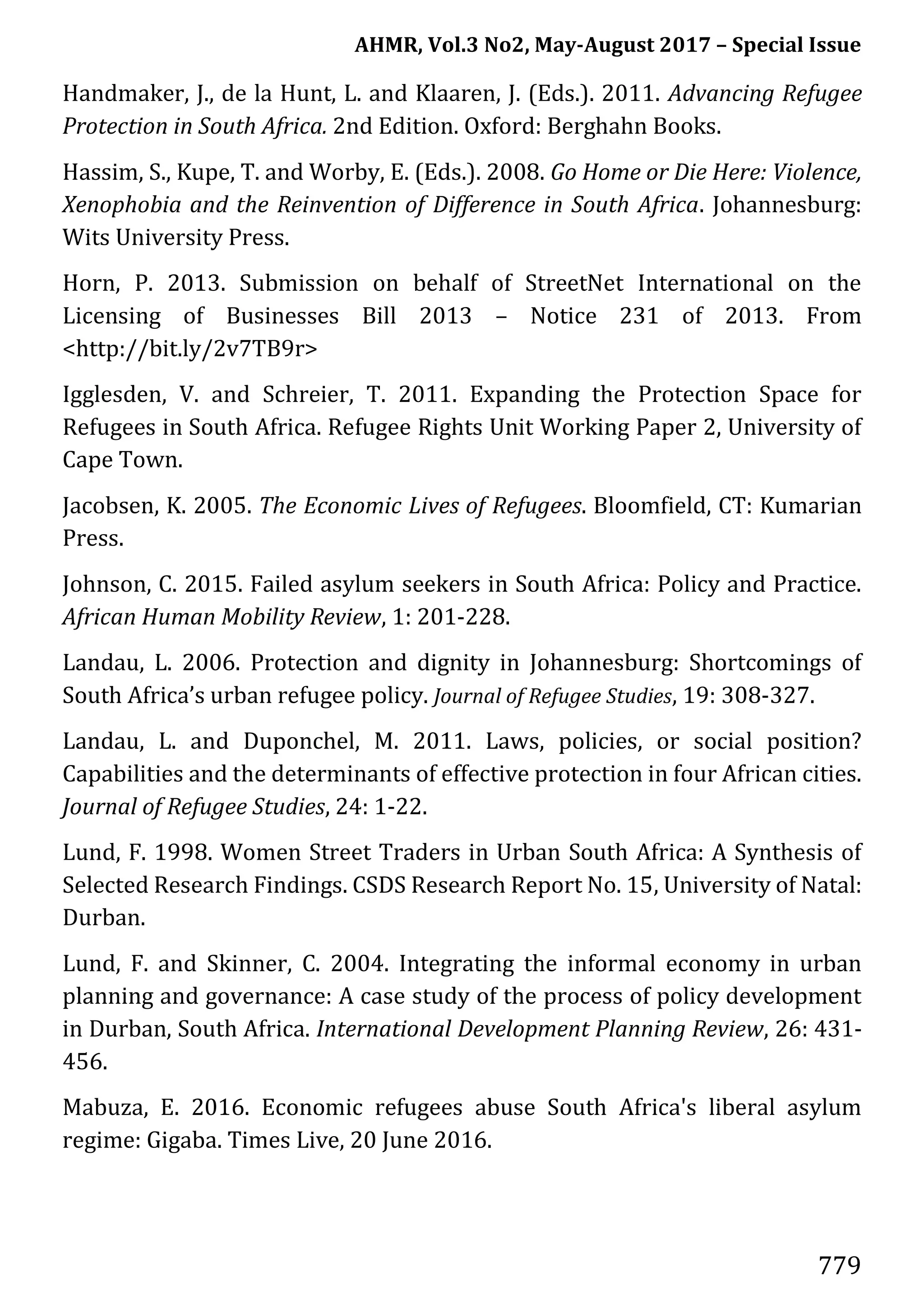 AHMR, Vol.3 No2, May-August 2017 – Special Issue
779
Handmaker, J., de la Hunt, L. and Klaaren, J. (Eds.). 2011. Advancing Refugee
Protection in South Africa. 2nd Edition. Oxford: Berghahn Books.
Hassim, S., Kupe, T. and Worby, E. (Eds.). 2008. Go Home or Die Here: Violence,
Xenophobia and the Reinvention of Difference in South Africa. Johannesburg:
Wits University Press.
Horn, P. 2013. Submission on behalf of StreetNet International on the
Licensing of Businesses Bill 2013 – Notice 231 of 2013. From
<http://bit.ly/2v7TB9r>
Igglesden, V. and Schreier, T. 2011. Expanding the Protection Space for
Refugees in South Africa. Refugee Rights Unit Working Paper 2, University of
Cape Town.
Jacobsen, K. 2005. The Economic Lives of Refugees. Bloomfield, CT: Kumarian
Press.
Johnson, C. 2015. Failed asylum seekers in South Africa: Policy and Practice.
African Human Mobility Review, 1: 201-228.
Landau, L. 2006. Protection and dignity in Johannesburg: Shortcomings of
South Africa’s urban refugee policy. Journal of Refugee Studies, 19: 308-327.
Landau, L. and Duponchel, M. 2011. Laws, policies, or social position?
Capabilities and the determinants of effective protection in four African cities.
Journal of Refugee Studies, 24: 1-22.
Lund, F. 1998. Women Street Traders in Urban South Africa: A Synthesis of
Selected Research Findings. CSDS Research Report No. 15, University of Natal:
Durban.
Lund, F. and Skinner, C. 2004. Integrating the informal economy in urban
planning and governance: A case study of the process of policy development
in Durban, South Africa. International Development Planning Review, 26: 431-
456.
Mabuza, E. 2016. Economic refugees abuse South Africa's liberal asylum
regime: Gigaba. Times Live, 20 June 2016.
 
