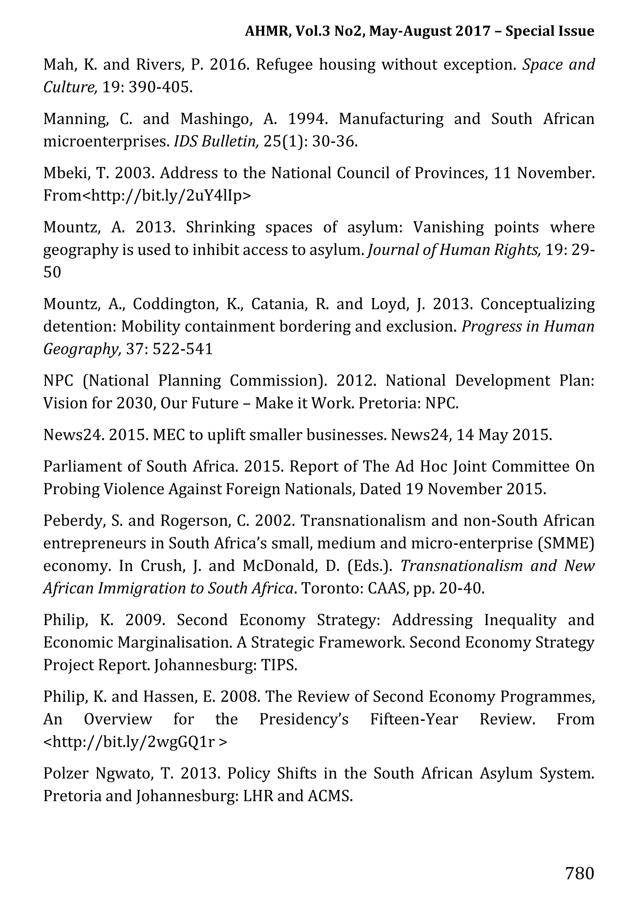 AHMR, Vol.3 No2, May-August 2017 – Special Issue
780
Mah, K. and Rivers, P. 2016. Refugee housing without exception. Space and
Culture, 19: 390-405.
Manning, C. and Mashingo, A. 1994. Manufacturing and South African
microenterprises. IDS Bulletin, 25(1): 30-36.
Mbeki, T. 2003. Address to the National Council of Provinces, 11 November.
From<http://bit.ly/2uY4lIp>
Mountz, A. 2013. Shrinking spaces of asylum: Vanishing points where
geography is used to inhibit access to asylum. Journal of Human Rights, 19: 29-
50
Mountz, A., Coddington, K., Catania, R. and Loyd, J. 2013. Conceptualizing
detention: Mobility containment bordering and exclusion. Progress in Human
Geography, 37: 522-541
NPC (National Planning Commission). 2012. National Development Plan:
Vision for 2030, Our Future – Make it Work. Pretoria: NPC.
News24. 2015. MEC to uplift smaller businesses. News24, 14 May 2015.
Parliament of South Africa. 2015. Report of The Ad Hoc Joint Committee On
Probing Violence Against Foreign Nationals, Dated 19 November 2015.
Peberdy, S. and Rogerson, C. 2002. Transnationalism and non-South African
entrepreneurs in South Africa’s small, medium and micro-enterprise (SMME)
economy. In Crush, J. and McDonald, D. (Eds.). Transnationalism and New
African Immigration to South Africa. Toronto: CAAS, pp. 20-40.
Philip, K. 2009. Second Economy Strategy: Addressing Inequality and
Economic Marginalisation. A Strategic Framework. Second Economy Strategy
Project Report. Johannesburg: TIPS.
Philip, K. and Hassen, E. 2008. The Review of Second Economy Programmes,
An Overview for the Presidency’s Fifteen-Year Review. From
<http://bit.ly/2wgGQ1r >
Polzer Ngwato, T. 2013. Policy Shifts in the South African Asylum System.
Pretoria and Johannesburg: LHR and ACMS.
 