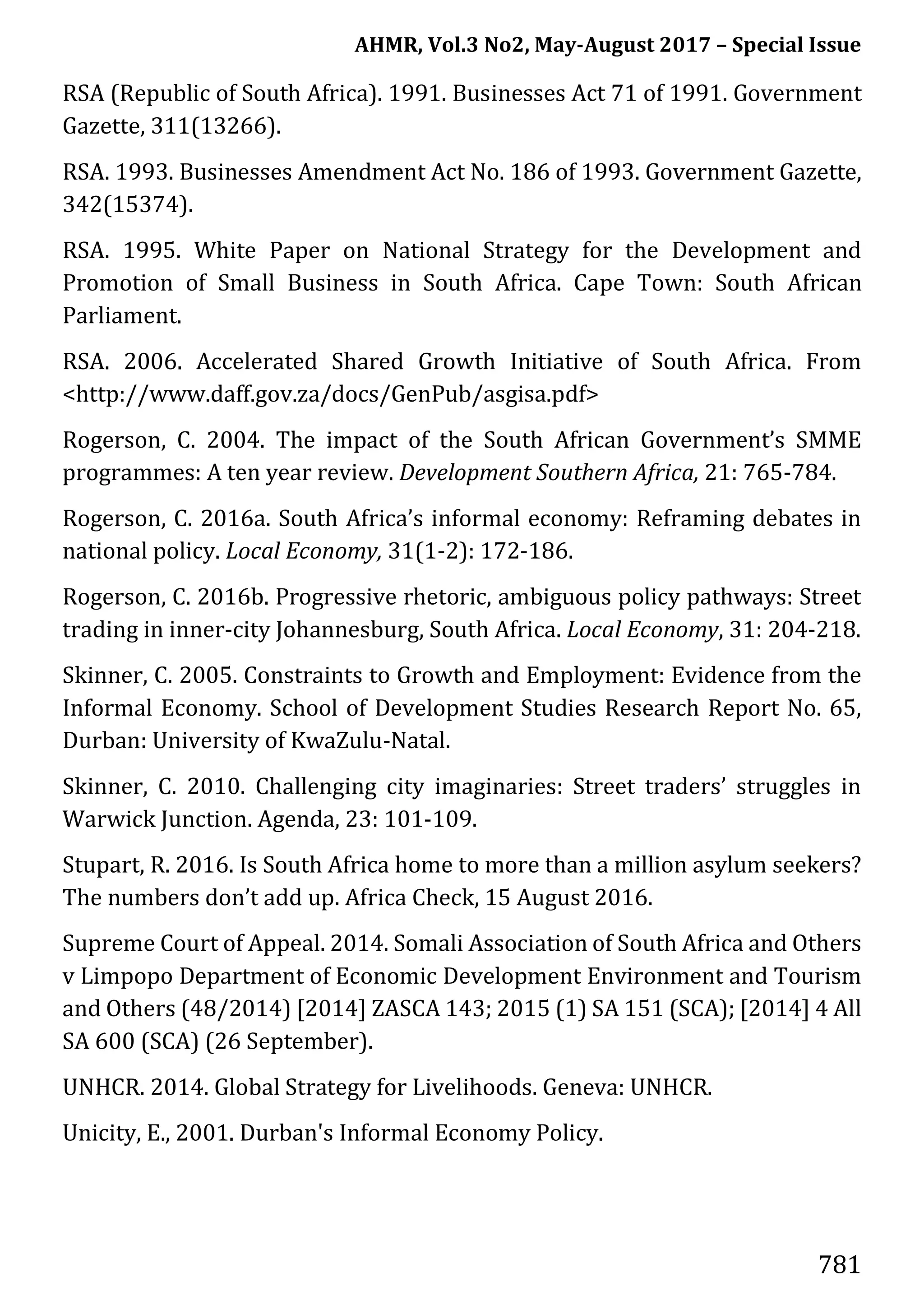 AHMR, Vol.3 No2, May-August 2017 – Special Issue
781
RSA (Republic of South Africa). 1991. Businesses Act 71 of 1991. Government
Gazette, 311(13266).
RSA. 1993. Businesses Amendment Act No. 186 of 1993. Government Gazette,
342(15374).
RSA. 1995. White Paper on National Strategy for the Development and
Promotion of Small Business in South Africa. Cape Town: South African
Parliament.
RSA. 2006. Accelerated Shared Growth Initiative of South Africa. From
<http://www.daff.gov.za/docs/GenPub/asgisa.pdf>
Rogerson, C. 2004. The impact of the South African Government’s SMME
programmes: A ten year review. Development Southern Africa, 21: 765-784.
Rogerson, C. 2016a. South Africa’s informal economy: Reframing debates in
national policy. Local Economy, 31(1-2): 172-186.
Rogerson, C. 2016b. Progressive rhetoric, ambiguous policy pathways: Street
trading in inner-city Johannesburg, South Africa. Local Economy, 31: 204-218.
Skinner, C. 2005. Constraints to Growth and Employment: Evidence from the
Informal Economy. School of Development Studies Research Report No. 65,
Durban: University of KwaZulu-Natal.
Skinner, C. 2010. Challenging city imaginaries: Street traders’ struggles in
Warwick Junction. Agenda, 23: 101-109.
Stupart, R. 2016. Is South Africa home to more than a million asylum seekers?
The numbers don’t add up. Africa Check, 15 August 2016.
Supreme Court of Appeal. 2014. Somali Association of South Africa and Others
v Limpopo Department of Economic Development Environment and Tourism
and Others (48/2014) [2014] ZASCA 143; 2015 (1) SA 151 (SCA); [2014] 4 All
SA 600 (SCA) (26 September).
UNHCR. 2014. Global Strategy for Livelihoods. Geneva: UNHCR.
Unicity, E., 2001. Durban's Informal Economy Policy.
 