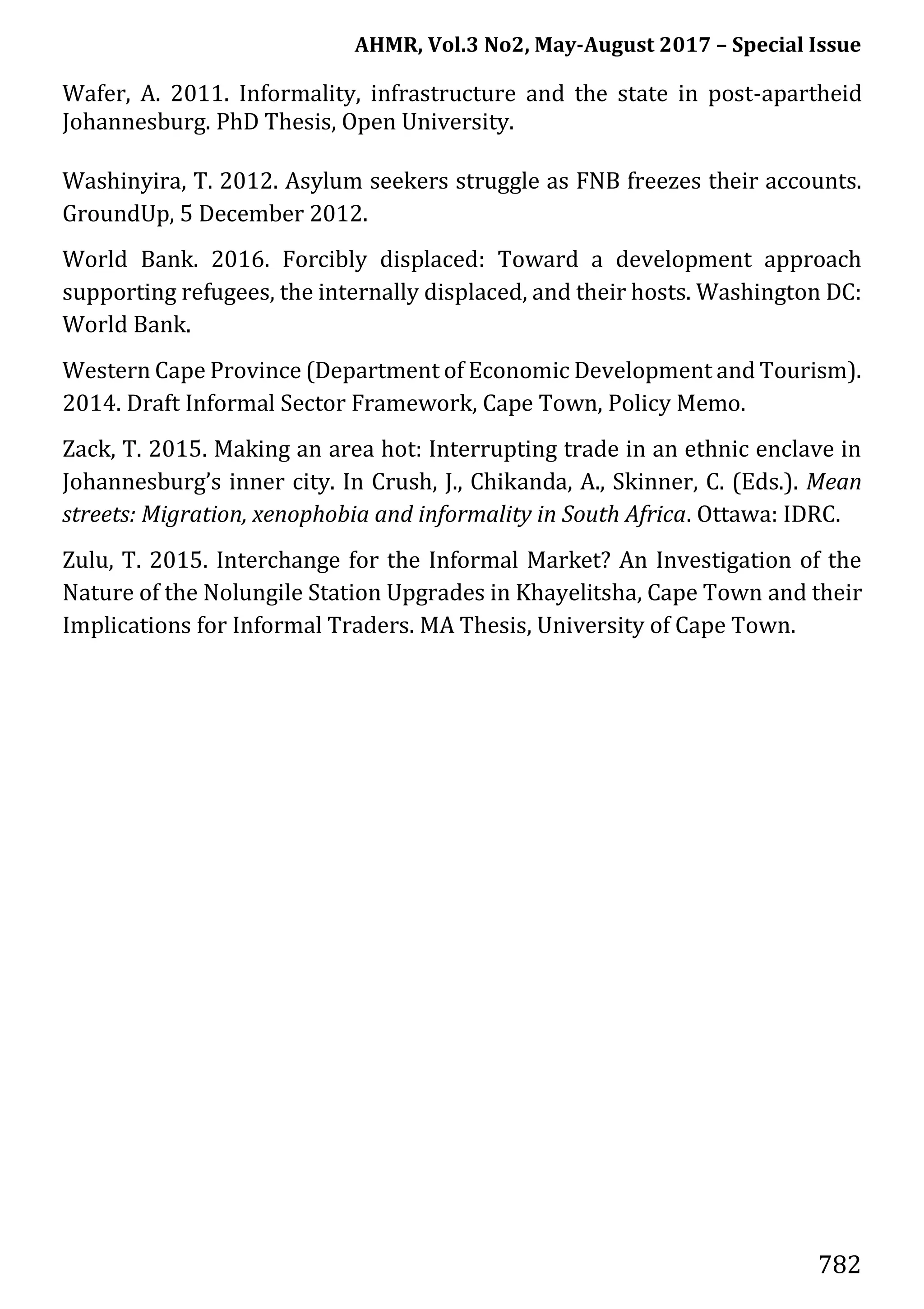 AHMR, Vol.3 No2, May-August 2017 – Special Issue
782
Wafer, A. 2011. Informality, infrastructure and the state in post-apartheid
Johannesburg. PhD Thesis, Open University.
Washinyira, T. 2012. Asylum seekers struggle as FNB freezes their accounts.
GroundUp, 5 December 2012.
World Bank. 2016. Forcibly displaced: Toward a development approach
supporting refugees, the internally displaced, and their hosts. Washington DC:
World Bank.
Western Cape Province (Department of Economic Development and Tourism).
2014. Draft Informal Sector Framework, Cape Town, Policy Memo.
Zack, T. 2015. Making an area hot: Interrupting trade in an ethnic enclave in
Johannesburg’s inner city. In Crush, J., Chikanda, A., Skinner, C. (Eds.). Mean
streets: Migration, xenophobia and informality in South Africa. Ottawa: IDRC.
Zulu, T. 2015. Interchange for the Informal Market? An Investigation of the
Nature of the Nolungile Station Upgrades in Khayelitsha, Cape Town and their
Implications for Informal Traders. MA Thesis, University of Cape Town.
 