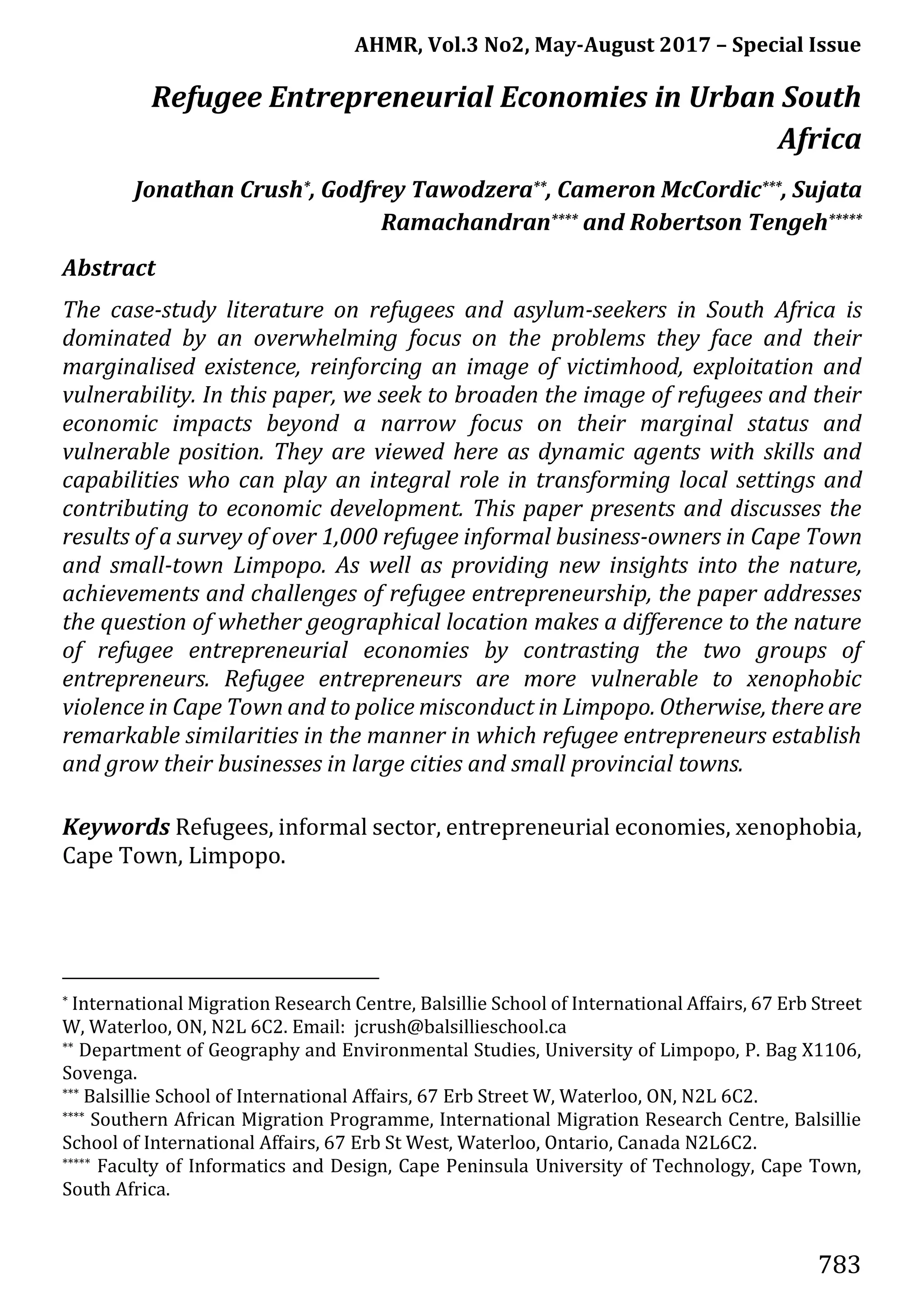 AHMR, Vol.3 No2, May-August 2017 – Special Issue
783
Refugee Entrepreneurial Economies in Urban South
Africa
Jonathan Crush*, Godfrey Tawodzera**, Cameron McCordic***, Sujata
Ramachandran**** and Robertson Tengeh*****
Abstract
The case-study literature on refugees and asylum-seekers in South Africa is
dominated by an overwhelming focus on the problems they face and their
marginalised existence, reinforcing an image of victimhood, exploitation and
vulnerability. In this paper, we seek to broaden the image of refugees and their
economic impacts beyond a narrow focus on their marginal status and
vulnerable position. They are viewed here as dynamic agents with skills and
capabilities who can play an integral role in transforming local settings and
contributing to economic development. This paper presents and discusses the
results of a survey of over 1,000 refugee informal business-owners in Cape Town
and small-town Limpopo. As well as providing new insights into the nature,
achievements and challenges of refugee entrepreneurship, the paper addresses
the question of whether geographical location makes a difference to the nature
of refugee entrepreneurial economies by contrasting the two groups of
entrepreneurs. Refugee entrepreneurs are more vulnerable to xenophobic
violence in Cape Town and to police misconduct in Limpopo. Otherwise, there are
remarkable similarities in the manner in which refugee entrepreneurs establish
and grow their businesses in large cities and small provincial towns.
Keywords Refugees, informal sector, entrepreneurial economies, xenophobia,
Cape Town, Limpopo.
* International Migration Research Centre, Balsillie School of International Affairs, 67 Erb Street
W, Waterloo, ON, N2L 6C2. Email: jcrush@balsillieschool.ca
** Department of Geography and Environmental Studies, University of Limpopo, P. Bag X1106,
Sovenga.
*** Balsillie School of International Affairs, 67 Erb Street W, Waterloo, ON, N2L 6C2.
**** Southern African Migration Programme, International Migration Research Centre, Balsillie
School of International Affairs, 67 Erb St West, Waterloo, Ontario, Canada N2L6C2.
***** Faculty of Informatics and Design, Cape Peninsula University of Technology, Cape Town,
South Africa.
 