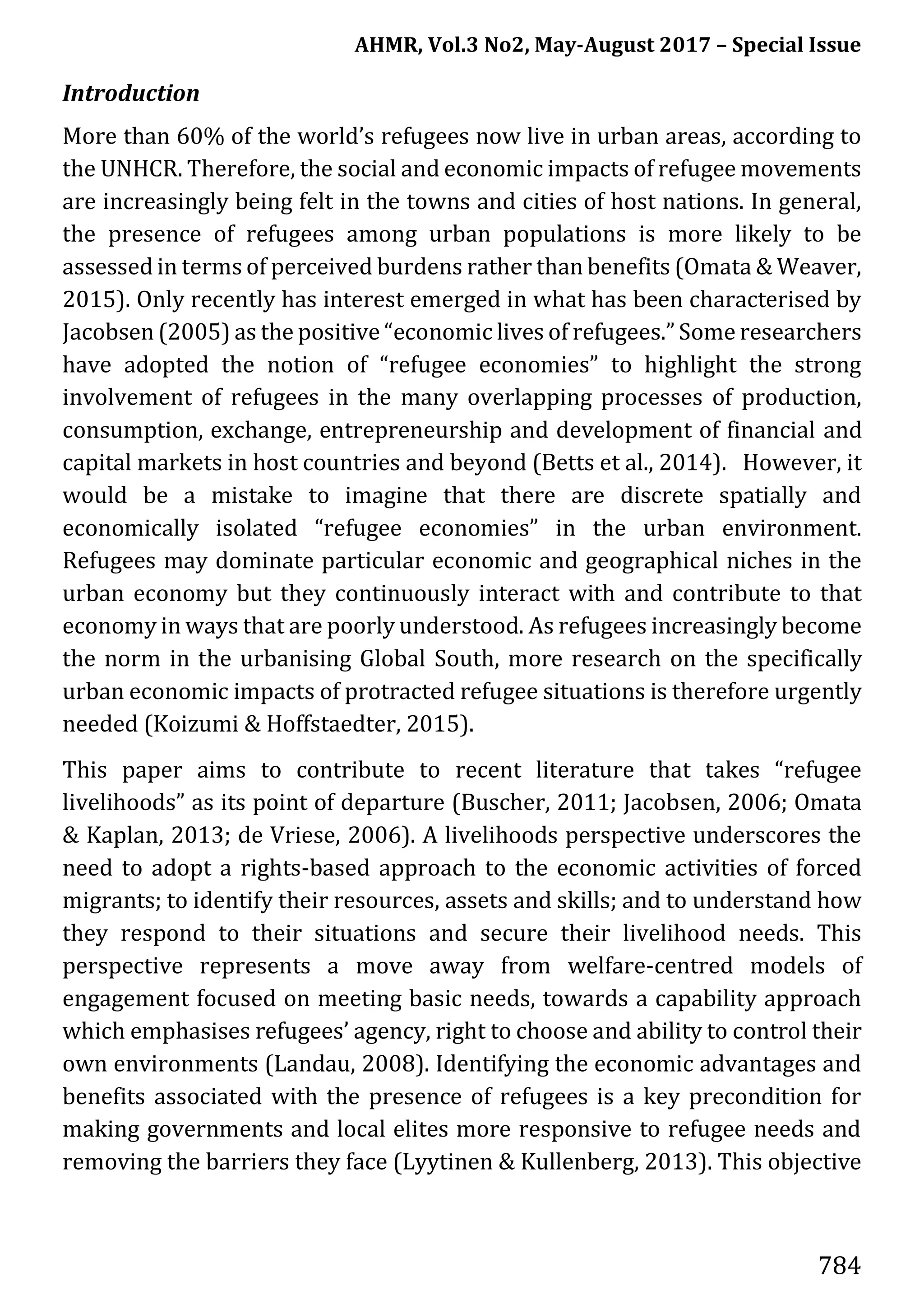 AHMR, Vol.3 No2, May-August 2017 – Special Issue
784
Introduction
More than 60% of the world’s refugees now live in urban areas, according to
the UNHCR. Therefore, the social and economic impacts of refugee movements
are increasingly being felt in the towns and cities of host nations. In general,
the presence of refugees among urban populations is more likely to be
assessed in terms of perceived burdens rather than benefits (Omata & Weaver,
2015). Only recently has interest emerged in what has been characterised by
Jacobsen (2005) as the positive “economic lives of refugees.” Some researchers
have adopted the notion of “refugee economies” to highlight the strong
involvement of refugees in the many overlapping processes of production,
consumption, exchange, entrepreneurship and development of financial and
capital markets in host countries and beyond (Betts et al., 2014). However, it
would be a mistake to imagine that there are discrete spatially and
economically isolated “refugee economies” in the urban environment.
Refugees may dominate particular economic and geographical niches in the
urban economy but they continuously interact with and contribute to that
economy in ways that are poorly understood. As refugees increasingly become
the norm in the urbanising Global South, more research on the specifically
urban economic impacts of protracted refugee situations is therefore urgently
needed (Koizumi & Hoffstaedter, 2015).
This paper aims to contribute to recent literature that takes “refugee
livelihoods” as its point of departure (Buscher, 2011; Jacobsen, 2006; Omata
& Kaplan, 2013; de Vriese, 2006). A livelihoods perspective underscores the
need to adopt a rights-based approach to the economic activities of forced
migrants; to identify their resources, assets and skills; and to understand how
they respond to their situations and secure their livelihood needs. This
perspective represents a move away from welfare-centred models of
engagement focused on meeting basic needs, towards a capability approach
which emphasises refugees’ agency, right to choose and ability to control their
own environments (Landau, 2008). Identifying the economic advantages and
benefits associated with the presence of refugees is a key precondition for
making governments and local elites more responsive to refugee needs and
removing the barriers they face (Lyytinen & Kullenberg, 2013). This objective
 