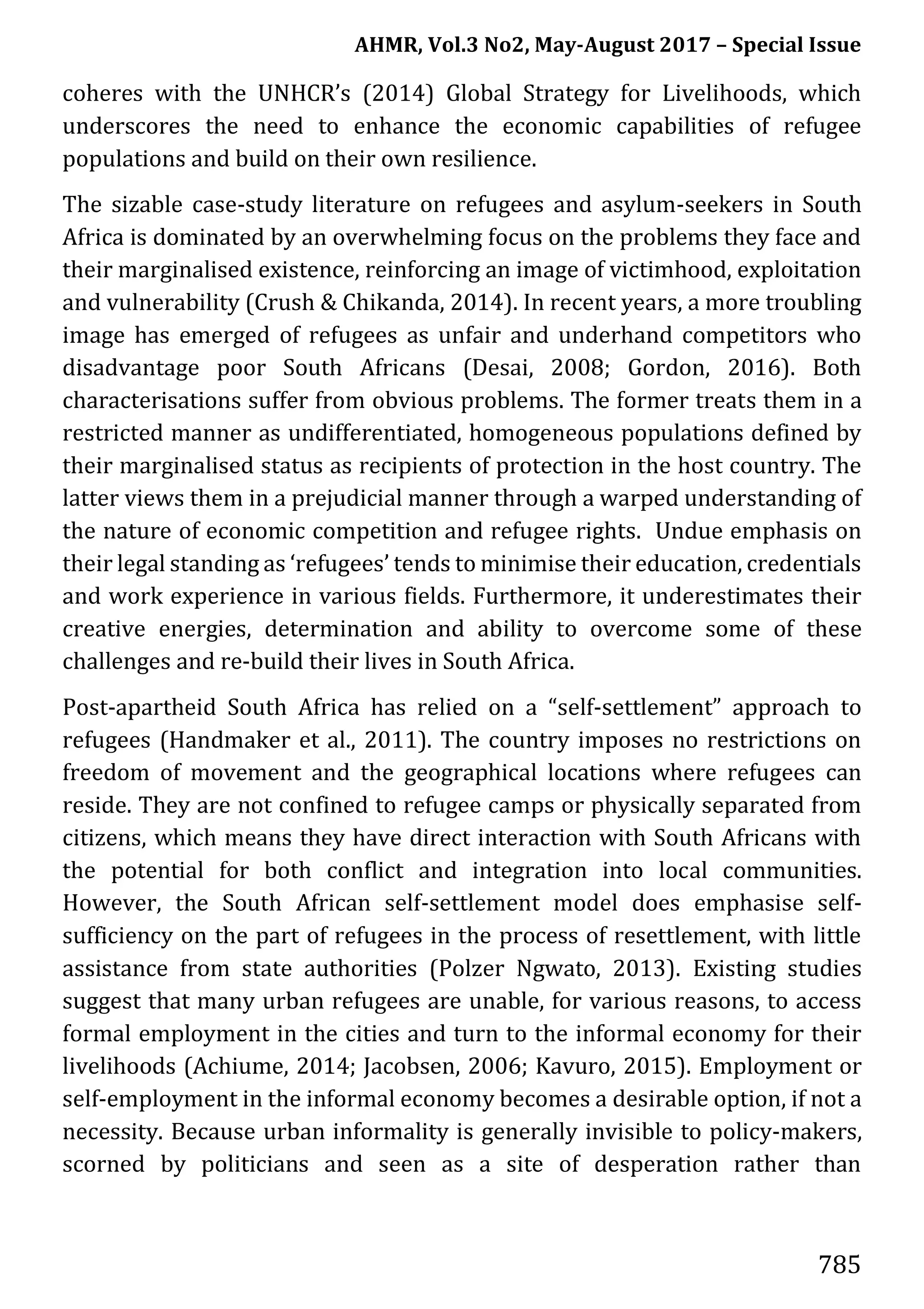 AHMR, Vol.3 No2, May-August 2017 – Special Issue
785
coheres with the UNHCR’s (2014) Global Strategy for Livelihoods, which
underscores the need to enhance the economic capabilities of refugee
populations and build on their own resilience.
The sizable case-study literature on refugees and asylum-seekers in South
Africa is dominated by an overwhelming focus on the problems they face and
their marginalised existence, reinforcing an image of victimhood, exploitation
and vulnerability (Crush & Chikanda, 2014). In recent years, a more troubling
image has emerged of refugees as unfair and underhand competitors who
disadvantage poor South Africans (Desai, 2008; Gordon, 2016). Both
characterisations suffer from obvious problems. The former treats them in a
restricted manner as undifferentiated, homogeneous populations defined by
their marginalised status as recipients of protection in the host country. The
latter views them in a prejudicial manner through a warped understanding of
the nature of economic competition and refugee rights. Undue emphasis on
their legal standing as ‘refugees’ tends to minimise their education, credentials
and work experience in various fields. Furthermore, it underestimates their
creative energies, determination and ability to overcome some of these
challenges and re-build their lives in South Africa.
Post-apartheid South Africa has relied on a “self-settlement” approach to
refugees (Handmaker et al., 2011). The country imposes no restrictions on
freedom of movement and the geographical locations where refugees can
reside. They are not confined to refugee camps or physically separated from
citizens, which means they have direct interaction with South Africans with
the potential for both conflict and integration into local communities.
However, the South African self-settlement model does emphasise self-
sufficiency on the part of refugees in the process of resettlement, with little
assistance from state authorities (Polzer Ngwato, 2013). Existing studies
suggest that many urban refugees are unable, for various reasons, to access
formal employment in the cities and turn to the informal economy for their
livelihoods (Achiume, 2014; Jacobsen, 2006; Kavuro, 2015). Employment or
self-employment in the informal economy becomes a desirable option, if not a
necessity. Because urban informality is generally invisible to policy-makers,
scorned by politicians and seen as a site of desperation rather than
 