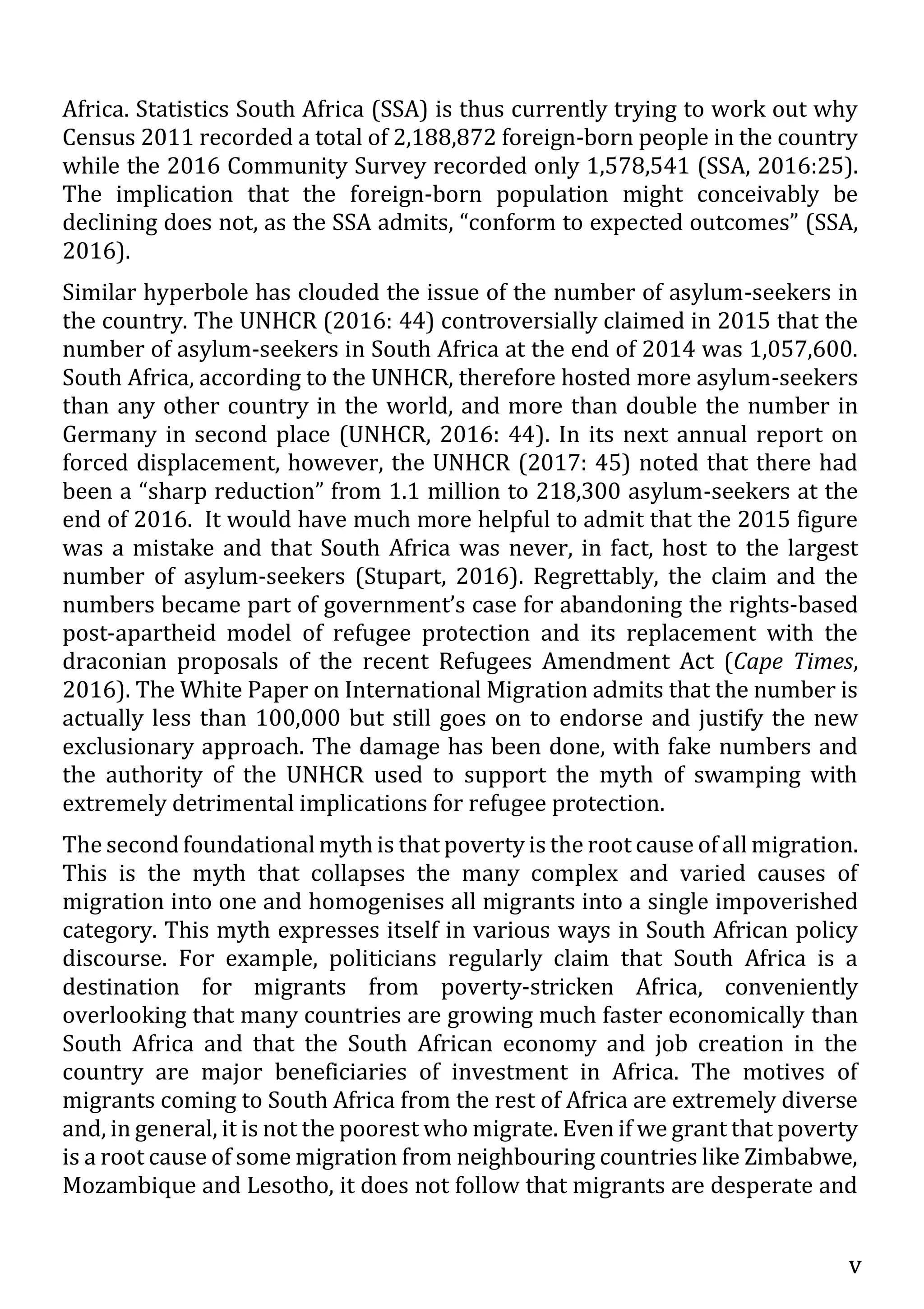 v
Africa. Statistics South Africa (SSA) is thus currently trying to work out why
Census 2011 recorded a total of 2,188,872 foreign-born people in the country
while the 2016 Community Survey recorded only 1,578,541 (SSA, 2016:25).
The implication that the foreign-born population might conceivably be
declining does not, as the SSA admits, “conform to expected outcomes” (SSA,
2016).
Similar hyperbole has clouded the issue of the number of asylum-seekers in
the country. The UNHCR (2016: 44) controversially claimed in 2015 that the
number of asylum-seekers in South Africa at the end of 2014 was 1,057,600.
South Africa, according to the UNHCR, therefore hosted more asylum-seekers
than any other country in the world, and more than double the number in
Germany in second place (UNHCR, 2016: 44). In its next annual report on
forced displacement, however, the UNHCR (2017: 45) noted that there had
been a “sharp reduction” from 1.1 million to 218,300 asylum-seekers at the
end of 2016. It would have much more helpful to admit that the 2015 figure
was a mistake and that South Africa was never, in fact, host to the largest
number of asylum-seekers (Stupart, 2016). Regrettably, the claim and the
numbers became part of government’s case for abandoning the rights-based
post-apartheid model of refugee protection and its replacement with the
draconian proposals of the recent Refugees Amendment Act (Cape Times,
2016). The White Paper on International Migration admits that the number is
actually less than 100,000 but still goes on to endorse and justify the new
exclusionary approach. The damage has been done, with fake numbers and
the authority of the UNHCR used to support the myth of swamping with
extremely detrimental implications for refugee protection.
The second foundational myth is that poverty is the root cause of all migration.
This is the myth that collapses the many complex and varied causes of
migration into one and homogenises all migrants into a single impoverished
category. This myth expresses itself in various ways in South African policy
discourse. For example, politicians regularly claim that South Africa is a
destination for migrants from poverty-stricken Africa, conveniently
overlooking that many countries are growing much faster economically than
South Africa and that the South African economy and job creation in the
country are major beneficiaries of investment in Africa. The motives of
migrants coming to South Africa from the rest of Africa are extremely diverse
and, in general, it is not the poorest who migrate. Even if we grant that poverty
is a root cause of some migration from neighbouring countries like Zimbabwe,
Mozambique and Lesotho, it does not follow that migrants are desperate and
 