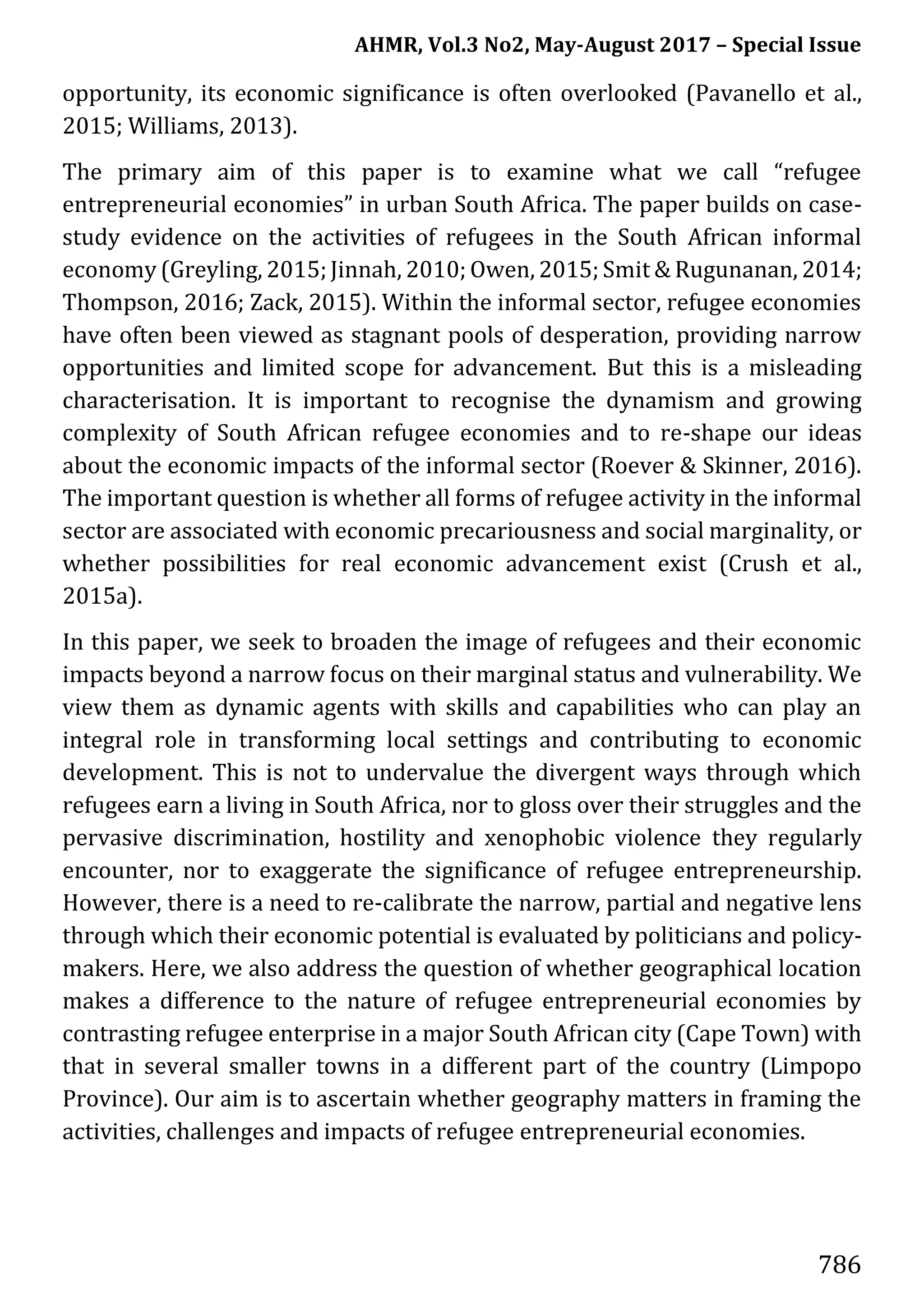 AHMR, Vol.3 No2, May-August 2017 – Special Issue
786
opportunity, its economic significance is often overlooked (Pavanello et al.,
2015; Williams, 2013).
The primary aim of this paper is to examine what we call “refugee
entrepreneurial economies” in urban South Africa. The paper builds on case-
study evidence on the activities of refugees in the South African informal
economy (Greyling, 2015;Jinnah, 2010; Owen, 2015; Smit & Rugunanan, 2014;
Thompson, 2016; Zack, 2015). Within the informal sector, refugee economies
have often been viewed as stagnant pools of desperation, providing narrow
opportunities and limited scope for advancement. But this is a misleading
characterisation. It is important to recognise the dynamism and growing
complexity of South African refugee economies and to re-shape our ideas
about the economic impacts of the informal sector (Roever & Skinner, 2016).
The important question is whether all forms of refugee activity in the informal
sector are associated with economic precariousness and social marginality, or
whether possibilities for real economic advancement exist (Crush et al.,
2015a).
In this paper, we seek to broaden the image of refugees and their economic
impacts beyond a narrow focus on their marginal status and vulnerability. We
view them as dynamic agents with skills and capabilities who can play an
integral role in transforming local settings and contributing to economic
development. This is not to undervalue the divergent ways through which
refugees earn a living in South Africa, nor to gloss over their struggles and the
pervasive discrimination, hostility and xenophobic violence they regularly
encounter, nor to exaggerate the significance of refugee entrepreneurship.
However, there is a need to re-calibrate the narrow, partial and negative lens
through which their economic potential is evaluated by politicians and policy-
makers. Here, we also address the question of whether geographical location
makes a difference to the nature of refugee entrepreneurial economies by
contrasting refugee enterprise in a major South African city (Cape Town) with
that in several smaller towns in a different part of the country (Limpopo
Province). Our aim is to ascertain whether geography matters in framing the
activities, challenges and impacts of refugee entrepreneurial economies.
 
