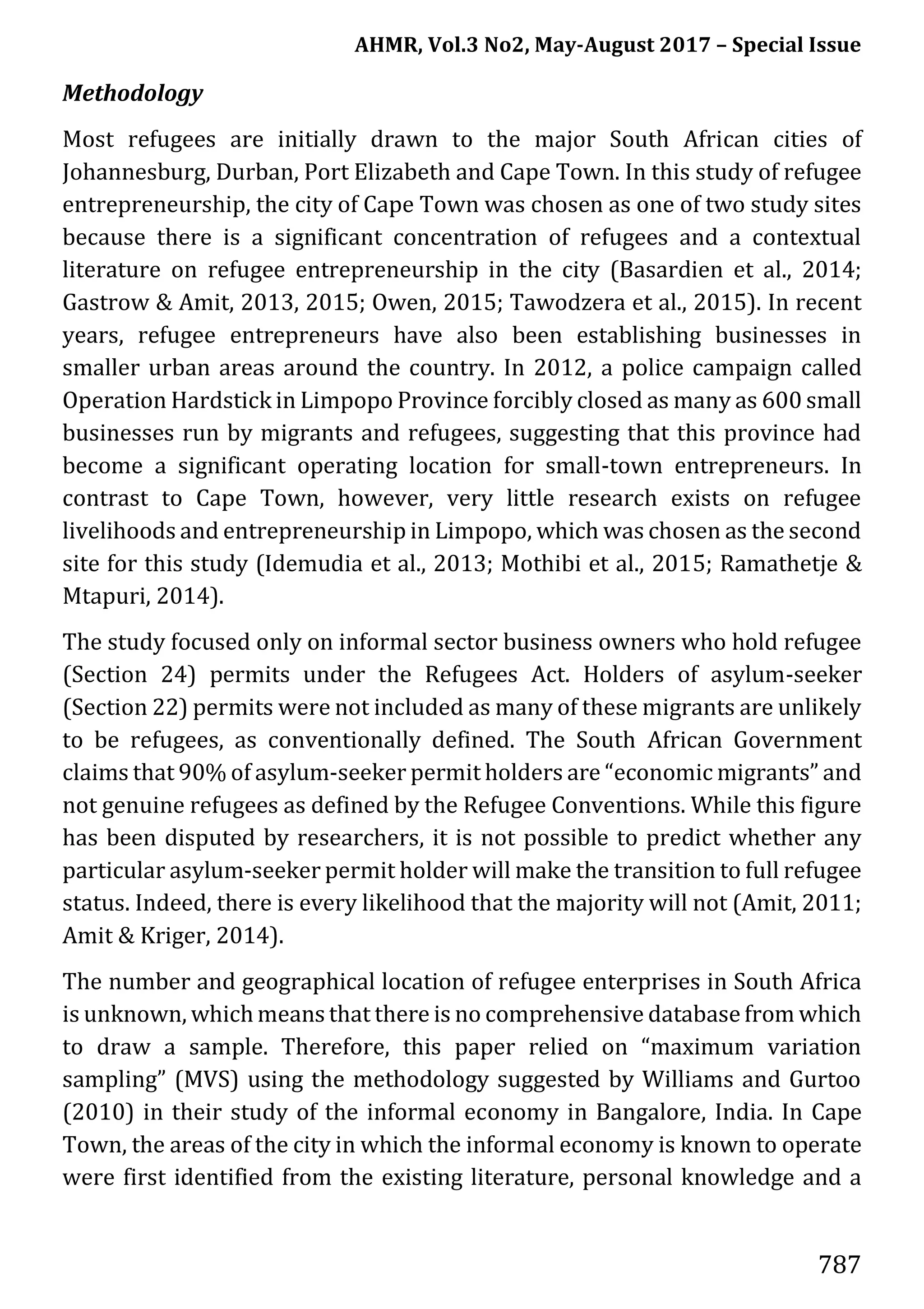 AHMR, Vol.3 No2, May-August 2017 – Special Issue
787
Methodology
Most refugees are initially drawn to the major South African cities of
Johannesburg, Durban, Port Elizabeth and Cape Town. In this study of refugee
entrepreneurship, the city of Cape Town was chosen as one of two study sites
because there is a significant concentration of refugees and a contextual
literature on refugee entrepreneurship in the city (Basardien et al., 2014;
Gastrow & Amit, 2013, 2015; Owen, 2015; Tawodzera et al., 2015). In recent
years, refugee entrepreneurs have also been establishing businesses in
smaller urban areas around the country. In 2012, a police campaign called
Operation Hardstick in Limpopo Province forcibly closed as many as 600 small
businesses run by migrants and refugees, suggesting that this province had
become a significant operating location for small-town entrepreneurs. In
contrast to Cape Town, however, very little research exists on refugee
livelihoods and entrepreneurship in Limpopo, which was chosen as the second
site for this study (Idemudia et al., 2013; Mothibi et al., 2015; Ramathetje &
Mtapuri, 2014).
The study focused only on informal sector business owners who hold refugee
(Section 24) permits under the Refugees Act. Holders of asylum-seeker
(Section 22) permits were not included as many of these migrants are unlikely
to be refugees, as conventionally defined. The South African Government
claims that 90% of asylum-seeker permit holders are “economic migrants” and
not genuine refugees as defined by the Refugee Conventions. While this figure
has been disputed by researchers, it is not possible to predict whether any
particular asylum-seeker permit holder will make the transition to full refugee
status. Indeed, there is every likelihood that the majority will not (Amit, 2011;
Amit & Kriger, 2014).
The number and geographical location of refugee enterprises in South Africa
is unknown, which means that there is no comprehensive database from which
to draw a sample. Therefore, this paper relied on “maximum variation
sampling” (MVS) using the methodology suggested by Williams and Gurtoo
(2010) in their study of the informal economy in Bangalore, India. In Cape
Town, the areas of the city in which the informal economy is known to operate
were first identified from the existing literature, personal knowledge and a
 