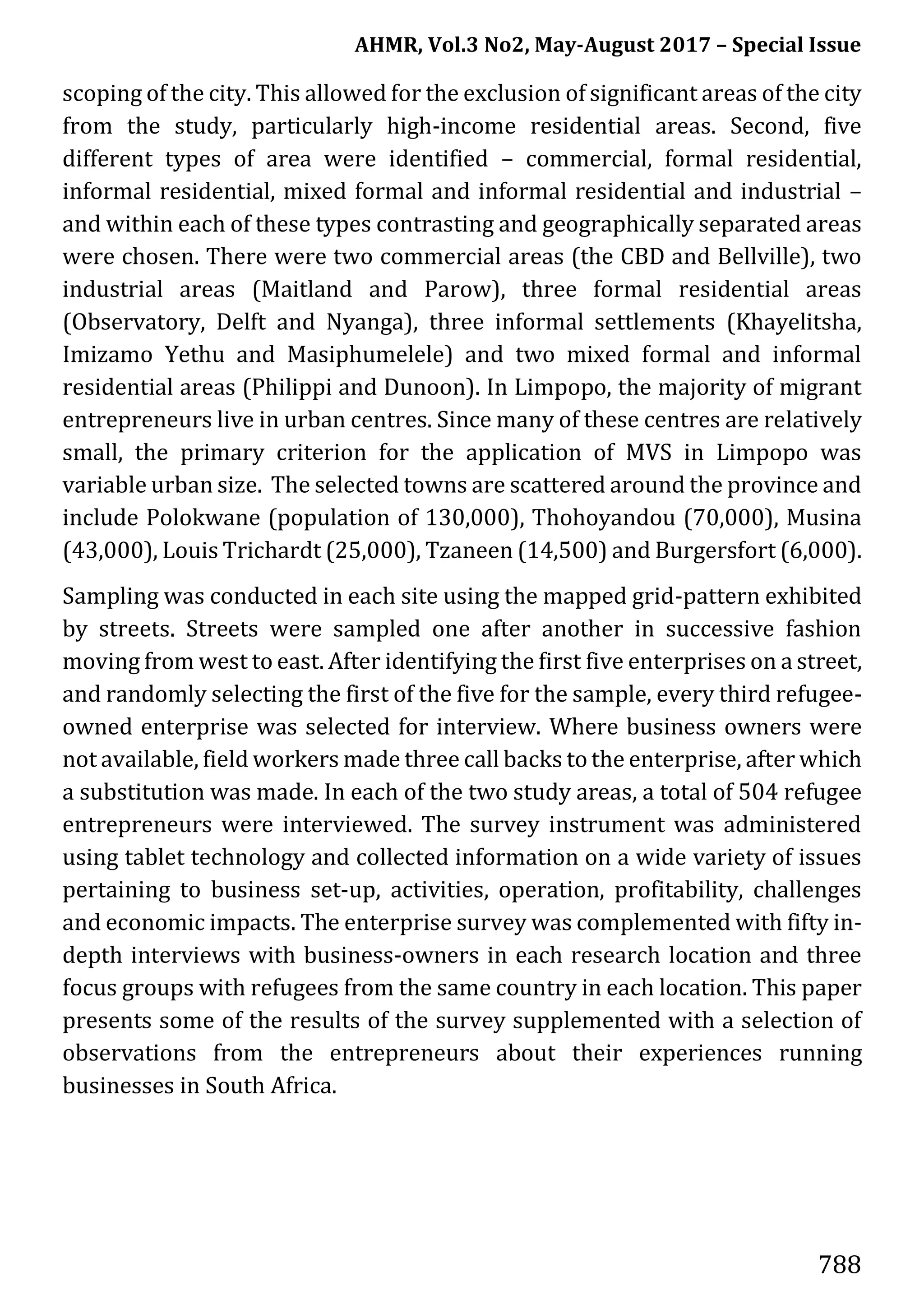 AHMR, Vol.3 No2, May-August 2017 – Special Issue
788
scoping of the city. This allowed for the exclusion of significant areas of the city
from the study, particularly high-income residential areas. Second, five
different types of area were identified – commercial, formal residential,
informal residential, mixed formal and informal residential and industrial –
and within each of these types contrasting and geographically separated areas
were chosen. There were two commercial areas (the CBD and Bellville), two
industrial areas (Maitland and Parow), three formal residential areas
(Observatory, Delft and Nyanga), three informal settlements (Khayelitsha,
Imizamo Yethu and Masiphumelele) and two mixed formal and informal
residential areas (Philippi and Dunoon). In Limpopo, the majority of migrant
entrepreneurs live in urban centres. Since many of these centres are relatively
small, the primary criterion for the application of MVS in Limpopo was
variable urban size. The selected towns are scattered around the province and
include Polokwane (population of 130,000), Thohoyandou (70,000), Musina
(43,000), Louis Trichardt (25,000), Tzaneen (14,500) and Burgersfort (6,000).
Sampling was conducted in each site using the mapped grid-pattern exhibited
by streets. Streets were sampled one after another in successive fashion
moving from west to east. After identifying the first five enterprises on a street,
and randomly selecting the first of the five for the sample, every third refugee-
owned enterprise was selected for interview. Where business owners were
not available, field workers made three call backs to the enterprise, after which
a substitution was made. In each of the two study areas, a total of 504 refugee
entrepreneurs were interviewed. The survey instrument was administered
using tablet technology and collected information on a wide variety of issues
pertaining to business set-up, activities, operation, profitability, challenges
and economic impacts. The enterprise survey was complemented with fifty in-
depth interviews with business-owners in each research location and three
focus groups with refugees from the same country in each location. This paper
presents some of the results of the survey supplemented with a selection of
observations from the entrepreneurs about their experiences running
businesses in South Africa.
 