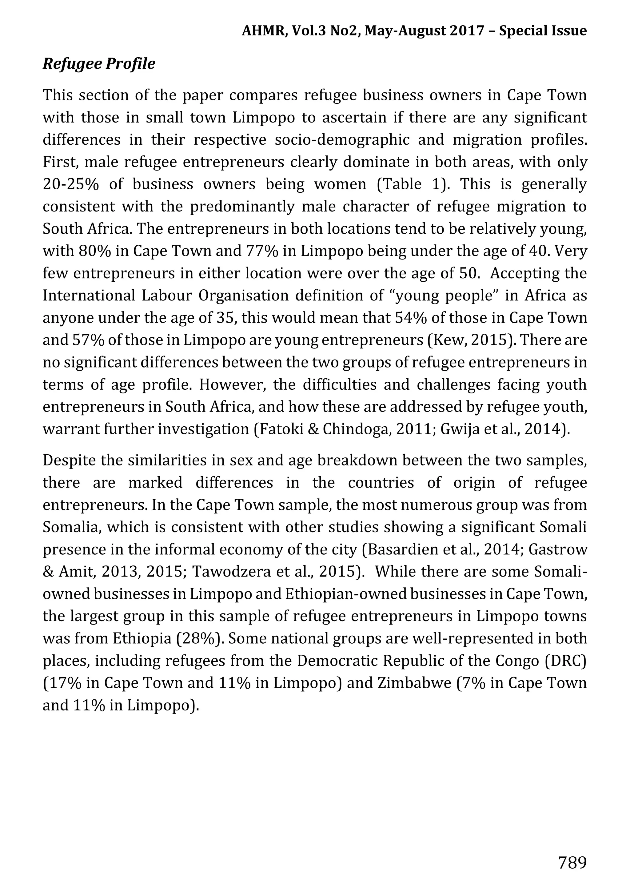 AHMR, Vol.3 No2, May-August 2017 – Special Issue
789
Refugee Profile
This section of the paper compares refugee business owners in Cape Town
with those in small town Limpopo to ascertain if there are any significant
differences in their respective socio-demographic and migration profiles.
First, male refugee entrepreneurs clearly dominate in both areas, with only
20-25% of business owners being women (Table 1). This is generally
consistent with the predominantly male character of refugee migration to
South Africa. The entrepreneurs in both locations tend to be relatively young,
with 80% in Cape Town and 77% in Limpopo being under the age of 40. Very
few entrepreneurs in either location were over the age of 50. Accepting the
International Labour Organisation definition of “young people” in Africa as
anyone under the age of 35, this would mean that 54% of those in Cape Town
and 57% of those in Limpopo are young entrepreneurs (Kew, 2015). There are
no significant differences between the two groups of refugee entrepreneurs in
terms of age profile. However, the difficulties and challenges facing youth
entrepreneurs in South Africa, and how these are addressed by refugee youth,
warrant further investigation (Fatoki & Chindoga, 2011; Gwija et al., 2014).
Despite the similarities in sex and age breakdown between the two samples,
there are marked differences in the countries of origin of refugee
entrepreneurs. In the Cape Town sample, the most numerous group was from
Somalia, which is consistent with other studies showing a significant Somali
presence in the informal economy of the city (Basardien et al., 2014; Gastrow
& Amit, 2013, 2015; Tawodzera et al., 2015). While there are some Somali-
owned businesses in Limpopo and Ethiopian-owned businesses in Cape Town,
the largest group in this sample of refugee entrepreneurs in Limpopo towns
was from Ethiopia (28%). Some national groups are well-represented in both
places, including refugees from the Democratic Republic of the Congo (DRC)
(17% in Cape Town and 11% in Limpopo) and Zimbabwe (7% in Cape Town
and 11% in Limpopo).
 