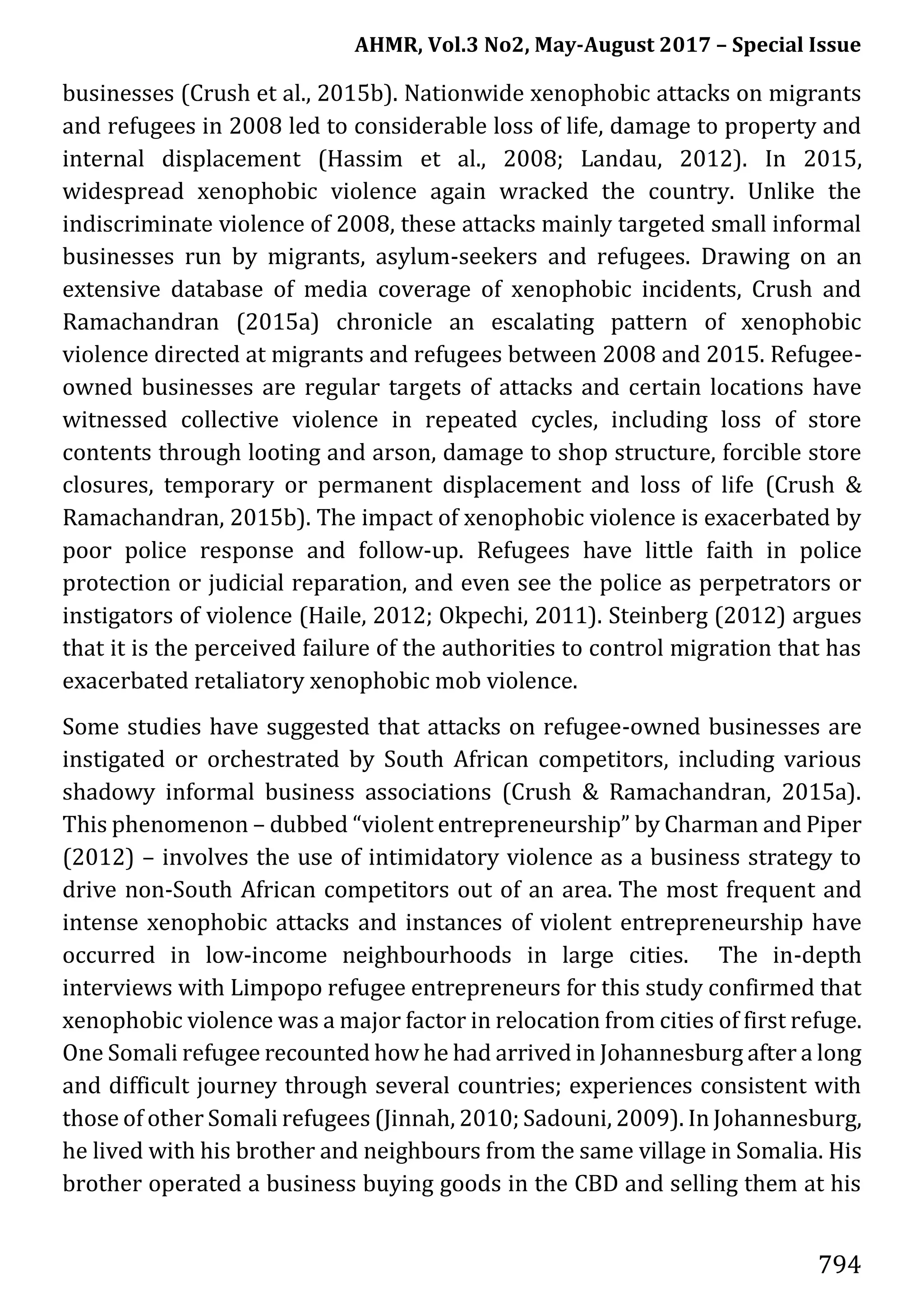 AHMR, Vol.3 No2, May-August 2017 – Special Issue
794
businesses (Crush et al., 2015b). Nationwide xenophobic attacks on migrants
and refugees in 2008 led to considerable loss of life, damage to property and
internal displacement (Hassim et al., 2008; Landau, 2012). In 2015,
widespread xenophobic violence again wracked the country. Unlike the
indiscriminate violence of 2008, these attacks mainly targeted small informal
businesses run by migrants, asylum-seekers and refugees. Drawing on an
extensive database of media coverage of xenophobic incidents, Crush and
Ramachandran (2015a) chronicle an escalating pattern of xenophobic
violence directed at migrants and refugees between 2008 and 2015. Refugee-
owned businesses are regular targets of attacks and certain locations have
witnessed collective violence in repeated cycles, including loss of store
contents through looting and arson, damage to shop structure, forcible store
closures, temporary or permanent displacement and loss of life (Crush &
Ramachandran, 2015b). The impact of xenophobic violence is exacerbated by
poor police response and follow-up. Refugees have little faith in police
protection or judicial reparation, and even see the police as perpetrators or
instigators of violence (Haile, 2012; Okpechi, 2011). Steinberg (2012) argues
that it is the perceived failure of the authorities to control migration that has
exacerbated retaliatory xenophobic mob violence.
Some studies have suggested that attacks on refugee-owned businesses are
instigated or orchestrated by South African competitors, including various
shadowy informal business associations (Crush & Ramachandran, 2015a).
This phenomenon – dubbed “violent entrepreneurship” by Charman and Piper
(2012) – involves the use of intimidatory violence as a business strategy to
drive non-South African competitors out of an area. The most frequent and
intense xenophobic attacks and instances of violent entrepreneurship have
occurred in low-income neighbourhoods in large cities. The in-depth
interviews with Limpopo refugee entrepreneurs for this study confirmed that
xenophobic violence was a major factor in relocation from cities of first refuge.
One Somali refugee recounted how he had arrived in Johannesburg after a long
and difficult journey through several countries; experiences consistent with
those of other Somali refugees (Jinnah, 2010; Sadouni, 2009). In Johannesburg,
he lived with his brother and neighbours from the same village in Somalia. His
brother operated a business buying goods in the CBD and selling them at his
 
