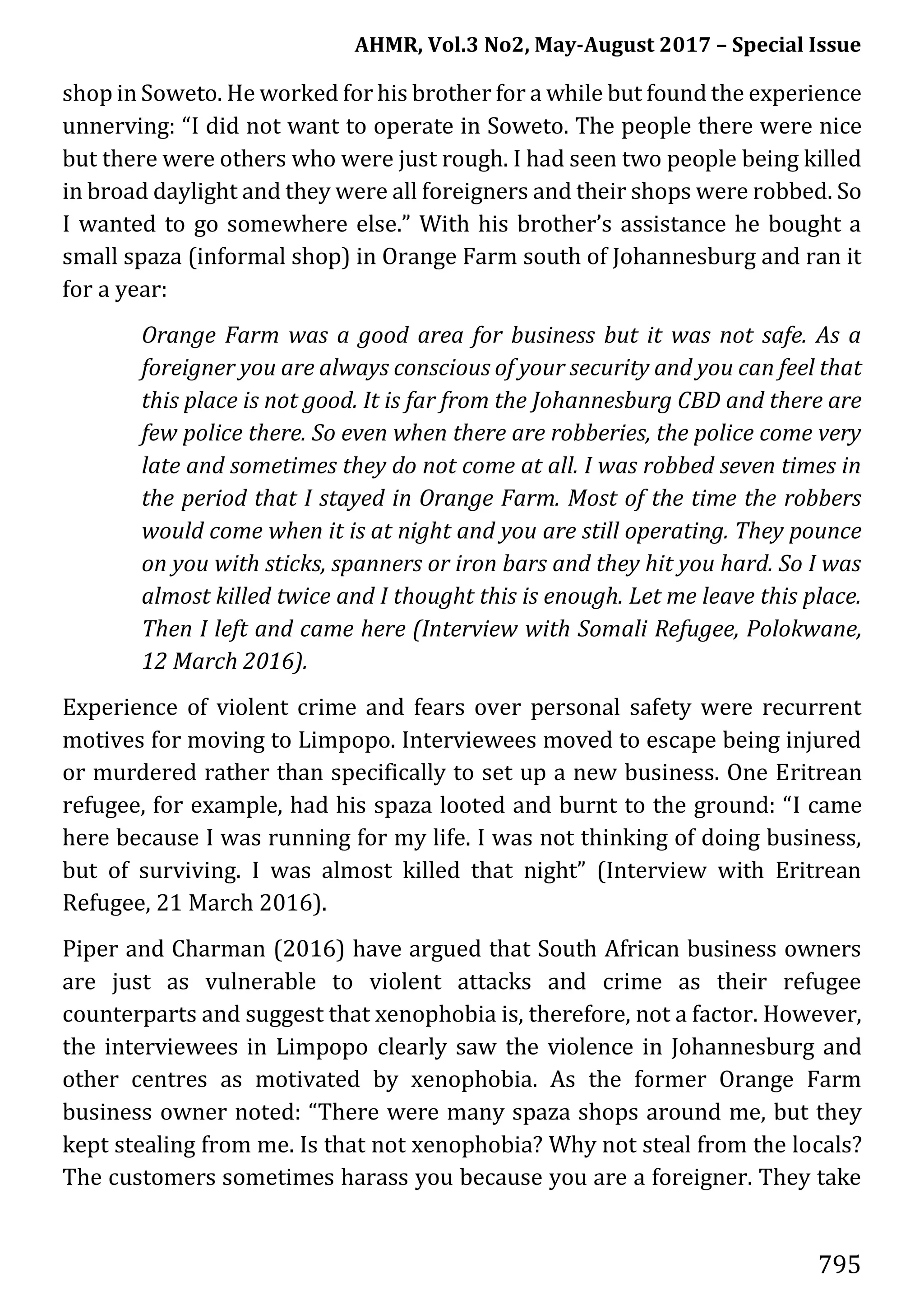 AHMR, Vol.3 No2, May-August 2017 – Special Issue
795
shop in Soweto. He worked for his brother for a while but found the experience
unnerving: “I did not want to operate in Soweto. The people there were nice
but there were others who were just rough. I had seen two people being killed
in broad daylight and they were all foreigners and their shops were robbed. So
I wanted to go somewhere else.” With his brother’s assistance he bought a
small spaza (informal shop) in Orange Farm south of Johannesburg and ran it
for a year:
Orange Farm was a good area for business but it was not safe. As a
foreigner you are always conscious of your security and you can feel that
this place is not good. It is far from the Johannesburg CBD and there are
few police there. So even when there are robberies, the police come very
late and sometimes they do not come at all. I was robbed seven times in
the period that I stayed in Orange Farm. Most of the time the robbers
would come when it is at night and you are still operating. They pounce
on you with sticks, spanners or iron bars and they hit you hard. So I was
almost killed twice and I thought this is enough. Let me leave this place.
Then I left and came here (Interview with Somali Refugee, Polokwane,
12 March 2016).
Experience of violent crime and fears over personal safety were recurrent
motives for moving to Limpopo. Interviewees moved to escape being injured
or murdered rather than specifically to set up a new business. One Eritrean
refugee, for example, had his spaza looted and burnt to the ground: “I came
here because I was running for my life. I was not thinking of doing business,
but of surviving. I was almost killed that night” (Interview with Eritrean
Refugee, 21 March 2016).
Piper and Charman (2016) have argued that South African business owners
are just as vulnerable to violent attacks and crime as their refugee
counterparts and suggest that xenophobia is, therefore, not a factor. However,
the interviewees in Limpopo clearly saw the violence in Johannesburg and
other centres as motivated by xenophobia. As the former Orange Farm
business owner noted: “There were many spaza shops around me, but they
kept stealing from me. Is that not xenophobia? Why not steal from the locals?
The customers sometimes harass you because you are a foreigner. They take
 