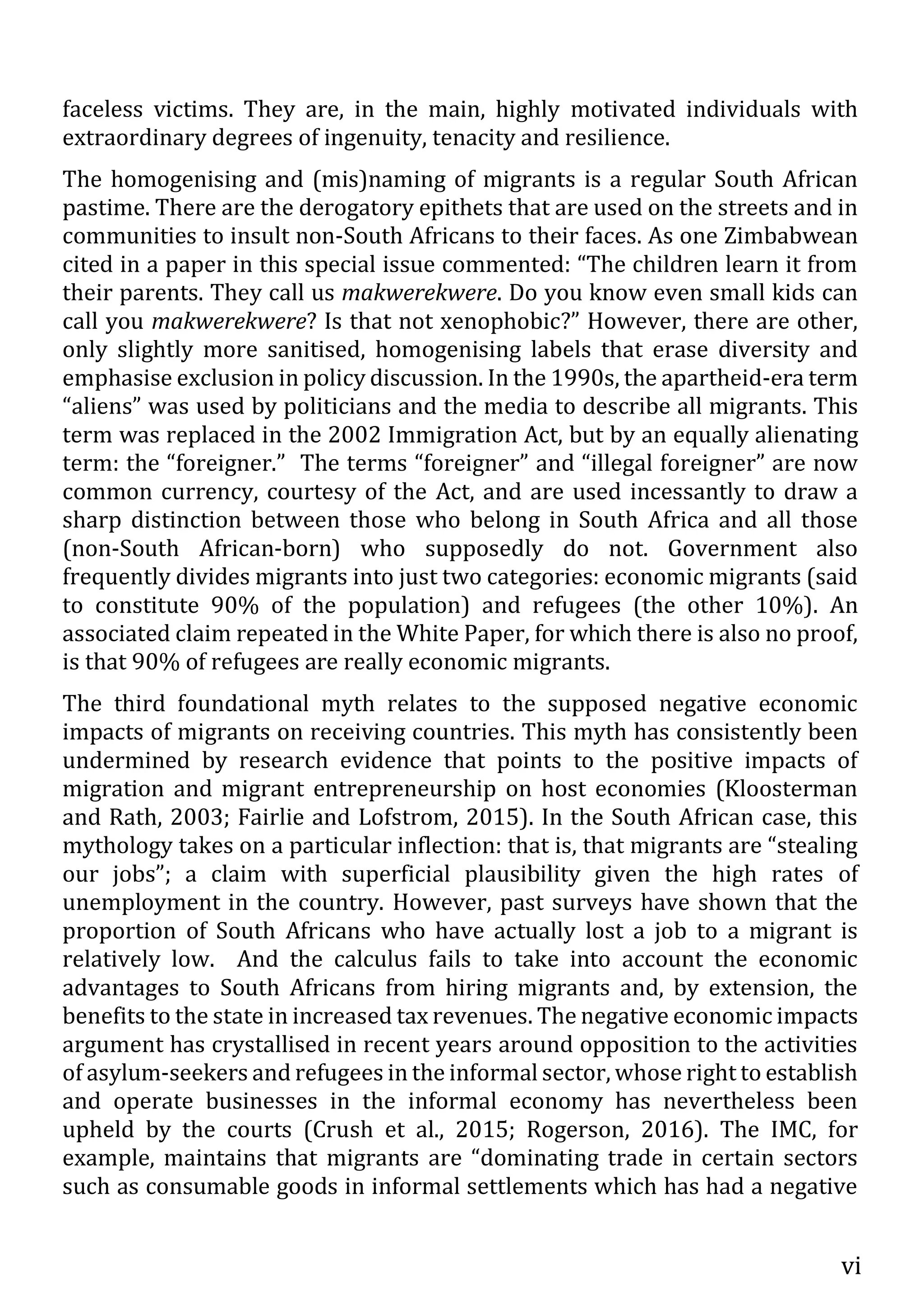 vi
faceless victims. They are, in the main, highly motivated individuals with
extraordinary degrees of ingenuity, tenacity and resilience.
The homogenising and (mis)naming of migrants is a regular South African
pastime. There are the derogatory epithets that are used on the streets and in
communities to insult non-South Africans to their faces. As one Zimbabwean
cited in a paper in this special issue commented: “The children learn it from
their parents. They call us makwerekwere. Do you know even small kids can
call you makwerekwere? Is that not xenophobic?” However, there are other,
only slightly more sanitised, homogenising labels that erase diversity and
emphasise exclusion in policy discussion. In the 1990s, the apartheid-era term
“aliens” was used by politicians and the media to describe all migrants. This
term was replaced in the 2002 Immigration Act, but by an equally alienating
term: the “foreigner.” The terms “foreigner” and “illegal foreigner” are now
common currency, courtesy of the Act, and are used incessantly to draw a
sharp distinction between those who belong in South Africa and all those
(non-South African-born) who supposedly do not. Government also
frequently divides migrants into just two categories: economic migrants (said
to constitute 90% of the population) and refugees (the other 10%). An
associated claim repeated in the White Paper, for which there is also no proof,
is that 90% of refugees are really economic migrants.
The third foundational myth relates to the supposed negative economic
impacts of migrants on receiving countries. This myth has consistently been
undermined by research evidence that points to the positive impacts of
migration and migrant entrepreneurship on host economies (Kloosterman
and Rath, 2003; Fairlie and Lofstrom, 2015). In the South African case, this
mythology takes on a particular inflection: that is, that migrants are “stealing
our jobs”; a claim with superficial plausibility given the high rates of
unemployment in the country. However, past surveys have shown that the
proportion of South Africans who have actually lost a job to a migrant is
relatively low. And the calculus fails to take into account the economic
advantages to South Africans from hiring migrants and, by extension, the
benefits to the state in increased tax revenues. The negative economic impacts
argument has crystallised in recent years around opposition to the activities
of asylum-seekers and refugees in the informal sector, whose right to establish
and operate businesses in the informal economy has nevertheless been
upheld by the courts (Crush et al., 2015; Rogerson, 2016). The IMC, for
example, maintains that migrants are “dominating trade in certain sectors
such as consumable goods in informal settlements which has had a negative
 
