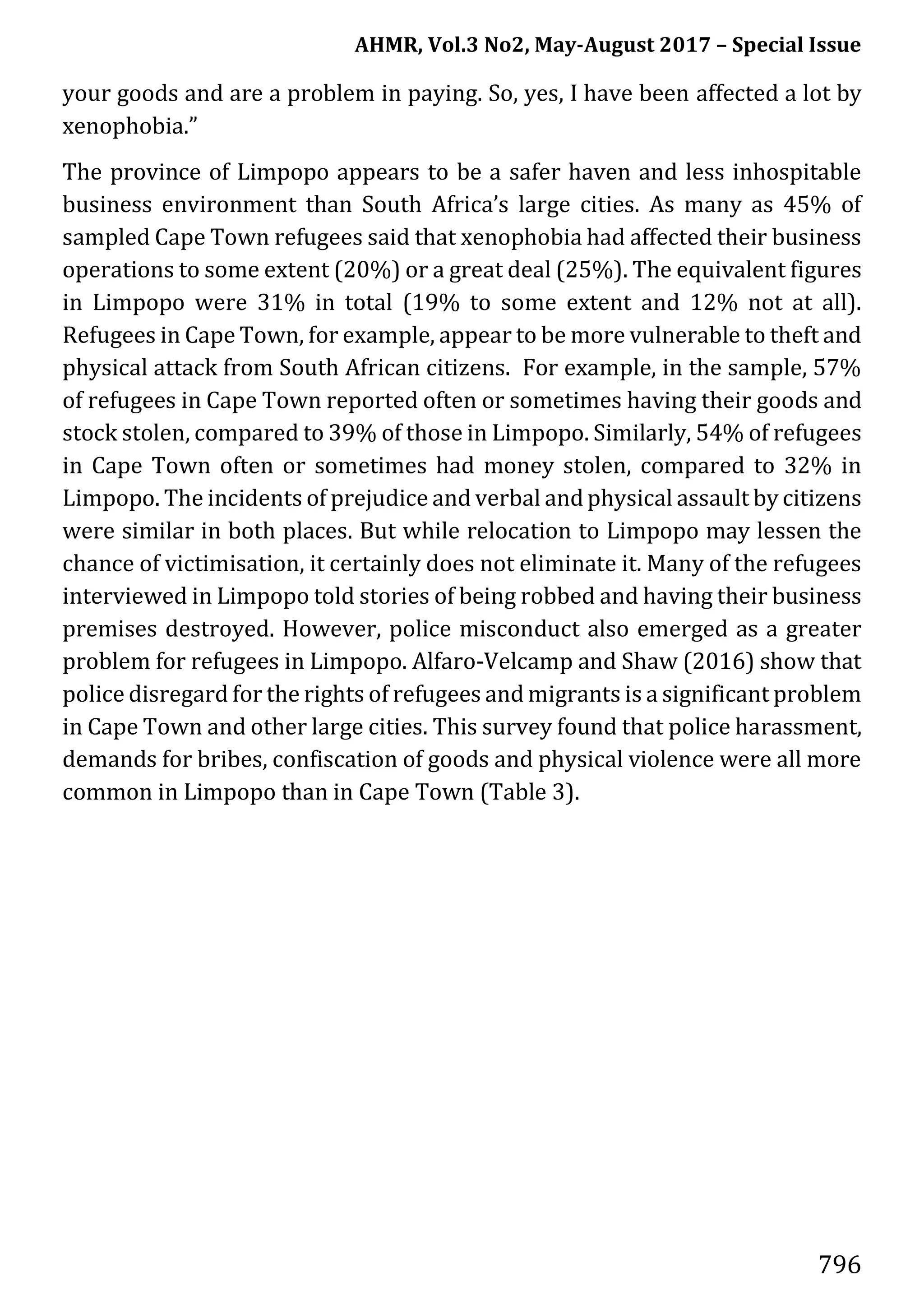 AHMR, Vol.3 No2, May-August 2017 – Special Issue
796
your goods and are a problem in paying. So, yes, I have been affected a lot by
xenophobia.”
The province of Limpopo appears to be a safer haven and less inhospitable
business environment than South Africa’s large cities. As many as 45% of
sampled Cape Town refugees said that xenophobia had affected their business
operations to some extent (20%) or a great deal (25%). The equivalent figures
in Limpopo were 31% in total (19% to some extent and 12% not at all).
Refugees in Cape Town, for example, appear to be more vulnerable to theft and
physical attack from South African citizens. For example, in the sample, 57%
of refugees in Cape Town reported often or sometimes having their goods and
stock stolen, compared to 39% of those in Limpopo. Similarly, 54% of refugees
in Cape Town often or sometimes had money stolen, compared to 32% in
Limpopo. The incidents of prejudice and verbal andphysical assault by citizens
were similar in both places. But while relocation to Limpopo may lessen the
chance of victimisation, it certainly does not eliminate it. Many of the refugees
interviewed in Limpopo told stories of being robbed and having their business
premises destroyed. However, police misconduct also emerged as a greater
problem for refugees in Limpopo. Alfaro-Velcamp and Shaw (2016) show that
police disregard for the rights of refugees and migrants is a significant problem
in Cape Town and other large cities. This survey found that police harassment,
demands for bribes, confiscation of goods and physical violence were all more
common in Limpopo than in Cape Town (Table 3).
 