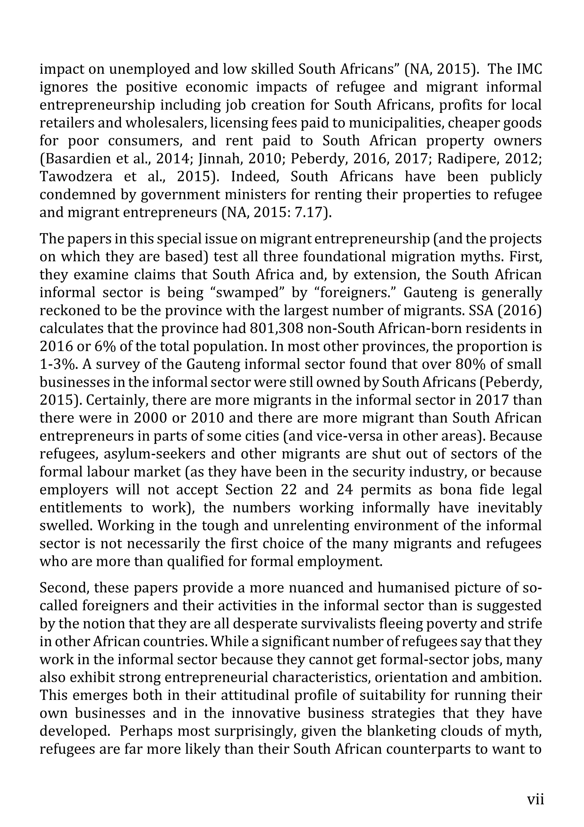 vii
impact on unemployed and low skilled South Africans” (NA, 2015). The IMC
ignores the positive economic impacts of refugee and migrant informal
entrepreneurship including job creation for South Africans, profits for local
retailers and wholesalers, licensing fees paid to municipalities, cheaper goods
for poor consumers, and rent paid to South African property owners
(Basardien et al., 2014; Jinnah, 2010; Peberdy, 2016, 2017; Radipere, 2012;
Tawodzera et al., 2015). Indeed, South Africans have been publicly
condemned by government ministers for renting their properties to refugee
and migrant entrepreneurs (NA, 2015: 7.17).
The papers in this special issue on migrant entrepreneurship (and the projects
on which they are based) test all three foundational migration myths. First,
they examine claims that South Africa and, by extension, the South African
informal sector is being “swamped” by “foreigners.” Gauteng is generally
reckoned to be the province with the largest number of migrants. SSA (2016)
calculates that the province had 801,308 non-South African-born residents in
2016 or 6% of the total population. In most other provinces, the proportion is
1-3%. A survey of the Gauteng informal sector found that over 80% of small
businesses in the informal sector were still owned by South Africans (Peberdy,
2015). Certainly, there are more migrants in the informal sector in 2017 than
there were in 2000 or 2010 and there are more migrant than South African
entrepreneurs in parts of some cities (and vice-versa in other areas). Because
refugees, asylum-seekers and other migrants are shut out of sectors of the
formal labour market (as they have been in the security industry, or because
employers will not accept Section 22 and 24 permits as bona fide legal
entitlements to work), the numbers working informally have inevitably
swelled. Working in the tough and unrelenting environment of the informal
sector is not necessarily the first choice of the many migrants and refugees
who are more than qualified for formal employment.
Second, these papers provide a more nuanced and humanised picture of so-
called foreigners and their activities in the informal sector than is suggested
by the notion that they are all desperate survivalists fleeing poverty and strife
in other African countries. While a significant number of refugees say that they
work in the informal sector because they cannot get formal-sector jobs, many
also exhibit strong entrepreneurial characteristics, orientation and ambition.
This emerges both in their attitudinal profile of suitability for running their
own businesses and in the innovative business strategies that they have
developed. Perhaps most surprisingly, given the blanketing clouds of myth,
refugees are far more likely than their South African counterparts to want to
 