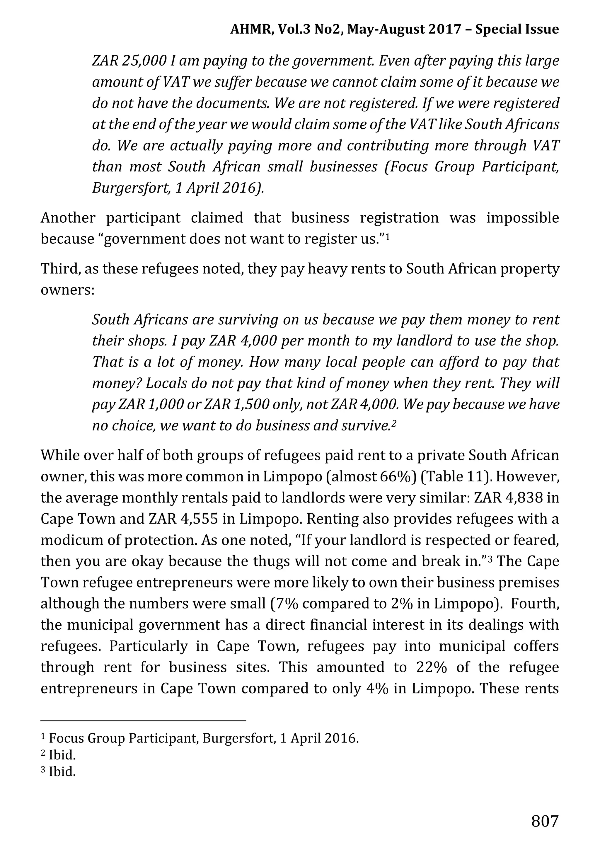 AHMR, Vol.3 No2, May-August 2017 – Special Issue
807
ZAR 25,000 I am paying to the government. Even after paying this large
amount of VAT we suffer because we cannot claim some of it because we
do not have the documents. We are not registered. If we were registered
at the end of the year we would claim some of the VAT like South Africans
do. We are actually paying more and contributing more through VAT
than most South African small businesses (Focus Group Participant,
Burgersfort, 1 April 2016).
Another participant claimed that business registration was impossible
because “government does not want to register us.”1
Third, as these refugees noted, they pay heavy rents to South African property
owners:
South Africans are surviving on us because we pay them money to rent
their shops. I pay ZAR 4,000 per month to my landlord to use the shop.
That is a lot of money. How many local people can afford to pay that
money? Locals do not pay that kind of money when they rent. They will
pay ZAR 1,000 or ZAR 1,500 only, not ZAR 4,000. We pay because we have
no choice, we want to do business and survive.2
While over half of both groups of refugees paid rent to a private South African
owner, this was more common in Limpopo (almost 66%) (Table 11). However,
the average monthly rentals paid to landlords were very similar: ZAR 4,838 in
Cape Town and ZAR 4,555 in Limpopo. Renting also provides refugees with a
modicum of protection. As one noted, “If your landlord is respected or feared,
then you are okay because the thugs will not come and break in.”3 The Cape
Town refugee entrepreneurs were more likely to own their business premises
although the numbers were small (7% compared to 2% in Limpopo). Fourth,
the municipal government has a direct financial interest in its dealings with
refugees. Particularly in Cape Town, refugees pay into municipal coffers
through rent for business sites. This amounted to 22% of the refugee
entrepreneurs in Cape Town compared to only 4% in Limpopo. These rents
1 Focus Group Participant, Burgersfort, 1 April 2016.
2 Ibid.
3 Ibid.
 
