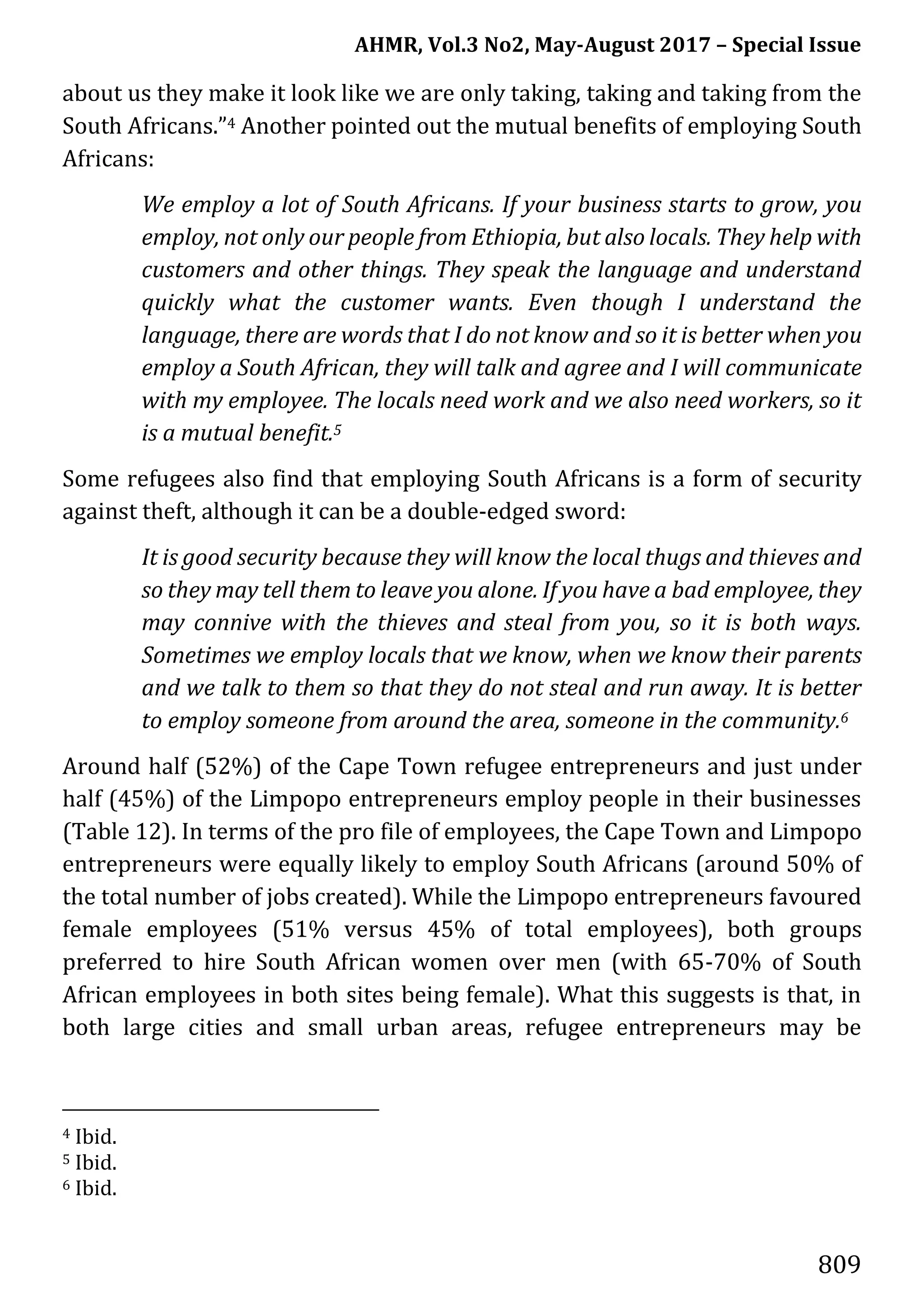AHMR, Vol.3 No2, May-August 2017 – Special Issue
809
about us they make it look like we are only taking, taking and taking from the
South Africans.”4 Another pointed out the mutual benefits of employing South
Africans:
We employ a lot of South Africans. If your business starts to grow, you
employ, not only our people from Ethiopia, but also locals. They help with
customers and other things. They speak the language and understand
quickly what the customer wants. Even though I understand the
language, there are words that I do not know and so it is better when you
employ a South African, they will talk and agree and I will communicate
with my employee. The locals need work and we also need workers, so it
is a mutual benefit.5
Some refugees also find that employing South Africans is a form of security
against theft, although it can be a double-edged sword:
It is good security because they will know the local thugs and thieves and
so they may tell them to leave you alone. If you have a bad employee, they
may connive with the thieves and steal from you, so it is both ways.
Sometimes we employ locals that we know, when we know their parents
and we talk to them so that they do not steal and run away. It is better
to employ someone from around the area, someone in the community.6
Around half (52%) of the Cape Town refugee entrepreneurs and just under
half (45%) of the Limpopo entrepreneurs employ people in their businesses
(Table 12). In terms of the pro file of employees, the Cape Town and Limpopo
entrepreneurs were equally likely to employ South Africans (around 50% of
the total number of jobs created). While the Limpopo entrepreneurs favoured
female employees (51% versus 45% of total employees), both groups
preferred to hire South African women over men (with 65-70% of South
African employees in both sites being female). What this suggests is that, in
both large cities and small urban areas, refugee entrepreneurs may be
4 Ibid.
5 Ibid.
6 Ibid.
 